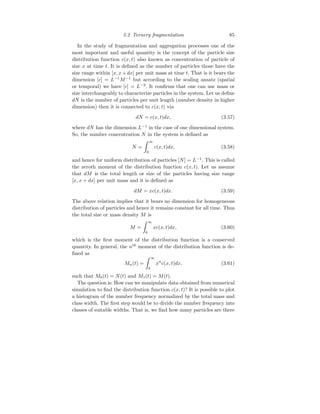 3.2 Ternery fragmentation 85
In the study of fragmentation and aggregation processes one of the
most important and useful quantity is the concept of the particle size
distribution function c(x, t) also known as concentration of particle of
size x at time t. It is defined as the number of particles those have the
size range within [x, x+dx] per unit mass at time t. That is it bears the
dimension [c] = L−1
M−1
but according to the scaling ansatz (spatial
or temporal) we have [c] = L−2
. It confirms that one can use mass or
size interchangeably to characterize particles in the system. Let us define
dN is the number of particles per unit length (number density in higher
dimension) then it is connected to c(x, t) via
dN = c(x, t)dx, (3.57)
where dN has the dimension L−1
in the case of one dimensional system.
So, the number concentration N in the system is defined as
N =
Z ∞
0
c(x, t)dx, (3.58)
and hence for uniform distribution of particles [N] = L−1
. This is called
the zeroth moment of the distribution function c(x, t). Let us assume
that dM is the total length or size of the particles having size range
[x, x + dx] per unit mass and it is defined as
dM = xc(x, t)dx. (3.59)
The above relation implies that it bears no dimension for homogeneous
distribution of particles and hence it remains constant for all time. Thus
the total size or mass density M is
M =
Z ∞
0
xc(x, t)dx, (3.60)
which is the first moment of the distribution function is a conserved
quantity. In general, the nth
moment of the distribution function is de-
fined as
Mn(t) =
Z ∞
0
xn
c(x, t)dx, (3.61)
such that M0(t) = N(t) and M1(t) = M(t).
The question is: How can we manipulate data obtained from numerical
simulation to find the distribution function c(x, t)? It is possible to plot
a histogram of the number frequency normalized by the total mass and
class width. The first step would be to divide the number frequency into
classes of suitable widths. That is, we find how many particles are there
 