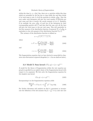 86 Stochastic theory of fragmentation
within the class [xi, xi +∆x]. Say, there are ni particles within this class
which we normalize by the bin size or class width ∆x and then divide
it by total mass or size L of all the particles to obtain ni
L×∆x. Now the
area under such histogram will give the total number of particles per
unit mass and this is exactly the zeroth moment of c(x, t). Similarly,
if we multiply the area ni
L×∆x of each bar of the histogram by their
corresponding particle size xi and then find the sum over all the bars
will give the total mass or size per unit mass. This will essentially be
the first moment of the distribution function. In general,
P
i xn
i
ni
L×∆x is
equivalent to the nth moment of the distribution function c(x, t).
The variance of the distribution function is defined as
σ =
p
 x2  −  x 2, (3.62)
where
 x2
=
R ∞
0 x2
c(x, t)dx
R ∞
0 c(x, t)dx
=
M2(t)
M0(t)
, (3.63)
and
 x =
R ∞
0
xc(x, t)dx
R ∞
0 c(x, t)dx
=
M1(t)
M0(t)
. (3.64)
The fragmentation equation that we have derived is mean-field in char-
acter since fluctuation is ignored altogether (σ = 0 as we shall see latter).
3.3 Model I: Sum kernel: F(x, y) = (x + y)λ−1
A model for the theory of fragmentation within the rate equation ap-
proach is specified by an explicit choice of the fragmentation kernel with
respect to its argument. We first solve the fragmentation equation for
the simplest sum kernel
F(x, y) = (x + y)λ−1
. (3.65)
Incorporating it in the fragmentation equation yields
∂c(x, t)
∂t
+ xλ
c(x, t) = 2
Z ∞
x
yλ−1
c(y, t)dy. (3.66)
For further discussion and analysis we find it convenient to incorpo-
rate the definition of the nth moment Mn(t) =
R ∞
0
xn
c(x, t)dx into rate
 