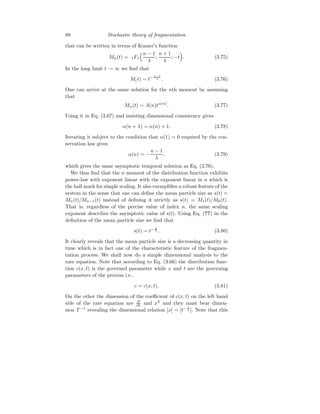 88 Stochastic theory of fragmentation
that can be written in terms of Kumer’s function
Mn(t) = 1F1
n − 1
λ
;
n + 1
λ
; −t

. (3.75)
In the long limit t → ∞ we find that
M(t) ∼ t− n−1
λ . (3.76)
One can arrive at the same solution for the nth moment by assuming
that
Mn(t) ∼ A(n)tα(n)
. (3.77)
Using it in Eq. (3.67) and insisting dimensional consistency gives
α(n + λ) = α(n) + 1. (3.78)
Iterating it subject to the condition that α(1) = 0 required by the con-
servation law gives
α(n) = −
n − 1
λ
, (3.79)
which gives the same asymptotic temporal solution as Eq. (3.76).
We thus find that the n moment of the distribution function exhibits
power-law with exponent linear with the exponent linear in n which is
the hall mark for simple scaling. It also exemplifies a robust feature of the
system in the sense that one can define the mean particle size as s(t) =
Mn(t)/Mn−1(t) instead of defining it strictly as s(t) = M1(t)/M0(t).
That is, regardless of the precise value of index n, the same scaling
exponent describes the asymptotic value of s(t). Using Eq. (??) in the
definition of the mean particle size we find that
s(t) ∼ t− 1
λ . (3.80)
It clearly reveals that the mean particle size is a decreasing quantity in
time which is in fact one of the characteristic feature of the fragmen-
tation process. We shall now do a simple dimensional analysis to the
rate equation. Note that according to Eq. (3.66) the distribution func-
tion c(x, t) is the governed parameter while x and t are the governing
parameters of the process i.e.,
c = c(x, t). (3.81)
On the other the dimension of the coefficient of c(x, t) on the left hand
side of the rate equation are ∂
∂t and xλ
and they must bear dimen-
sion T −1
revealing the dimensional relation [x] = [t− 1
λ ]. Note that this
 