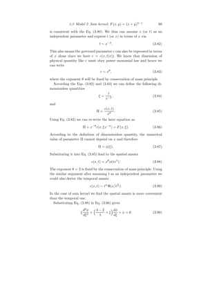 3.3 Model I: Sum kernel: F(x, y) = (x + y)λ−1
89
is consistent with the Eq. (3.80). We thus can assume x (or t) as an
independent parameter and express t (or x) in terms of x via
t ∼ x−λ
. (3.82)
This also means the governed parameter c can also be expressed in terms
of x alone since we have c = c(x, t(x)). We know that dimension of
physical quantity like c must obey power monomial law and hence we
can write
c ∼ xθ
, (3.83)
where the exponent θ will be fixed by conservation of mass principle.
According the Eqs. (3.82) and (3.83) we can define the following di-
mensionless quantities
ξ =
t
x−λ
, (3.84)
and
Π =
c(x, t)
xθ
. (3.85)
Using Eq. (3.82) we can re-write the later equation as
Π = x−θ
c(x, ξx−λ
) = F(x, ξ). (3.86)
According to the definition of dimensionless quantity, the numerical
value of parameter Π cannot depend on x and therefore
Π = φ(ξ). (3.87)
Substituting it into Eq. (3.85) lead to the spatial ansatz
c(x, t) = xθ
φ(txλ
). (3.88)
The exponent θ = 2 is fixed by the conservation of mass principle. Using
the similar argument after assuming t as an independent parameter we
could also derive the temporal ansatz
c(x, t) ∼ tw
Φ(x/t
1
λ ). (3.89)
In the case of sum kernel we find the spatial ansatz is more convenient
than the temporal one.
Substituting Eq. (3.88) in Eq. (3.66) gives
ξ
d2
φ
dξ2
+
λ − 2
λ
+ ξ
dφ
dξ
+ φ = 0 (3.90)
 