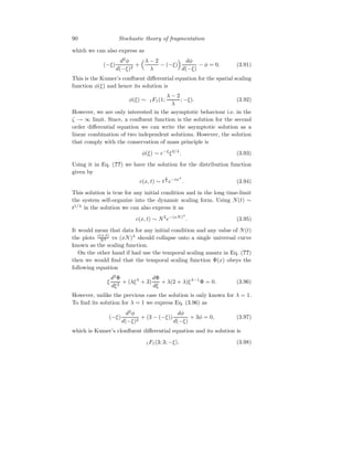90 Stochastic theory of fragmentation
which we can also express as
(−ξ)
d2
φ
d(−ξ)2
+
λ − 2
λ
− (−ξ)
 dφ
d(−ξ)
− φ = 0. (3.91)
This is the Kumer’s confluent differential equation for the spatial scaling
function φ(ξ) and hence its solution is
φ(ξ) ∼ 1F1(1;
λ − 2
λ
; −ξ). (3.92)
However, we are only interested in the asymptotic behaviour i.e. in the
ζ → ∞ limit. Since, a confluent function is the solution for the second
order differential equation we can write the asymptotic solution as a
linear combination of two independent solutions. However, the solution
that comply with the conservation of mass principle is
φ(ξ) ∼ e−ξ
ξ2/λ
. (3.93)
Using it in Eq. (??) we have the solution for the distribution function
given by
c(x, t) ∼ t
2
λ e−txλ
. (3.94)
This solution is true for any initial condition and in the long time-limit
the system self-organize into the dynamic scaling form. Using N(t) ∼
t1/λ
in the solution we can also express it as
c(x, t) ∼ N2
e−(xN)λ
. (3.95)
It would mean that data for any initial condition and any value of N(t)
the plots c(x,t)
N2 vs (xN)λ
should collapse onto a single universal curve
known as the scaling function.
On the other hand if had use the temporal scaling ansatz in Eq. (??)
then we would find that the temporal scaling function Φ(x) obeys the
following equation
ξ
d2
Φ
dξ2
+ (λξλ
+ 3)
dΦ
dξ
+ λ(2 + λ)ξλ−1
Φ = 0. (3.96)
However, unlike the previous case the solution is only known for λ = 1.
To find its solution for λ = 1 we express Eq. (3.96) as
(−ξ)
d2
φ
d(−ξ)2
+ (3 − (−ξ))
dφ
d(−ξ)
+ 3φ = 0, (3.97)
which is Kumer’s clonfluent differential equation and its solution is
1F1(3; 3; −ξ). (3.98)
 