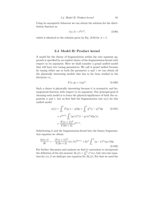 3.4 Model II: Product kernel 91
Using its asymptotic behavour we can obtain the solution for the distri-
bution function as
c(x, t) ∼ t2
ext
, (3.99)
which is identical to the solution given by Eq. (3.94 for λ = 1.
3.4 Model II: Product kernel
A model for the theory of fragmentation within the rate equation ap-
proach is specified by an explicit choice of the fragmentation kernel with
respect to its argument. Here we shall consider a grand unified model
that will have two tuning parameters. We call it grand unified because
by tuning either one or both the parameter α and γ we can obtain all
the physically interesting models that has so far been studied in the
literature i.e.,
F(x, y) = (xy)α
. (3.100)
Such a choice is physically interesting because it is symmetric and ho-
mogeneous function with respect to its argument. Our principal goal of
choosing such model is to learn the physical significance of both the ex-
ponents α and γ. Let us first find the fragmentation rate a(x) for this
unified model
a(x) =
Z x
0
F(y, x − y)dy =
Z x
0
yα
(x − y)α
dy (3.101)
= x2α+1
Z 1
0
(y/x)α
(1 − y/x)α
d(y/x)
=
(Γ(α + 1))2
Γ(2α + 2)
x2α+1
.
Substituting it and the fragmentation kernel into the binary fragmenta-
tion equation we obtain
∂c(x, t)
∂t
= −
(Γ(α + 1))2
Γ(2α + 2)
c(x, t)x2α+1
+ 2xα
Z ∞
x
(y − x)α
c(y, t)dy.
(3.102)
For further discussion and analysis we find it convenient to incorporate
the definition of the nth moment Mn(t) =
R ∞
0
xn
c(x, t)dx into rate equa-
tion for c(x, t) we shall get rate equation for Mn(t). For that we need the
 