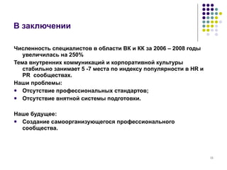 В заключении Численность специалистов в области ВК и КК за 2006 – 2008 годы увеличилась на 250% Тема внутренних коммуникаций и корпоративной культуры стабильно занимает 5 -7 места по индексу популярности в  HR  и  PR  сообществах.  Наши проблемы: Отсутствие профессиональных стандартов; Отсутствие внятной системы подготовки. Наше будущее: Создание самоорганизующегося профессионального сообщества. 