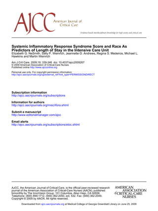 http://ajcc.aacnjournals.org/cgi/external_ref?link_type=PERMISSIONDIRECT
Personal use only. For copyright permission information:
http://www.ajcconline.orgPublished online
© 2009 American Association of Critical-Care Nurses
Am J Crit Care. 2009;18: 339-346 doi: 10.4037/ajcc2009267
Hawkins and Martin Weinrich
Elizabeth G. NeSmith, Sally P. Weinrich, Jeannette O. Andrews, Regina S. Medeiros, Michael L.
Predictors of Length of Stay in the Intensive Care Unit
Systemic Inflammatory Response Syndrome Score and Race As
http://ajcc.aacnjournals.org/subscriptions
Subscription information
http://ajcc.aacnjournals.org/misc/ifora.shtml
Information for authors
http://www.editorialmanager.com/ajcc
Submit a manuscript
http://ajcc.aacnjournals.org/subscriptions/etoc.shtml
Email alerts
Copyright © 2009 by AACN. All rights reserved.
Telephone: (800) 899-1712, (949) 362-2050, ext. 532. Fax: (949) 362-2049.
bimonthly by The InnoVision Group, 101 Columbia, Aliso Viejo, CA 92656.
journal of the American Association of Critical-Care Nurses (AACN), published
AJCC, the American Journal of Critical Care, is the official peer-reviewed research
at Medical College of Georgia Greenblatt Library on June 25, 2009ajcc.aacnjournals.orgDownloaded from
 