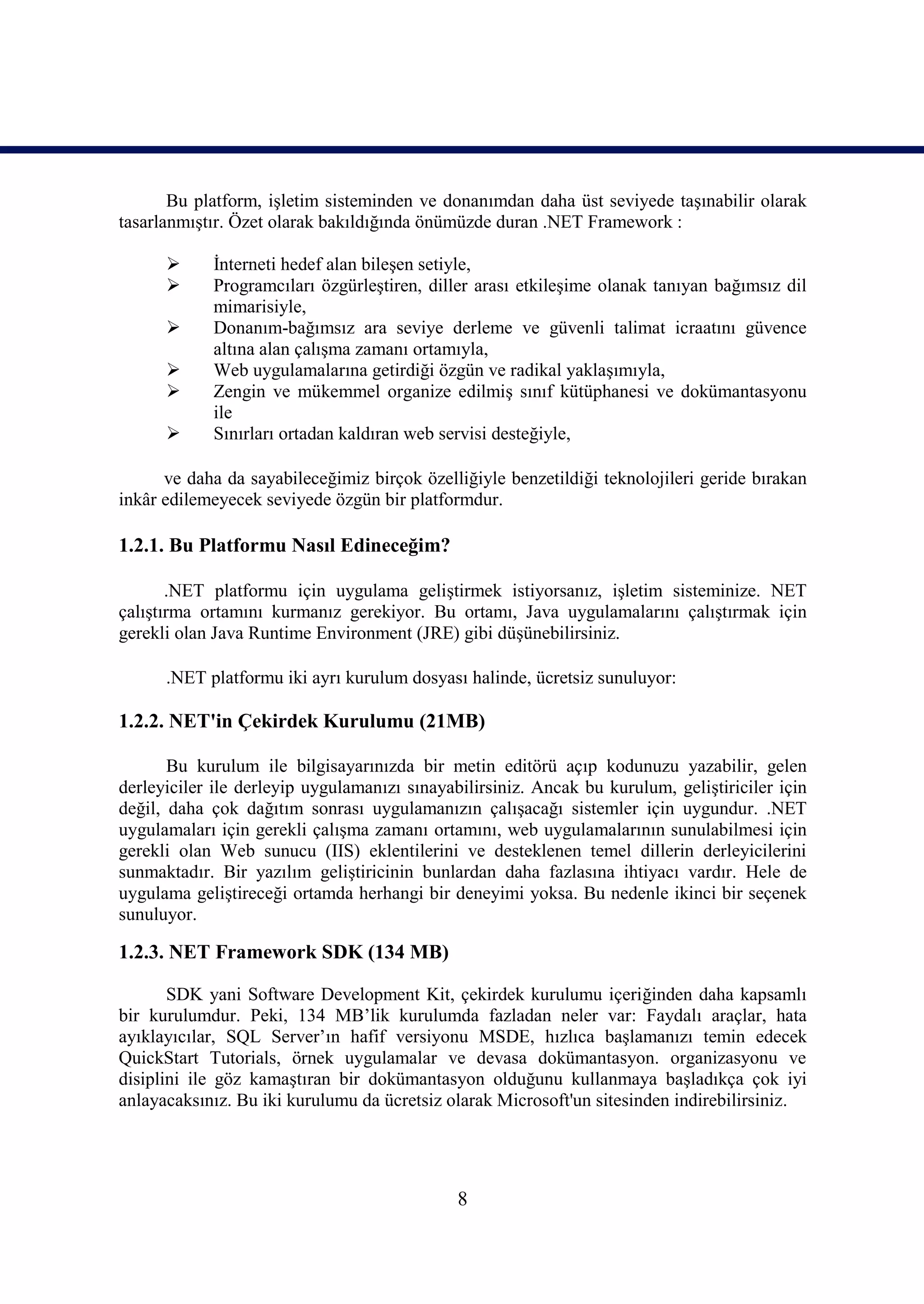 Bu platform, işletim sisteminden ve donanımdan daha üst seviyede taşınabilir olarak
tasarlanmıştır. Özet olarak bakıldığında önümüzde duran .NET Framework :

           İnterneti hedef alan bileşen setiyle,
           Programcıları özgürleştiren, diller arası etkileşime olanak tanıyan bağımsız dil
            mimarisiyle,
           Donanım-bağımsız ara seviye derleme ve güvenli talimat icraatını güvence
            altına alan çalışma zamanı ortamıyla,
           Web uygulamalarına getirdiği özgün ve radikal yaklaşımıyla,
           Zengin ve mükemmel organize edilmiş sınıf kütüphanesi ve dokümantasyonu
            ile
           Sınırları ortadan kaldıran web servisi desteğiyle,

      ve daha da sayabileceğimiz birçok özelliğiyle benzetildiği teknolojileri geride bırakan
inkâr edilemeyecek seviyede özgün bir platformdur.

1.2.1. Bu Platformu Nasıl Edineceğim?

       .NET platformu için uygulama geliştirmek istiyorsanız, işletim sisteminize. NET
çalıştırma ortamını kurmanız gerekiyor. Bu ortamı, Java uygulamalarını çalıştırmak için
gerekli olan Java Runtime Environment (JRE) gibi düşünebilirsiniz.

      .NET platformu iki ayrı kurulum dosyası halinde, ücretsiz sunuluyor:

1.2.2. NET'in Çekirdek Kurulumu (21MB)

       Bu kurulum ile bilgisayarınızda bir metin editörü açıp kodunuzu yazabilir, gelen
derleyiciler ile derleyip uygulamanızı sınayabilirsiniz. Ancak bu kurulum, geliştiriciler için
değil, daha çok dağıtım sonrası uygulamanızın çalışacağı sistemler için uygundur. .NET
uygulamaları için gerekli çalışma zamanı ortamını, web uygulamalarının sunulabilmesi için
gerekli olan Web sunucu (IIS) eklentilerini ve desteklenen temel dillerin derleyicilerini
sunmaktadır. Bir yazılım geliştiricinin bunlardan daha fazlasına ihtiyacı vardır. Hele de
uygulama geliştireceği ortamda herhangi bir deneyimi yoksa. Bu nedenle ikinci bir seçenek
sunuluyor.

1.2.3. NET Framework SDK (134 MB)

       SDK yani Software Development Kit, çekirdek kurulumu içeriğinden daha kapsamlı
bir kurulumdur. Peki, 134 MB’lik kurulumda fazladan neler var: Faydalı araçlar, hata
ayıklayıcılar, SQL Server’ın hafif versiyonu MSDE, hızlıca başlamanızı temin edecek
QuickStart Tutorials, örnek uygulamalar ve devasa dokümantasyon. organizasyonu ve
disiplini ile göz kamaştıran bir dokümantasyon olduğunu kullanmaya başladıkça çok iyi
anlayacaksınız. Bu iki kurulumu da ücretsiz olarak Microsoft'un sitesinden indirebilirsiniz.




                                              8
 