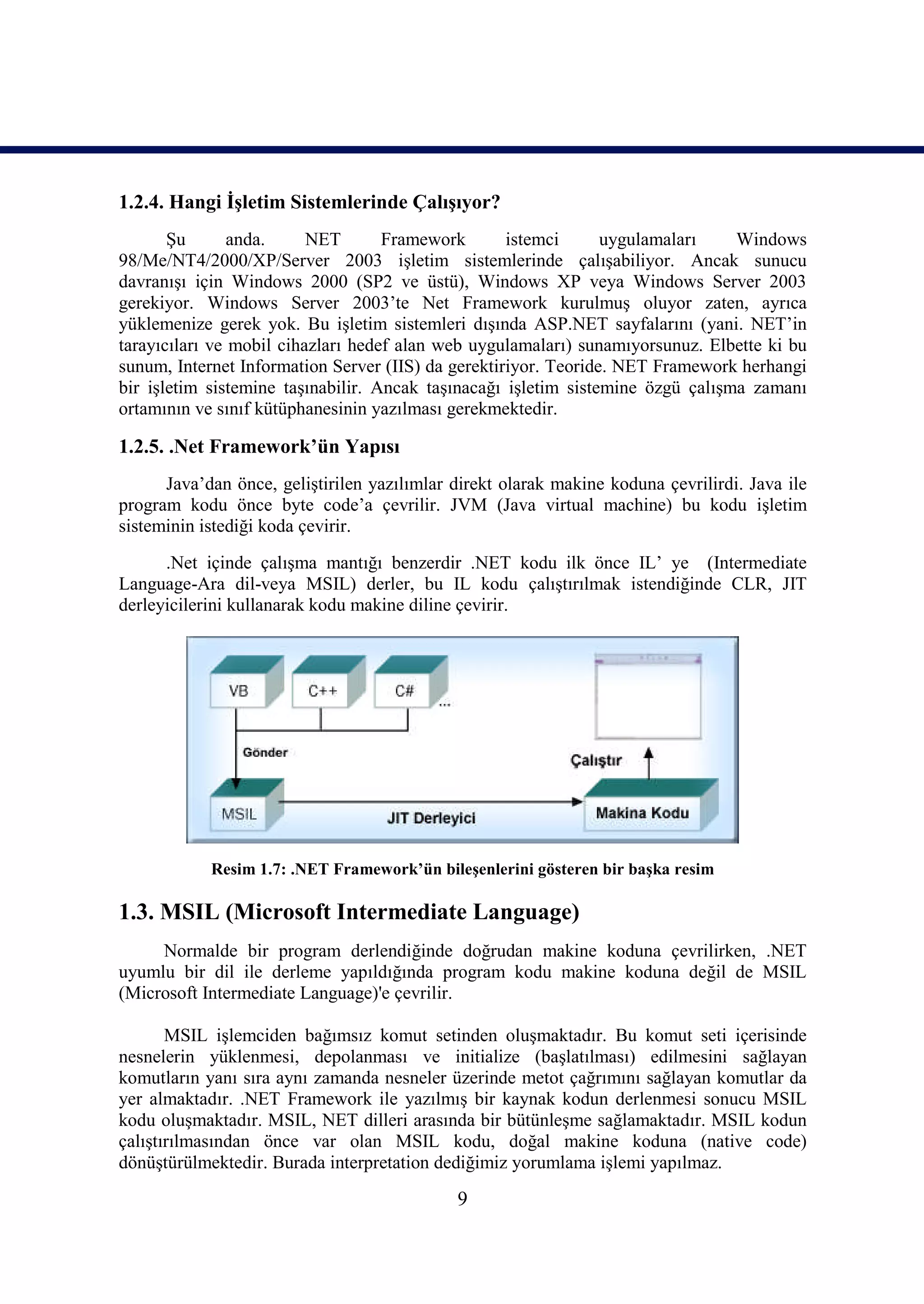 1.2.4. Hangi İşletim Sistemlerinde Çalışıyor?
       Şu       anda.     NET       Framework       istemci      uygulamaları    Windows
98/Me/NT4/2000/XP/Server 2003 işletim sistemlerinde çalışabiliyor. Ancak sunucu
davranışı için Windows 2000 (SP2 ve üstü), Windows XP veya Windows Server 2003
gerekiyor. Windows Server 2003’te Net Framework kurulmuş oluyor zaten, ayrıca
yüklemenize gerek yok. Bu işletim sistemleri dışında ASP.NET sayfalarını (yani. NET’in
tarayıcıları ve mobil cihazları hedef alan web uygulamaları) sunamıyorsunuz. Elbette ki bu
sunum, Internet Information Server (IIS) da gerektiriyor. Teoride. NET Framework herhangi
bir işletim sistemine taşınabilir. Ancak taşınacağı işletim sistemine özgü çalışma zamanı
ortamının ve sınıf kütüphanesinin yazılması gerekmektedir.

1.2.5. .Net Framework’ün Yapısı
      Java’dan önce, geliştirilen yazılımlar direkt olarak makine koduna çevrilirdi. Java ile
program kodu önce byte code’a çevrilir. JVM (Java virtual machine) bu kodu işletim
sisteminin istediği koda çevirir.
      .Net içinde çalışma mantığı benzerdir .NET kodu ilk önce IL’ ye (Intermediate
Language-Ara dil-veya MSIL) derler, bu IL kodu çalıştırılmak istendiğinde CLR, JIT
derleyicilerini kullanarak kodu makine diline çevirir.




            Resim 1.7: .NET Framework’ün bileşenlerini gösteren bir başka resim

1.3. MSIL (Microsoft Intermediate Language)
     Normalde bir program derlendiğinde doğrudan makine koduna çevrilirken, .NET
uyumlu bir dil ile derleme yapıldığında program kodu makine koduna değil de MSIL
(Microsoft Intermediate Language)'e çevrilir.

       MSIL işlemciden bağımsız komut setinden oluşmaktadır. Bu komut seti içerisinde
nesnelerin yüklenmesi, depolanması ve initialize (başlatılması) edilmesini sağlayan
komutların yanı sıra aynı zamanda nesneler üzerinde metot çağrımını sağlayan komutlar da
yer almaktadır. .NET Framework ile yazılmış bir kaynak kodun derlenmesi sonucu MSIL
kodu oluşmaktadır. MSIL, NET dilleri arasında bir bütünleşme sağlamaktadır. MSIL kodun
çalıştırılmasından önce var olan MSIL kodu, doğal makine koduna (native code)
dönüştürülmektedir. Burada interpretation dediğimiz yorumlama işlemi yapılmaz.

                                             9
 
