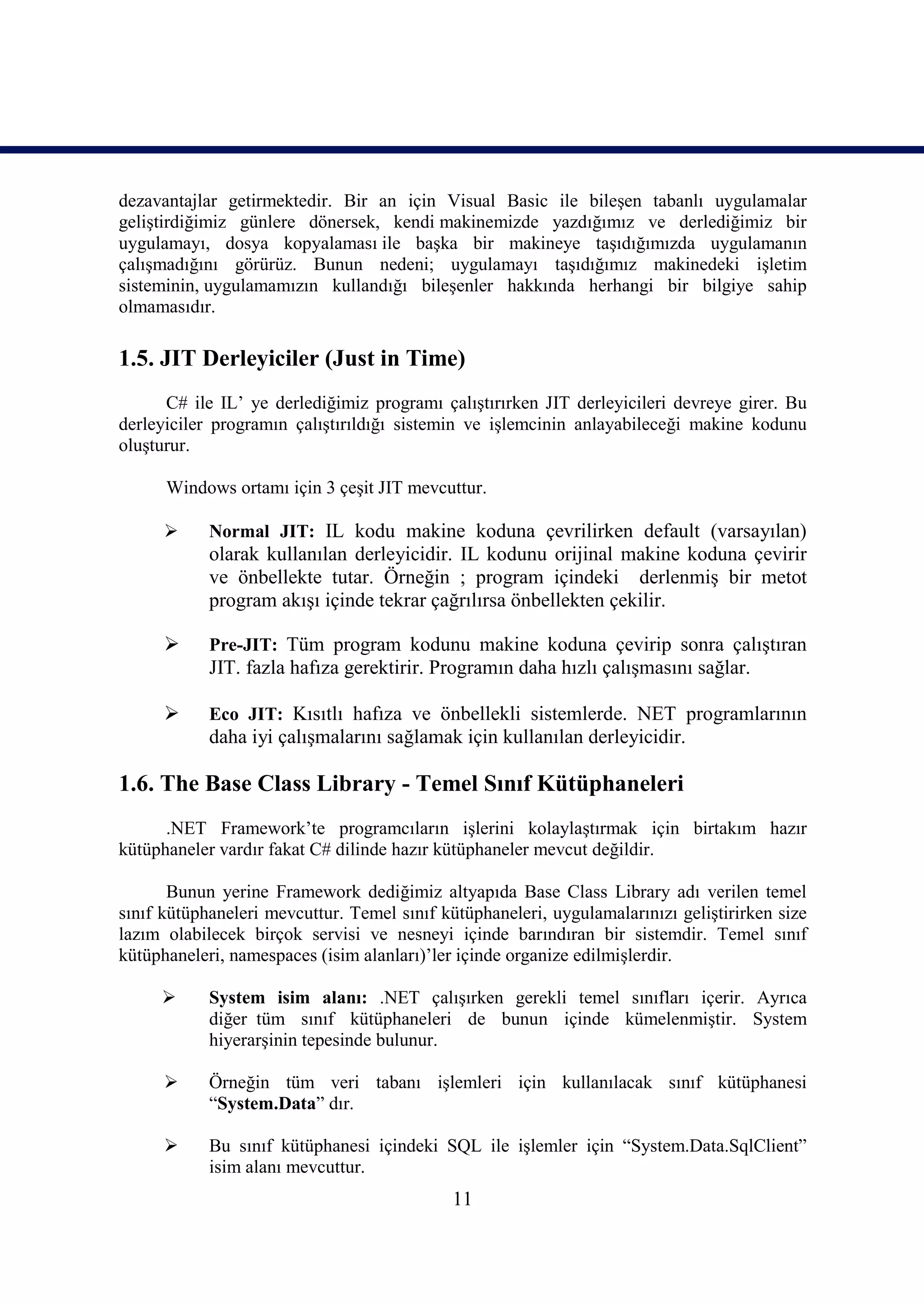 dezavantajlar getirmektedir. Bir an için Visual Basic ile bileşen tabanlı uygulamalar
geliştirdiğimiz günlere dönersek, kendi makinemizde yazdığımız ve derlediğimiz bir
uygulamayı, dosya kopyalaması ile başka bir makineye taşıdığımızda uygulamanın
çalışmadığını görürüz. Bunun nedeni; uygulamayı taşıdığımız makinedeki işletim
sisteminin, uygulamamızın kullandığı bileşenler hakkında herhangi bir bilgiye sahip
olmamasıdır.

1.5. JIT Derleyiciler (Just in Time)
      C# ile IL’ ye derlediğimiz programı çalıştırırken JIT derleyicileri devreye girer. Bu
derleyiciler programın çalıştırıldığı sistemin ve işlemcinin anlayabileceği makine kodunu
oluşturur.

      Windows ortamı için 3 çeşit JIT mevcuttur.

           Normal JIT: IL kodu makine koduna çevrilirken default (varsayılan)
            olarak kullanılan derleyicidir. IL kodunu orijinal makine koduna çevirir
            ve önbellekte tutar. Örneğin ; program içindeki derlenmiş bir metot
            program akışı içinde tekrar çağrılırsa önbellekten çekilir.

           Pre-JIT: Tüm program kodunu makine koduna çevirip sonra çalıştıran
            JIT. fazla hafıza gerektirir. Programın daha hızlı çalışmasını sağlar.

           Eco JIT: Kısıtlı hafıza ve önbellekli sistemlerde. NET programlarının
            daha iyi çalışmalarını sağlamak için kullanılan derleyicidir.

1.6. The Base Class Library - Temel Sınıf Kütüphaneleri
      .NET Framework’te programcıların işlerini kolaylaştırmak için birtakım hazır
kütüphaneler vardır fakat C# dilinde hazır kütüphaneler mevcut değildir.

       Bunun yerine Framework dediğimiz altyapıda Base Class Library adı verilen temel
sınıf kütüphaneleri mevcuttur. Temel sınıf kütüphaneleri, uygulamalarınızı geliştirirken size
lazım olabilecek birçok servisi ve nesneyi içinde barındıran bir sistemdir. Temel sınıf
kütüphaneleri, namespaces (isim alanları)’ler içinde organize edilmişlerdir.

           System isim alanı: .NET çalışırken gerekli temel sınıfları içerir. Ayrıca
            diğer_tüm sınıf kütüphaneleri de bunun içinde kümelenmiştir. System
            hiyerarşinin tepesinde bulunur.

           Örneğin tüm veri tabanı işlemleri için kullanılacak sınıf kütüphanesi
            “System.Data” dır.

           Bu sınıf kütüphanesi içindeki SQL ile işlemler için “System.Data.SqlClient”
            isim alanı mevcuttur.
                                             11
 