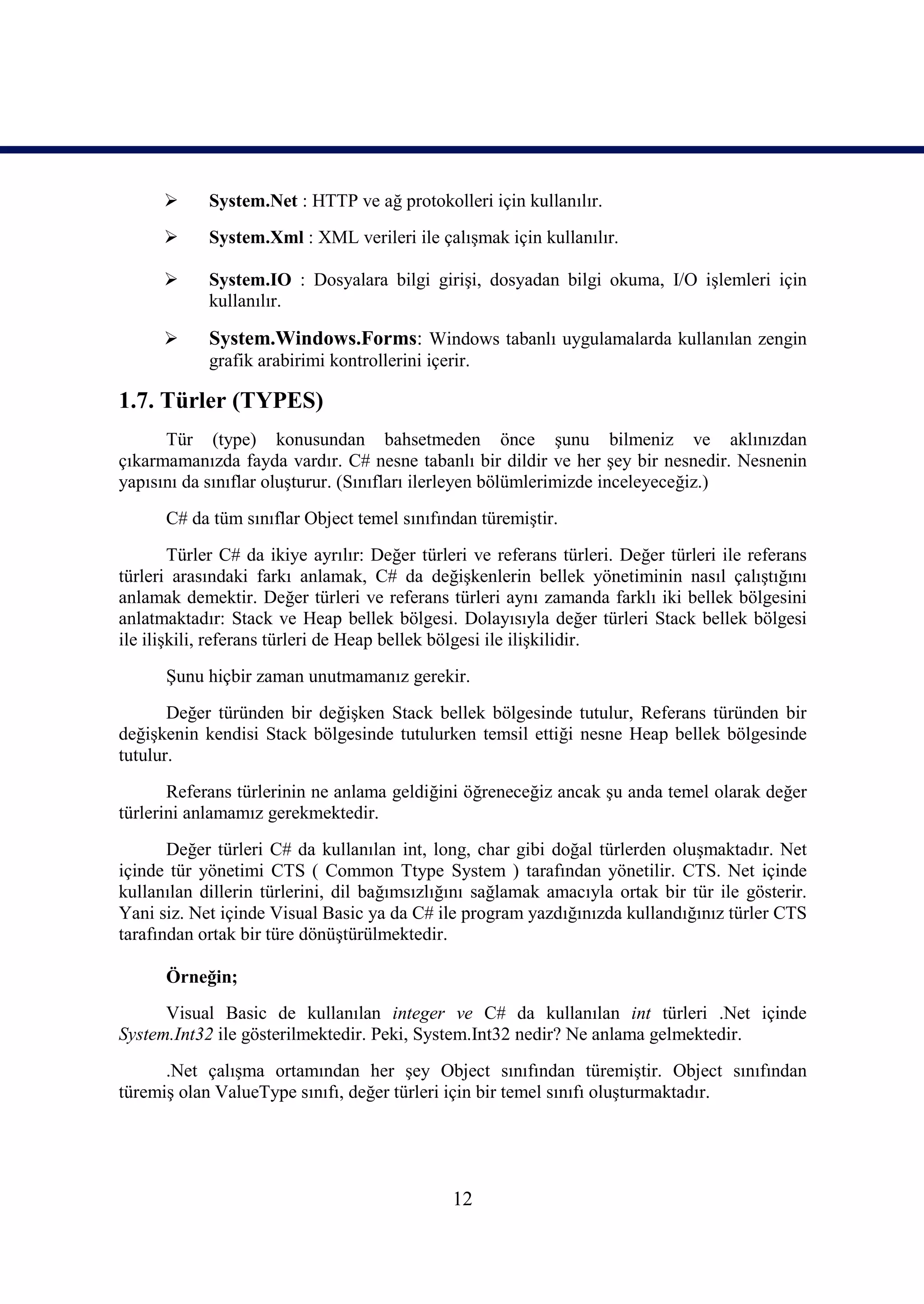      System.Net : HTTP ve ağ protokolleri için kullanılır.
           System.Xml : XML verileri ile çalışmak için kullanılır.

           System.IO : Dosyalara bilgi girişi, dosyadan bilgi okuma, I/O işlemleri için
            kullanılır.

           System.Windows.Forms: Windows tabanlı uygulamalarda kullanılan zengin
            grafik arabirimi kontrollerini içerir.

1.7. Türler (TYPES)
      Tür (type) konusundan bahsetmeden önce şunu bilmeniz ve aklınızdan
çıkarmamanızda fayda vardır. C# nesne tabanlı bir dildir ve her şey bir nesnedir. Nesnenin
yapısını da sınıflar oluşturur. (Sınıfları ilerleyen bölümlerimizde inceleyeceğiz.)
      C# da tüm sınıflar Object temel sınıfından türemiştir.
        Türler C# da ikiye ayrılır: Değer türleri ve referans türleri. Değer türleri ile referans
türleri arasındaki farkı anlamak, C# da değişkenlerin bellek yönetiminin nasıl çalıştığını
anlamak demektir. Değer türleri ve referans türleri aynı zamanda farklı iki bellek bölgesini
anlatmaktadır: Stack ve Heap bellek bölgesi. Dolayısıyla değer türleri Stack bellek bölgesi
ile ilişkili, referans türleri de Heap bellek bölgesi ile ilişkilidir.
      Şunu hiçbir zaman unutmamanız gerekir.
       Değer türünden bir değişken Stack bellek bölgesinde tutulur, Referans türünden bir
değişkenin kendisi Stack bölgesinde tutulurken temsil ettiği nesne Heap bellek bölgesinde
tutulur.
       Referans türlerinin ne anlama geldiğini öğreneceğiz ancak şu anda temel olarak değer
türlerini anlamamız gerekmektedir.
       Değer türleri C# da kullanılan int, long, char gibi doğal türlerden oluşmaktadır. Net
içinde tür yönetimi CTS ( Common Ttype System ) tarafından yönetilir. CTS. Net içinde
kullanılan dillerin türlerini, dil bağımsızlığını sağlamak amacıyla ortak bir tür ile gösterir.
Yani siz. Net içinde Visual Basic ya da C# ile program yazdığınızda kullandığınız türler CTS
tarafından ortak bir türe dönüştürülmektedir.

      Örneğin;
      Visual Basic de kullanılan integer ve C# da kullanılan int türleri .Net içinde
System.Int32 ile gösterilmektedir. Peki, System.Int32 nedir? Ne anlama gelmektedir.
      .Net çalışma ortamından her şey Object sınıfından türemiştir. Object sınıfından
türemiş olan ValueType sınıfı, değer türleri için bir temel sınıfı oluşturmaktadır.




                                               12
 