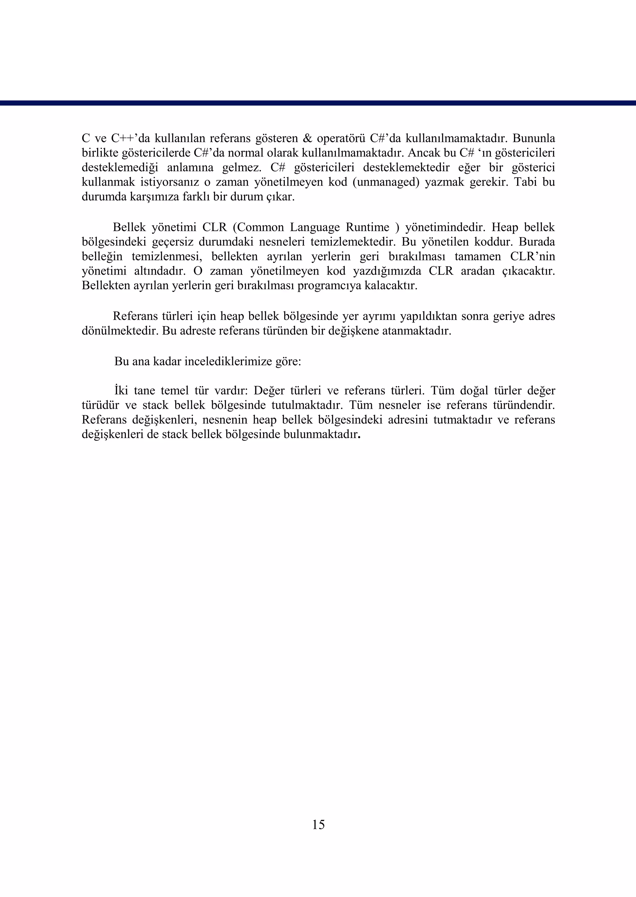 C ve C++’da kullanılan referans gösteren & operatörü C#’da kullanılmamaktadır. Bununla
birlikte göstericilerde C#’da normal olarak kullanılmamaktadır. Ancak bu C# ‘ın göstericileri
desteklemediği anlamına gelmez. C# göstericileri desteklemektedir eğer bir gösterici
kullanmak istiyorsanız o zaman yönetilmeyen kod (unmanaged) yazmak gerekir. Tabi bu
durumda karşımıza farklı bir durum çıkar.

      Bellek yönetimi CLR (Common Language Runtime ) yönetimindedir. Heap bellek
bölgesindeki geçersiz durumdaki nesneleri temizlemektedir. Bu yönetilen koddur. Burada
belleğin temizlenmesi, bellekten ayrılan yerlerin geri bırakılması tamamen CLR’nin
yönetimi altındadır. O zaman yönetilmeyen kod yazdığımızda CLR aradan çıkacaktır.
Bellekten ayrılan yerlerin geri bırakılması programcıya kalacaktır.

     Referans türleri için heap bellek bölgesinde yer ayrımı yapıldıktan sonra geriye adres
dönülmektedir. Bu adreste referans türünden bir değişkene atanmaktadır.

      Bu ana kadar incelediklerimize göre:

      İki tane temel tür vardır: Değer türleri ve referans türleri. Tüm doğal türler değer
türüdür ve stack bellek bölgesinde tutulmaktadır. Tüm nesneler ise referans türündendir.
Referans değişkenleri, nesnenin heap bellek bölgesindeki adresini tutmaktadır ve referans
değişkenleri de stack bellek bölgesinde bulunmaktadır.




                                             15
 