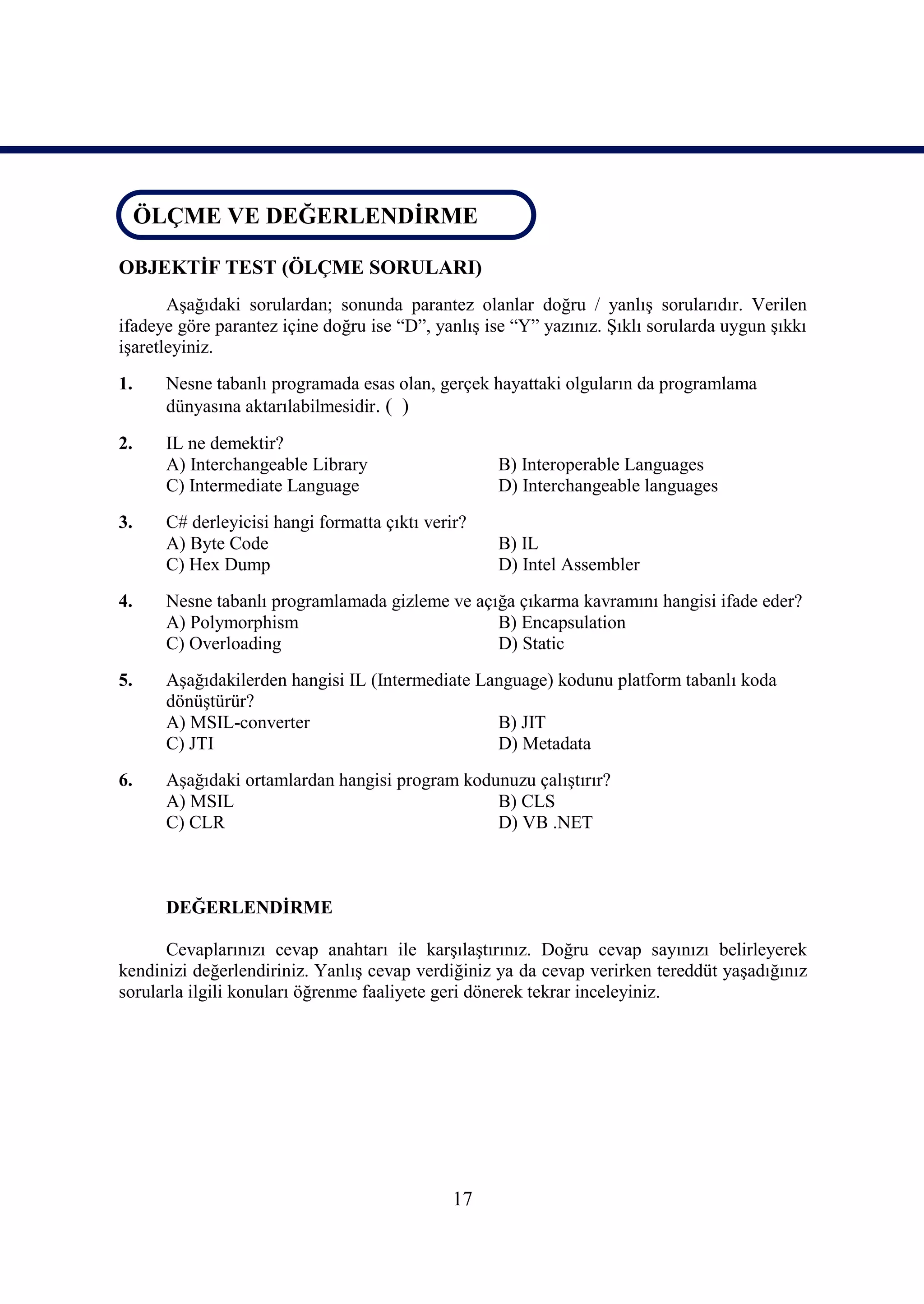 ÖLÇME VE DEĞERLENDİRME
 ÖLÇME VE DEĞERLENDİRME

OBJEKTİF TEST (ÖLÇME SORULARI)
       Aşağıdaki sorulardan; sonunda parantez olanlar doğru / yanlış sorularıdır. Verilen
ifadeye göre parantez içine doğru ise “D”, yanlış ise “Y” yazınız. Şıklı sorularda uygun şıkkı
işaretleyiniz.
1.    Nesne tabanlı programada esas olan, gerçek hayattaki olguların da programlama
      dünyasına aktarılabilmesidir. ( )

2.    IL ne demektir?
      A) Interchangeable Library                   B) Interoperable Languages
      C) Intermediate Language                     D) Interchangeable languages
3.    C# derleyicisi hangi formatta çıktı verir?
      A) Byte Code                                 B) IL
      C) Hex Dump                                  D) Intel Assembler
4.    Nesne tabanlı programlamada gizleme ve açığa çıkarma kavramını hangisi ifade eder?
      A) Polymorphism                           B) Encapsulation
      C) Overloading                            D) Static
5.    Aşağıdakilerden hangisi IL (Intermediate Language) kodunu platform tabanlı koda
      dönüştürür?
      A) MSIL-converter                          B) JIT
      C) JTI                                     D) Metadata
6.    Aşağıdaki ortamlardan hangisi program kodunuzu çalıştırır?
      A) MSIL                                   B) CLS
      C) CLR                                    D) VB .NET



      DEĞERLENDİRME

      Cevaplarınızı cevap anahtarı ile karşılaştırınız. Doğru cevap sayınızı belirleyerek
kendinizi değerlendiriniz. Yanlış cevap verdiğiniz ya da cevap verirken tereddüt yaşadığınız
sorularla ilgili konuları öğrenme faaliyete geri dönerek tekrar inceleyiniz.




                                              17
 