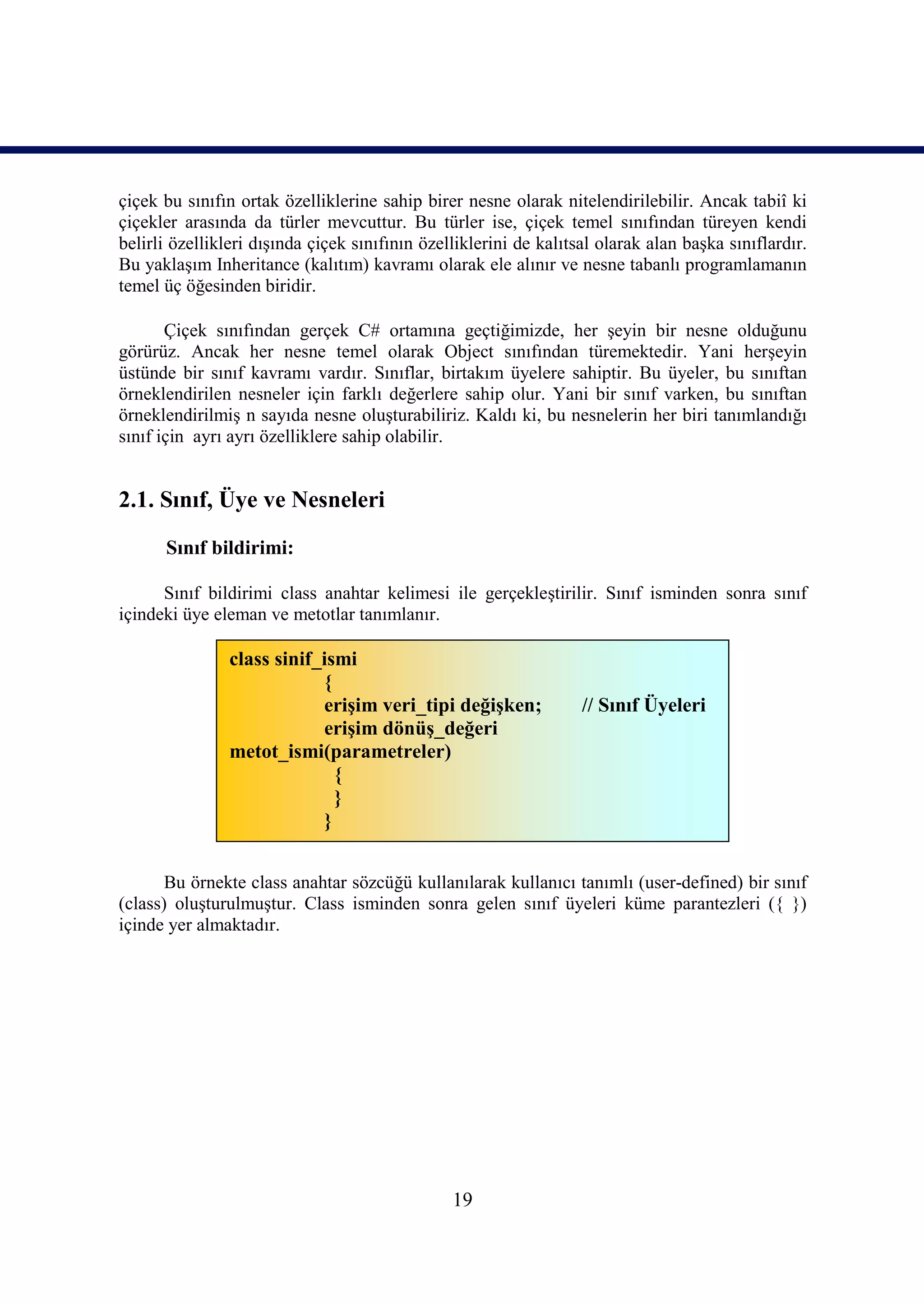 çiçek bu sınıfın ortak özelliklerine sahip birer nesne olarak nitelendirilebilir. Ancak tabiî ki
çiçekler arasında da türler mevcuttur. Bu türler ise, çiçek temel sınıfından türeyen kendi
belirli özellikleri dışında çiçek sınıfının özelliklerini de kalıtsal olarak alan başka sınıflardır.
Bu yaklaşım Inheritance (kalıtım) kavramı olarak ele alınır ve nesne tabanlı programlamanın
temel üç öğesinden biridir.

       Çiçek sınıfından gerçek C# ortamına geçtiğimizde, her şeyin bir nesne olduğunu
görürüz. Ancak her nesne temel olarak Object sınıfından türemektedir. Yani herşeyin
üstünde bir sınıf kavramı vardır. Sınıflar, birtakım üyelere sahiptir. Bu üyeler, bu sınıftan
örneklendirilen nesneler için farklı değerlere sahip olur. Yani bir sınıf varken, bu sınıftan
örneklendirilmiş n sayıda nesne oluşturabiliriz. Kaldı ki, bu nesnelerin her biri tanımlandığı
sınıf için ayrı ayrı özelliklere sahip olabilir.


2.1. Sınıf, Üye ve Nesneleri

      Sınıf bildirimi:

      Sınıf bildirimi class anahtar kelimesi ile gerçekleştirilir. Sınıf isminden sonra sınıf
içindeki üye eleman ve metotlar tanımlanır.

                class sinif_ismi
                            {
                            erişim veri_tipi değişken;             // Sınıf Üyeleri
                            erişim dönüş_değeri
                metot_ismi(parametreler)
                              {
                              }
                            }


       Bu örnekte class anahtar sözcüğü kullanılarak kullanıcı tanımlı (user-defined) bir sınıf
(class) oluşturulmuştur. Class isminden sonra gelen sınıf üyeleri küme parantezleri ({ })
içinde yer almaktadır.




                                                19
 