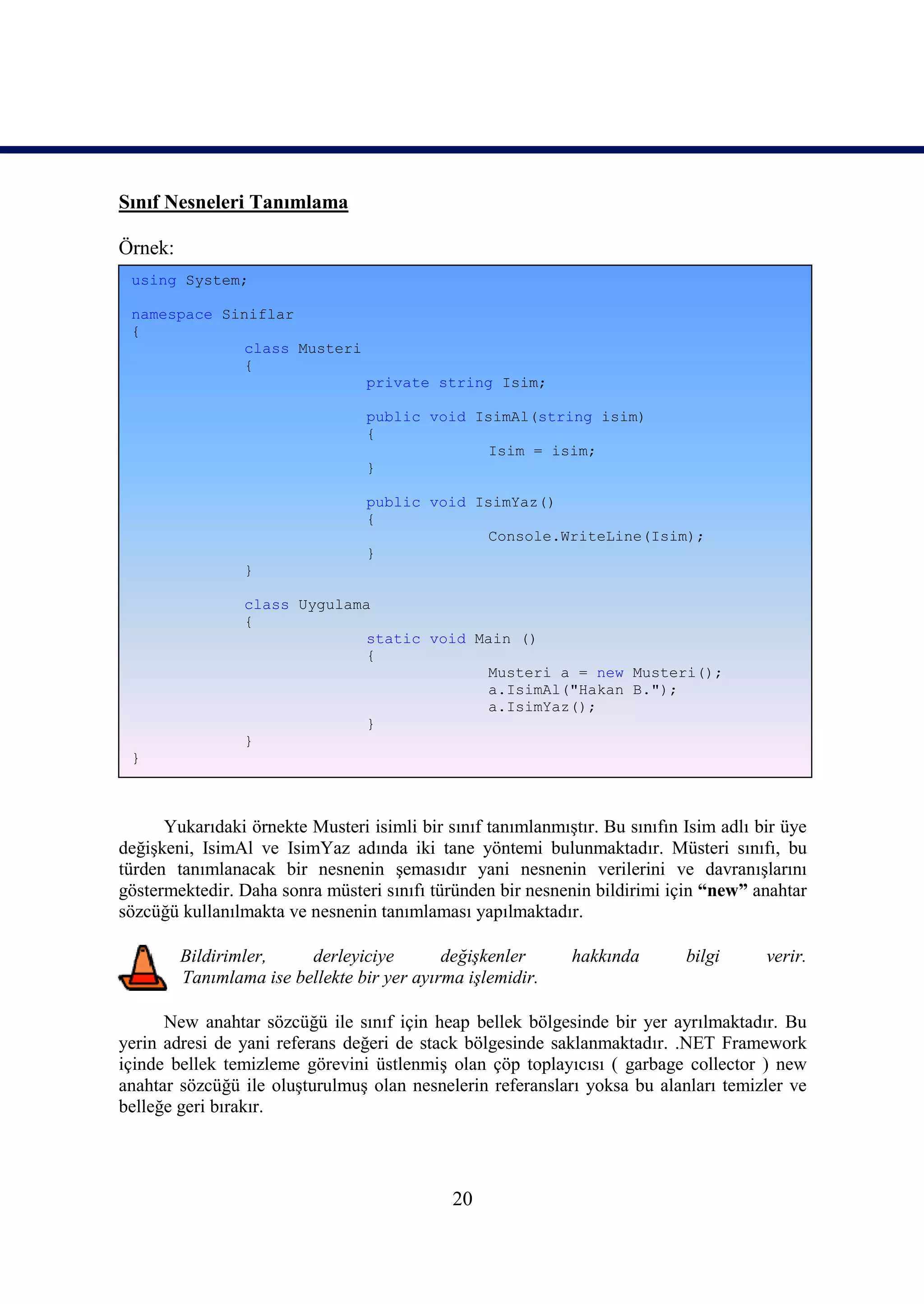 Sınıf Nesneleri Tanımlama

Örnek:
 using System;

 namespace Siniflar
 {
             class Musteri
             {
                                 private string Isim;

                                 public void IsimAl(string isim)
                                 {
                                              Isim = isim;
                                 }

                                 public void IsimYaz()
                                 {
                                              Console.WriteLine(Isim);
                                 }
                 }

                 class Uygulama
                 {
                               static void Main ()
                               {
                                            Musteri a = new Musteri();
                                            a.IsimAl("Hakan B.");
                                            a.IsimYaz();
                               }
                 }
 }



      Yukarıdaki örnekte Musteri isimli bir sınıf tanımlanmıştır. Bu sınıfın Isim adlı bir üye
değişkeni, IsimAl ve IsimYaz adında iki tane yöntemi bulunmaktadır. Müsteri sınıfı, bu
türden tanımlanacak bir nesnenin şemasıdır yani nesnenin verilerini ve davranışlarını
göstermektedir. Daha sonra müsteri sınıfı türünden bir nesnenin bildirimi için “new” anahtar
sözcüğü kullanılmakta ve nesnenin tanımlaması yapılmaktadır.

         Bildirimler,    derleyiciye        değişkenler      hakkında        bilgi      verir.
         Tanımlama ise bellekte bir yer ayırma işlemidir.

      New anahtar sözcüğü ile sınıf için heap bellek bölgesinde bir yer ayrılmaktadır. Bu
yerin adresi de yani referans değeri de stack bölgesinde saklanmaktadır. .NET Framework
içinde bellek temizleme görevini üstlenmiş olan çöp toplayıcısı ( garbage collector ) new
anahtar sözcüğü ile oluşturulmuş olan nesnelerin referansları yoksa bu alanları temizler ve
belleğe geri bırakır.




                                             20
 