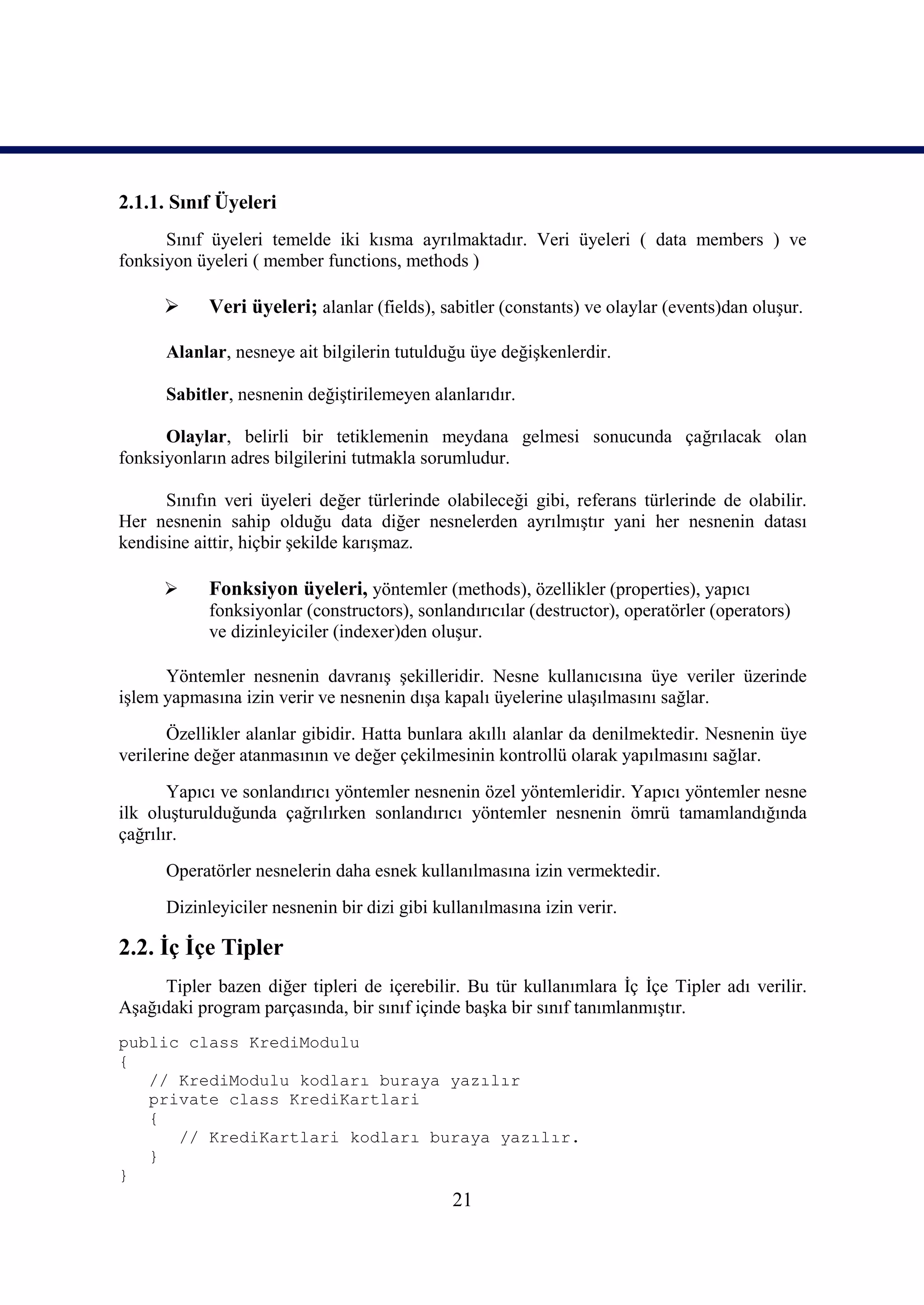 2.1.1. Sınıf Üyeleri
      Sınıf üyeleri temelde iki kısma ayrılmaktadır. Veri üyeleri ( data members ) ve
fonksiyon üyeleri ( member functions, methods )

           Veri üyeleri; alanlar (fields), sabitler (constants) ve olaylar (events)dan oluşur.

      Alanlar, nesneye ait bilgilerin tutulduğu üye değişkenlerdir.

      Sabitler, nesnenin değiştirilemeyen alanlarıdır.

      Olaylar, belirli bir tetiklemenin meydana gelmesi sonucunda çağrılacak olan
fonksiyonların adres bilgilerini tutmakla sorumludur.

      Sınıfın veri üyeleri değer türlerinde olabileceği gibi, referans türlerinde de olabilir.
Her nesnenin sahip olduğu data diğer nesnelerden ayrılmıştır yani her nesnenin datası
kendisine aittir, hiçbir şekilde karışmaz.

           Fonksiyon üyeleri, yöntemler (methods), özellikler (properties), yapıcı
            fonksiyonlar (constructors), sonlandırıcılar (destructor), operatörler (operators)
            ve dizinleyiciler (indexer)den oluşur.

      Yöntemler nesnenin davranış şekilleridir. Nesne kullanıcısına üye veriler üzerinde
işlem yapmasına izin verir ve nesnenin dışa kapalı üyelerine ulaşılmasını sağlar.
       Özellikler alanlar gibidir. Hatta bunlara akıllı alanlar da denilmektedir. Nesnenin üye
verilerine değer atanmasının ve değer çekilmesinin kontrollü olarak yapılmasını sağlar.
       Yapıcı ve sonlandırıcı yöntemler nesnenin özel yöntemleridir. Yapıcı yöntemler nesne
ilk oluşturulduğunda çağrılırken sonlandırıcı yöntemler nesnenin ömrü tamamlandığında
çağrılır.
      Operatörler nesnelerin daha esnek kullanılmasına izin vermektedir.
      Dizinleyiciler nesnenin bir dizi gibi kullanılmasına izin verir.

2.2. İç İçe Tipler
     Tipler bazen diğer tipleri de içerebilir. Bu tür kullanımlara İç İçe Tipler adı verilir.
Aşağıdaki program parçasında, bir sınıf içinde başka bir sınıf tanımlanmıştır.
public class KrediModulu
{
   // KrediModulu kodları buraya yazılır
   private class KrediKartlari
   {
      // KrediKartlari kodları buraya yazılır.
   }
}
                                              21
 