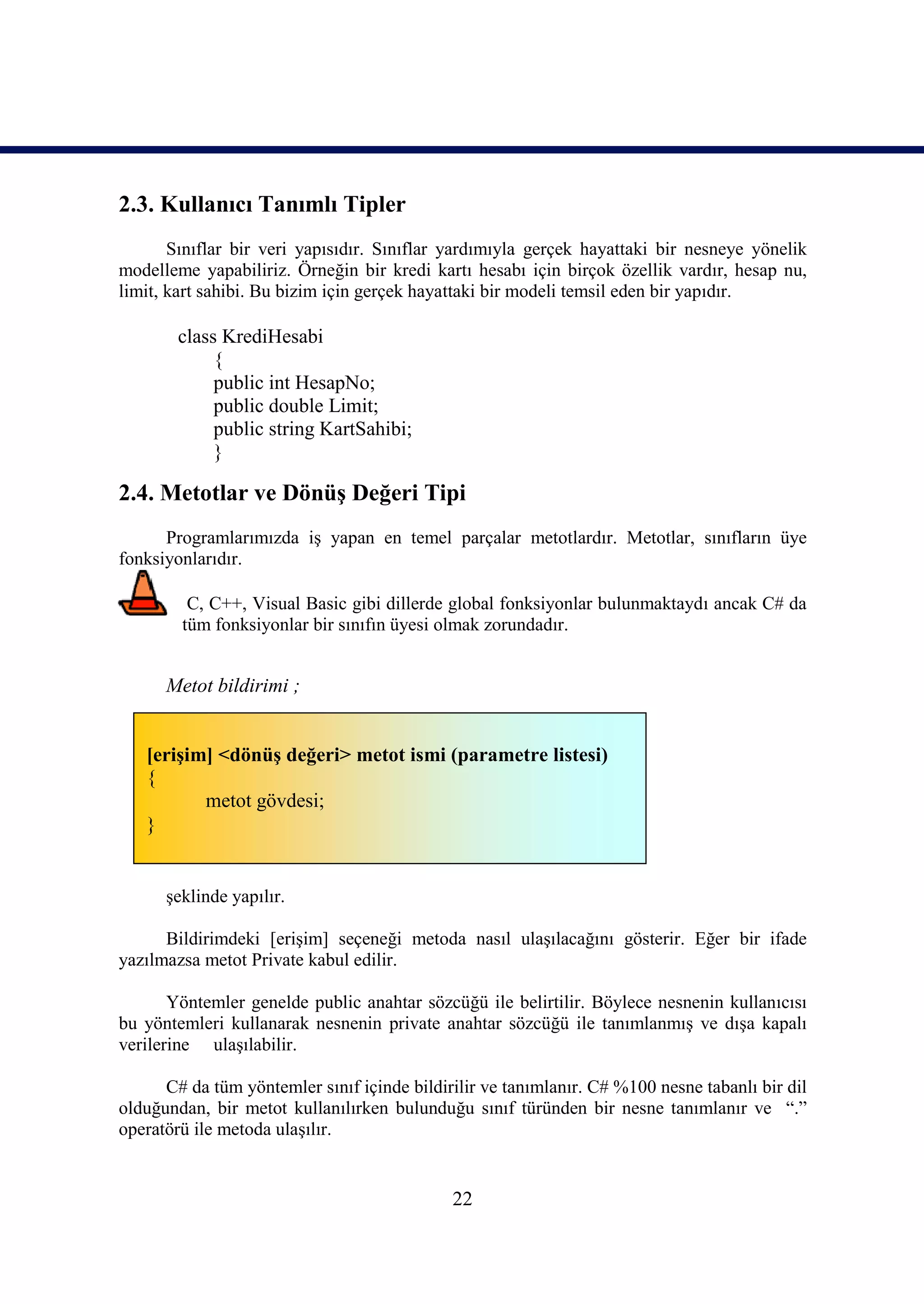 2.3. Kullanıcı Tanımlı Tipler
       Sınıflar bir veri yapısıdır. Sınıflar yardımıyla gerçek hayattaki bir nesneye yönelik
modelleme yapabiliriz. Örneğin bir kredi kartı hesabı için birçok özellik vardır, hesap nu,
limit, kart sahibi. Bu bizim için gerçek hayattaki bir modeli temsil eden bir yapıdır.

        class KrediHesabi
             {
             public int HesapNo;
             public double Limit;
             public string KartSahibi;
             }

2.4. Metotlar ve Dönüş Değeri Tipi
      Programlarımızda iş yapan en temel parçalar metotlardır. Metotlar, sınıfların üye
fonksiyonlarıdır.

         C, C++, Visual Basic gibi dillerde global fonksiyonlar bulunmaktaydı ancak C# da
        tüm fonksiyonlar bir sınıfın üyesi olmak zorundadır.


      Metot bildirimi ;


   [erişim] <dönüş değeri> metot ismi (parametre listesi)
   {
          metot gövdesi;
   }


      şeklinde yapılır.

      Bildirimdeki [erişim] seçeneği metoda nasıl ulaşılacağını gösterir. Eğer bir ifade
yazılmazsa metot Private kabul edilir.

       Yöntemler genelde public anahtar sözcüğü ile belirtilir. Böylece nesnenin kullanıcısı
bu yöntemleri kullanarak nesnenin private anahtar sözcüğü ile tanımlanmış ve dışa kapalı
verilerine ulaşılabilir.

      C# da tüm yöntemler sınıf içinde bildirilir ve tanımlanır. C# %100 nesne tabanlı bir dil
olduğundan, bir metot kullanılırken bulunduğu sınıf türünden bir nesne tanımlanır ve “.”
operatörü ile metoda ulaşılır.


                                             22
 