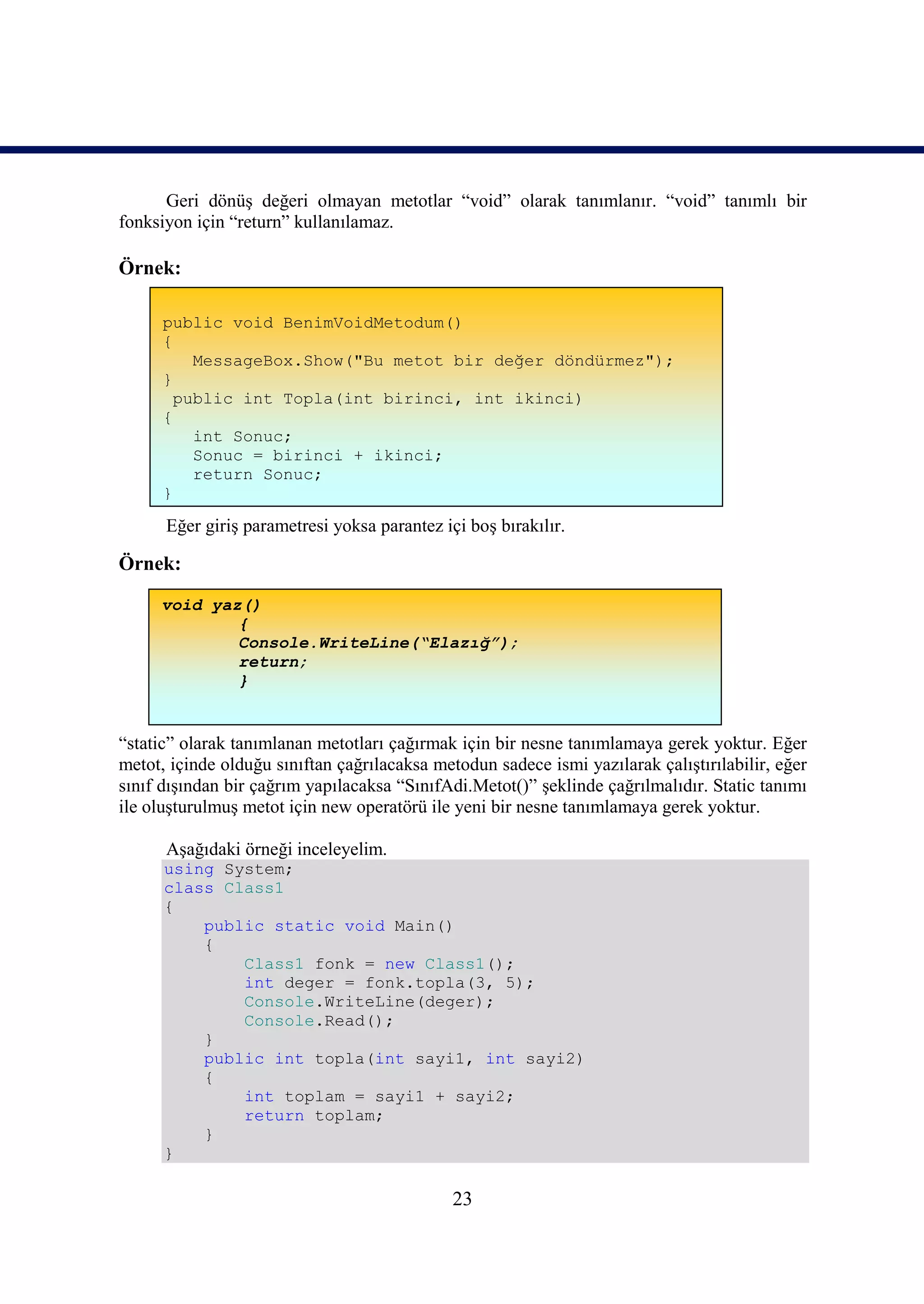 Geri dönüş değeri olmayan metotlar “void” olarak tanımlanır. “void” tanımlı bir
fonksiyon için “return” kullanılamaz.

Örnek:

      public void BenimVoidMetodum()
      {
          MessageBox.Show("Bu metot bir değer döndürmez");
      }
        public int Topla(int birinci, int ikinci)
      {
          int Sonuc;
          Sonuc = birinci + ikinci;
          return Sonuc;
      }

      Eğer giriş parametresi yoksa parantez içi boş bırakılır.

Örnek:
     void yaz()
             {
             Console.WriteLine(“Elazığ”);
             return;
             }


“static” olarak tanımlanan metotları çağırmak için bir nesne tanımlamaya gerek yoktur. Eğer
metot, içinde olduğu sınıftan çağrılacaksa metodun sadece ismi yazılarak çalıştırılabilir, eğer
sınıf dışından bir çağrım yapılacaksa “SınıfAdi.Metot()” şeklinde çağrılmalıdır. Static tanımı
ile oluşturulmuş metot için new operatörü ile yeni bir nesne tanımlamaya gerek yoktur.

      Aşağıdaki örneği inceleyelim.
      using System;
      class Class1
      {
          public static void Main()
          {
              Class1 fonk = new Class1();
              int deger = fonk.topla(3, 5);
              Console.WriteLine(deger);
              Console.Read();
          }
          public int topla(int sayi1, int sayi2)
          {
              int toplam = sayi1 + sayi2;
              return toplam;
          }
      }

                                              23
 