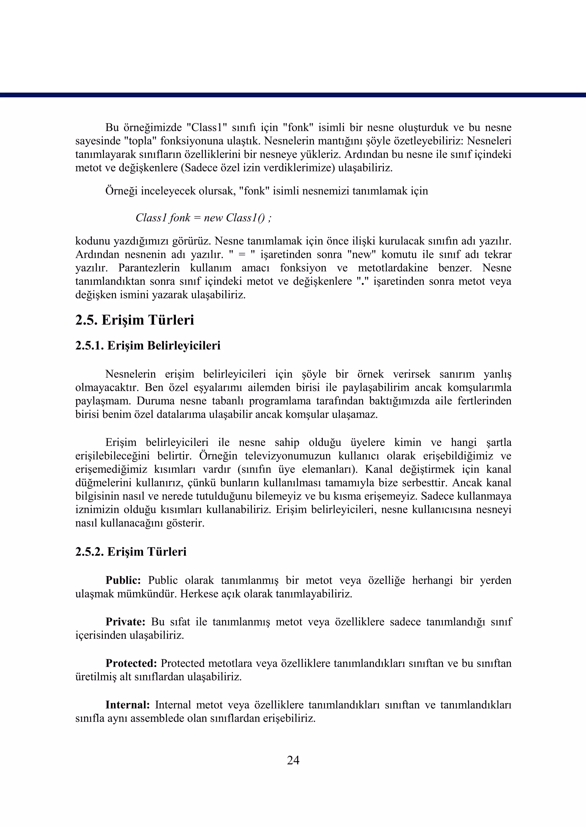 Bu örneğimizde "Class1" sınıfı için "fonk" isimli bir nesne oluşturduk ve bu nesne
sayesinde "topla" fonksiyonuna ulaştık. Nesnelerin mantığını şöyle özetleyebiliriz: Nesneleri
tanımlayarak sınıfların özelliklerini bir nesneye yükleriz. Ardından bu nesne ile sınıf içindeki
metot ve değişkenlere (Sadece özel izin verdiklerimize) ulaşabiliriz.
      Örneği inceleyecek olursak, "fonk" isimli nesnemizi tanımlamak için

             Class1 fonk = new Class1() ;
kodunu yazdığımızı görürüz. Nesne tanımlamak için önce ilişki kurulacak sınıfın adı yazılır.
Ardından nesnenin adı yazılır. " = " işaretinden sonra "new" komutu ile sınıf adı tekrar
yazılır. Parantezlerin kullanım amacı fonksiyon ve metotlardakine benzer. Nesne
tanımlandıktan sonra sınıf içindeki metot ve değişkenlere "." işaretinden sonra metot veya
değişken ismini yazarak ulaşabiliriz.

2.5. Erişim Türleri
2.5.1. Erişim Belirleyicileri

        Nesnelerin erişim belirleyicileri için şöyle bir örnek verirsek sanırım yanlış
olmayacaktır. Ben özel eşyalarımı ailemden birisi ile paylaşabilirim ancak komşularımla
paylaşmam. Duruma nesne tabanlı programlama tarafından baktığımızda aile fertlerinden
birisi benim özel datalarıma ulaşabilir ancak komşular ulaşamaz.

       Erişim belirleyicileri ile nesne sahip olduğu üyelere kimin ve hangi şartla
erişilebileceğini belirtir. Örneğin televizyonumuzun kullanıcı olarak erişebildiğimiz ve
erişemediğimiz kısımları vardır (sınıfın üye elemanları). Kanal değiştirmek için kanal
düğmelerini kullanırız, çünkü bunların kullanılması tamamıyla bize serbesttir. Ancak kanal
bilgisinin nasıl ve nerede tutulduğunu bilemeyiz ve bu kısma erişemeyiz. Sadece kullanmaya
iznimizin olduğu kısımları kullanabiliriz. Erişim belirleyicileri, nesne kullanıcısına nesneyi
nasıl kullanacağını gösterir.

2.5.2. Erişim Türleri

     Public: Public olarak tanımlanmış bir metot veya özelliğe herhangi bir yerden
ulaşmak mümkündür. Herkese açık olarak tanımlayabiliriz.

       Private: Bu sıfat ile tanımlanmış metot veya özelliklere sadece tanımlandığı sınıf
içerisinden ulaşabiliriz.

       Protected: Protected metotlara veya özelliklere tanımlandıkları sınıftan ve bu sınıftan
üretilmiş alt sınıflardan ulaşabiliriz.

       Internal: Internal metot veya özelliklere tanımlandıkları sınıftan ve tanımlandıkları
sınıfla aynı assemblede olan sınıflardan erişebiliriz.


                                              24
 