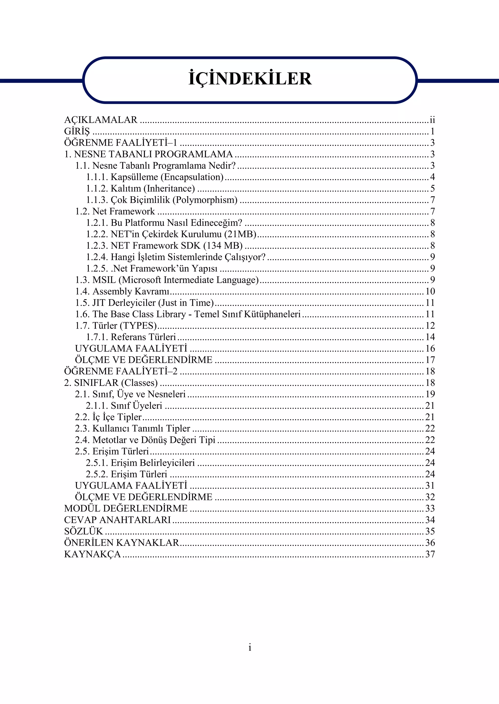 İÇİNDEKİLER

AÇIKLAMALAR ....................................................................................................................ii
GİRİŞ ....................................................................................................................................... 1
ÖĞRENME FAALİYETİ–1 .................................................................................................... 3
1. NESNE TABANLI PROGRAMLAMA .............................................................................. 3
   1.1. Nesne Tabanlı Programlama Nedir? ............................................................................. 3
      1.1.1. Kapsülleme (Encapsulation) .................................................................................. 4
      1.1.2. Kalıtım (Inheritance) ............................................................................................. 5
      1.1.3. Çok Biçimlilik (Polymorphism) ............................................................................ 7
   1.2. Net Framework ............................................................................................................. 7
      1.2.1. Bu Platformu Nasıl Edineceğim? .......................................................................... 8
      1.2.2. NET'in Çekirdek Kurulumu (21MB)..................................................................... 8
      1.2.3. NET Framework SDK (134 MB) .......................................................................... 8
      1.2.4. Hangi İşletim Sistemlerinde Çalışıyor? ................................................................. 9
      1.2.5. .Net Framework’ün Yapısı .................................................................................... 9
   1.3. MSIL (Microsoft Intermediate Language).................................................................... 9
   1.4. Assembly Kavramı...................................................................................................... 10
   1.5. JIT Derleyiciler (Just in Time).................................................................................... 11
   1.6. The Base Class Library - Temel Sınıf Kütüphaneleri ................................................. 11
   1.7. Türler (TYPES)........................................................................................................... 12
      1.7.1. Referans Türleri ................................................................................................... 14
   UYGULAMA FAALİYETİ .............................................................................................. 16
   ÖLÇME VE DEĞERLENDİRME .................................................................................... 17
ÖĞRENME FAALİYETİ–2 .................................................................................................. 18
2. SINIFLAR (Classes) .......................................................................................................... 18
   2.1. Sınıf, Üye ve Nesneleri ............................................................................................... 19
      2.1.1. Sınıf Üyeleri ........................................................................................................ 21
   2.2. İç İçe Tipler................................................................................................................. 21
   2.3. Kullanıcı Tanımlı Tipler ............................................................................................. 22
   2.4. Metotlar ve Dönüş Değeri Tipi ................................................................................... 22
   2.5. Erişim Türleri.............................................................................................................. 24
      2.5.1. Erişim Belirleyicileri ........................................................................................... 24
      2.5.2. Erişim Türleri ...................................................................................................... 24
   UYGULAMA FAALİYETİ .............................................................................................. 31
   ÖLÇME VE DEĞERLENDİRME .................................................................................... 32
MODÜL DEĞERLENDİRME .............................................................................................. 33
CEVAP ANAHTARLARI ..................................................................................................... 34
SÖZLÜK ................................................................................................................................ 35
ÖNERİLEN KAYNAKLAR.................................................................................................. 36
KAYNAKÇA ......................................................................................................................... 37




                                                                       i
 