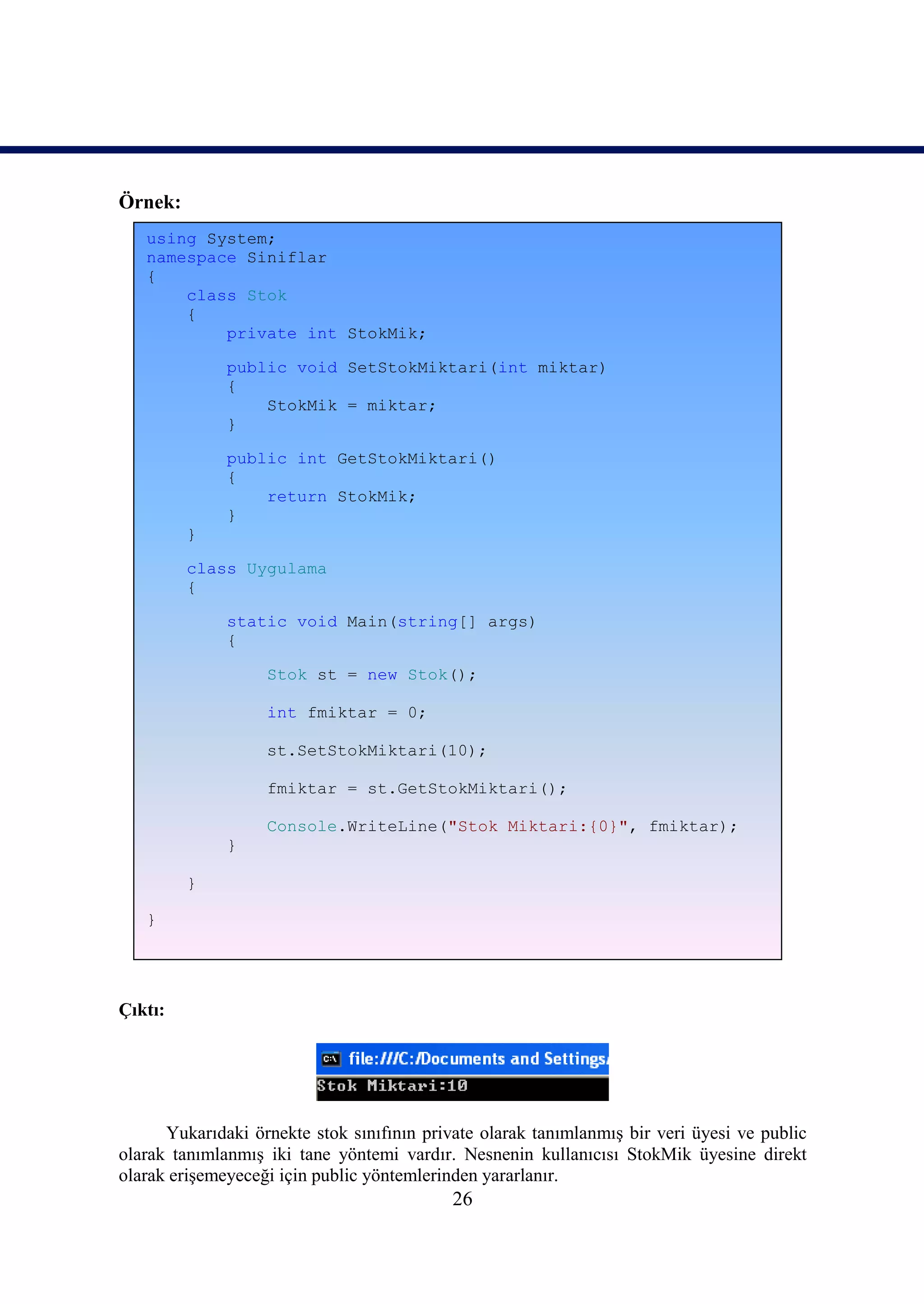 Örnek:
   using System;
   namespace Siniflar
   {
       class Stok
       {
           private int StokMik;

              public void SetStokMiktari(int miktar)
              {
                  StokMik = miktar;
              }

              public int GetStokMiktari()
              {
                  return StokMik;
              }
         }

         class Uygulama
         {

              static void Main(string[] args)
              {

                   Stok st = new Stok();

                   int fmiktar = 0;

                   st.SetStokMiktari(10);

                   fmiktar = st.GetStokMiktari();

                   Console.WriteLine("Stok Miktari:{0}", fmiktar);
              }

         }

   }




Çıktı:




      Yukarıdaki örnekte stok sınıfının private olarak tanımlanmış bir veri üyesi ve public
olarak tanımlanmış iki tane yöntemi vardır. Nesnenin kullanıcısı StokMik üyesine direkt
olarak erişemeyeceği için public yöntemlerinden yararlanır.
                                            26
 