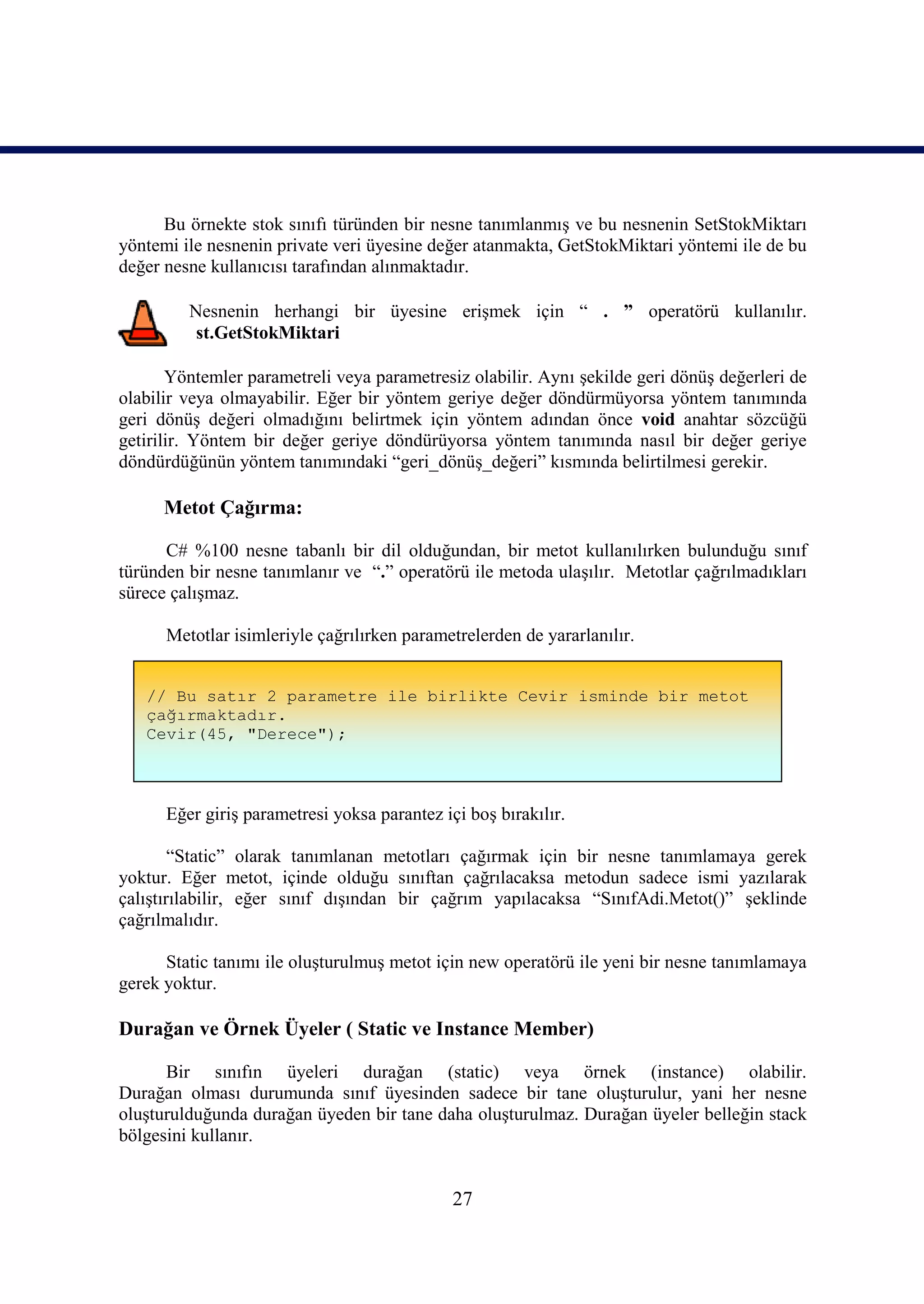 Bu örnekte stok sınıfı türünden bir nesne tanımlanmış ve bu nesnenin SetStokMiktarı
yöntemi ile nesnenin private veri üyesine değer atanmakta, GetStokMiktari yöntemi ile de bu
değer nesne kullanıcısı tarafından alınmaktadır.

         Nesnenin herhangi bir üyesine erişmek için “ . ” operatörü kullanılır.
          st.GetStokMiktari

       Yöntemler parametreli veya parametresiz olabilir. Aynı şekilde geri dönüş değerleri de
olabilir veya olmayabilir. Eğer bir yöntem geriye değer döndürmüyorsa yöntem tanımında
geri dönüş değeri olmadığını belirtmek için yöntem adından önce void anahtar sözcüğü
getirilir. Yöntem bir değer geriye döndürüyorsa yöntem tanımında nasıl bir değer geriye
döndürdüğünün yöntem tanımındaki “geri_dönüş_değeri” kısmında belirtilmesi gerekir.

      Metot Çağırma:

      C# %100 nesne tabanlı bir dil olduğundan, bir metot kullanılırken bulunduğu sınıf
türünden bir nesne tanımlanır ve “.” operatörü ile metoda ulaşılır. Metotlar çağrılmadıkları
sürece çalışmaz.

      Metotlar isimleriyle çağrılırken parametrelerden de yararlanılır.


   // Bu satır 2 parametre ile birlikte Cevir isminde bir metot
   çağırmaktadır.
   Cevir(45, "Derece");



      Eğer giriş parametresi yoksa parantez içi boş bırakılır.

        “Static” olarak tanımlanan metotları çağırmak için bir nesne tanımlamaya gerek
yoktur. Eğer metot, içinde olduğu sınıftan çağrılacaksa metodun sadece ismi yazılarak
çalıştırılabilir, eğer sınıf dışından bir çağrım yapılacaksa “SınıfAdi.Metot()” şeklinde
çağrılmalıdır.

      Static tanımı ile oluşturulmuş metot için new operatörü ile yeni bir nesne tanımlamaya
gerek yoktur.

Durağan ve Örnek Üyeler ( Static ve Instance Member)

      Bir sınıfın üyeleri durağan (static) veya örnek (instance) olabilir.
Durağan olması durumunda sınıf üyesinden sadece bir tane oluşturulur, yani her nesne
oluşturulduğunda durağan üyeden bir tane daha oluşturulmaz. Durağan üyeler belleğin stack
bölgesini kullanır.


                                              27
 