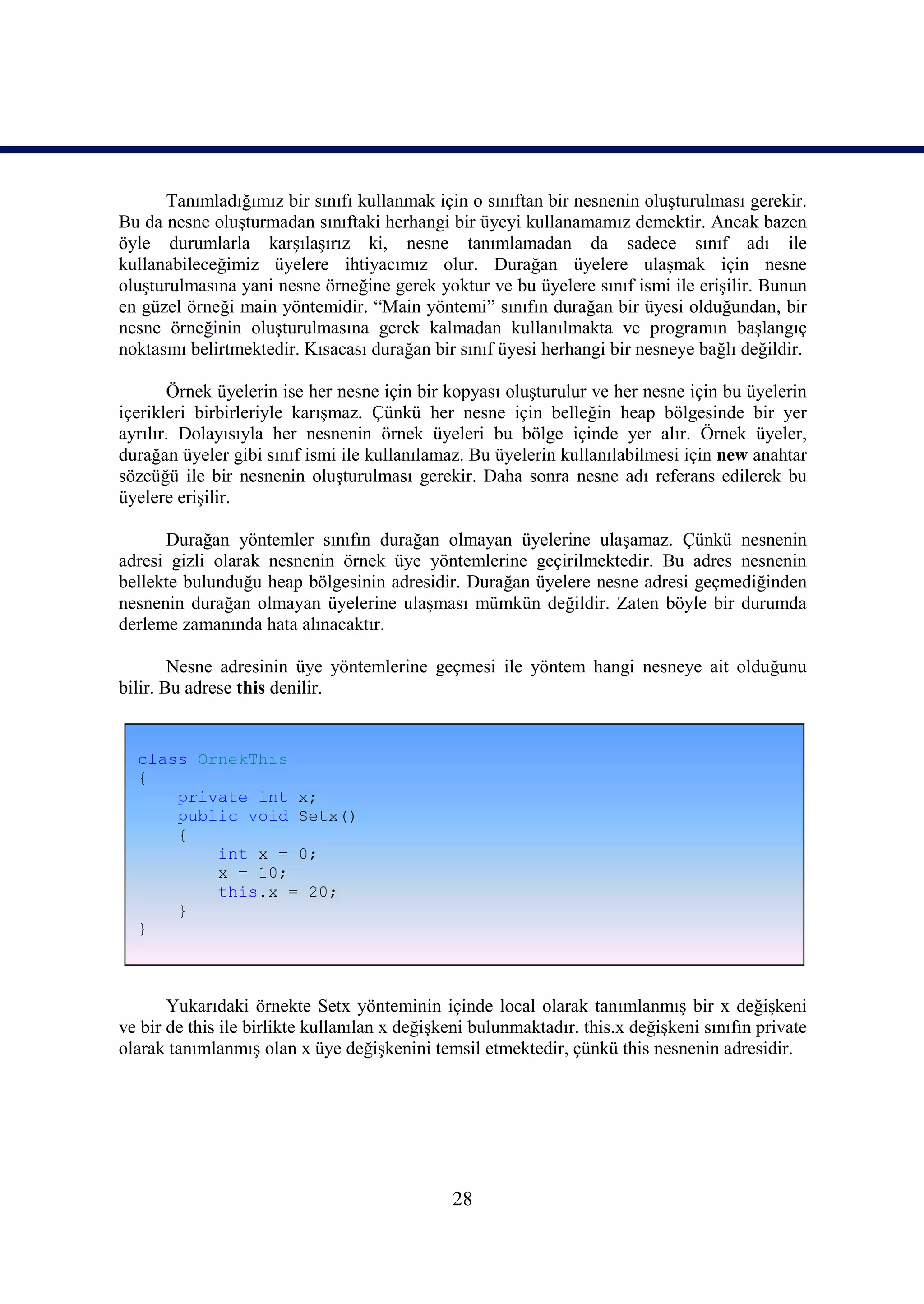 Tanımladığımız bir sınıfı kullanmak için o sınıftan bir nesnenin oluşturulması gerekir.
Bu da nesne oluşturmadan sınıftaki herhangi bir üyeyi kullanamamız demektir. Ancak bazen
öyle durumlarla karşılaşırız ki, nesne tanımlamadan da sadece sınıf adı ile
kullanabileceğimiz üyelere ihtiyacımız olur. Durağan üyelere ulaşmak için nesne
oluşturulmasına yani nesne örneğine gerek yoktur ve bu üyelere sınıf ismi ile erişilir. Bunun
en güzel örneği main yöntemidir. “Main yöntemi” sınıfın durağan bir üyesi olduğundan, bir
nesne örneğinin oluşturulmasına gerek kalmadan kullanılmakta ve programın başlangıç
noktasını belirtmektedir. Kısacası durağan bir sınıf üyesi herhangi bir nesneye bağlı değildir.

       Örnek üyelerin ise her nesne için bir kopyası oluşturulur ve her nesne için bu üyelerin
içerikleri birbirleriyle karışmaz. Çünkü her nesne için belleğin heap bölgesinde bir yer
ayrılır. Dolayısıyla her nesnenin örnek üyeleri bu bölge içinde yer alır. Örnek üyeler,
durağan üyeler gibi sınıf ismi ile kullanılamaz. Bu üyelerin kullanılabilmesi için new anahtar
sözcüğü ile bir nesnenin oluşturulması gerekir. Daha sonra nesne adı referans edilerek bu
üyelere erişilir.

      Durağan yöntemler sınıfın durağan olmayan üyelerine ulaşamaz. Çünkü nesnenin
adresi gizli olarak nesnenin örnek üye yöntemlerine geçirilmektedir. Bu adres nesnenin
bellekte bulunduğu heap bölgesinin adresidir. Durağan üyelere nesne adresi geçmediğinden
nesnenin durağan olmayan üyelerine ulaşması mümkün değildir. Zaten böyle bir durumda
derleme zamanında hata alınacaktır.

        Nesne adresinin üye yöntemlerine geçmesi ile yöntem hangi nesneye ait olduğunu
bilir. Bu adrese this denilir.


  class OrnekThis
  {
      private int x;
      public void Setx()
      {
          int x = 0;
          x = 10;
          this.x = 20;
      }
  }



       Yukarıdaki örnekte Setx yönteminin içinde local olarak tanımlanmış bir x değişkeni
ve bir de this ile birlikte kullanılan x değişkeni bulunmaktadır. this.x değişkeni sınıfın private
olarak tanımlanmış olan x üye değişkenini temsil etmektedir, çünkü this nesnenin adresidir.




                                               28
 