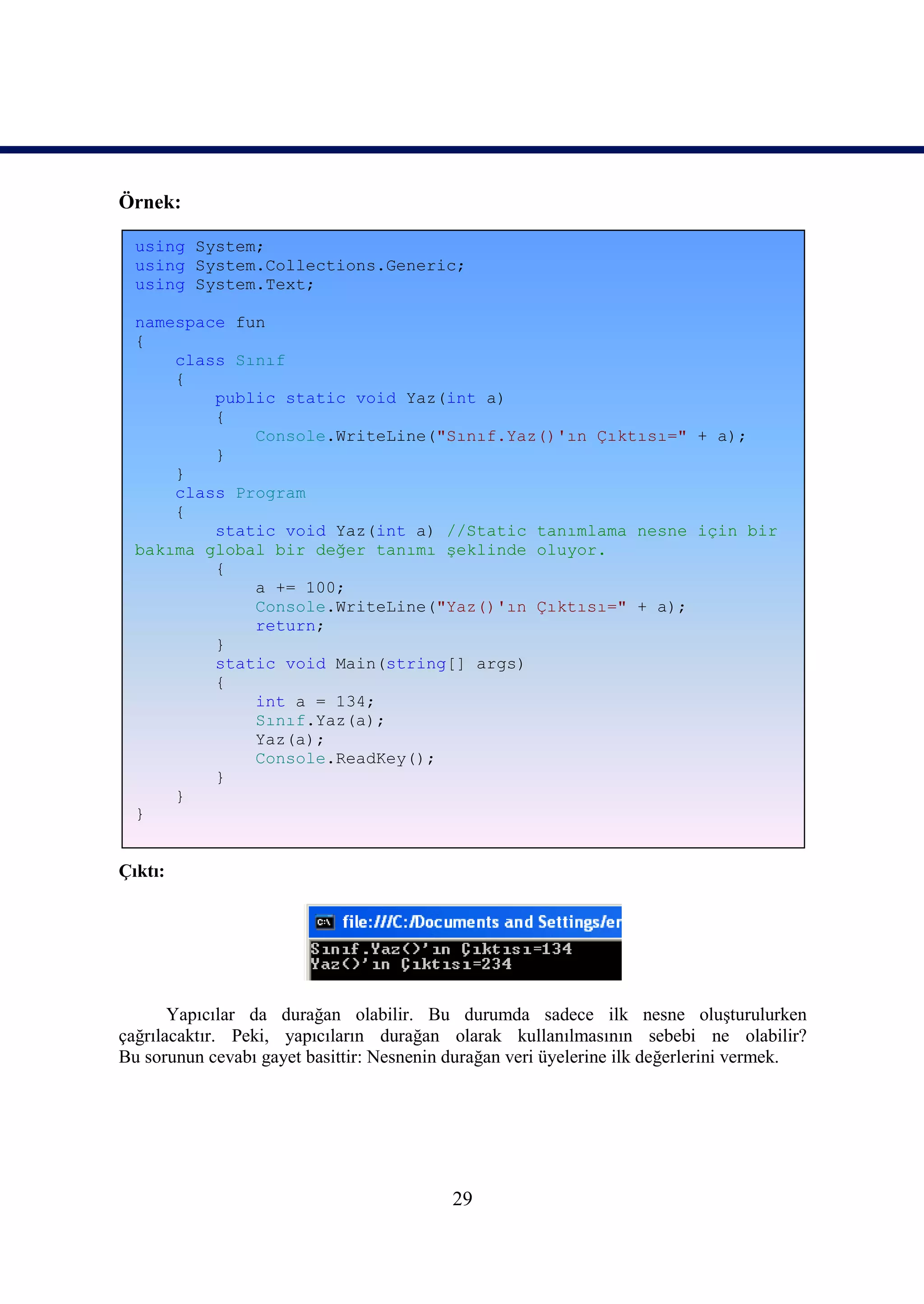 Örnek:

  using System;
  using System.Collections.Generic;
  using System.Text;

  namespace fun
  {
      class Sınıf
      {
          public static void Yaz(int a)
          {
              Console.WriteLine("Sınıf.Yaz()'ın Çıktısı=" + a);
          }
      }
      class Program
      {
          static void Yaz(int a) //Static tanımlama nesne için bir
  bakıma global bir değer tanımı şeklinde oluyor.
          {
              a += 100;
              Console.WriteLine("Yaz()'ın Çıktısı=" + a);
              return;
          }
          static void Main(string[] args)
          {
              int a = 134;
              Sınıf.Yaz(a);
              Yaz(a);
              Console.ReadKey();
          }
      }
  }


Çıktı:




       Yapıcılar da durağan olabilir. Bu durumda sadece ilk nesne oluşturulurken
çağrılacaktır. Peki, yapıcıların durağan olarak kullanılmasının sebebi ne olabilir?
Bu sorunun cevabı gayet basittir: Nesnenin durağan veri üyelerine ilk değerlerini vermek.




                                           29
 