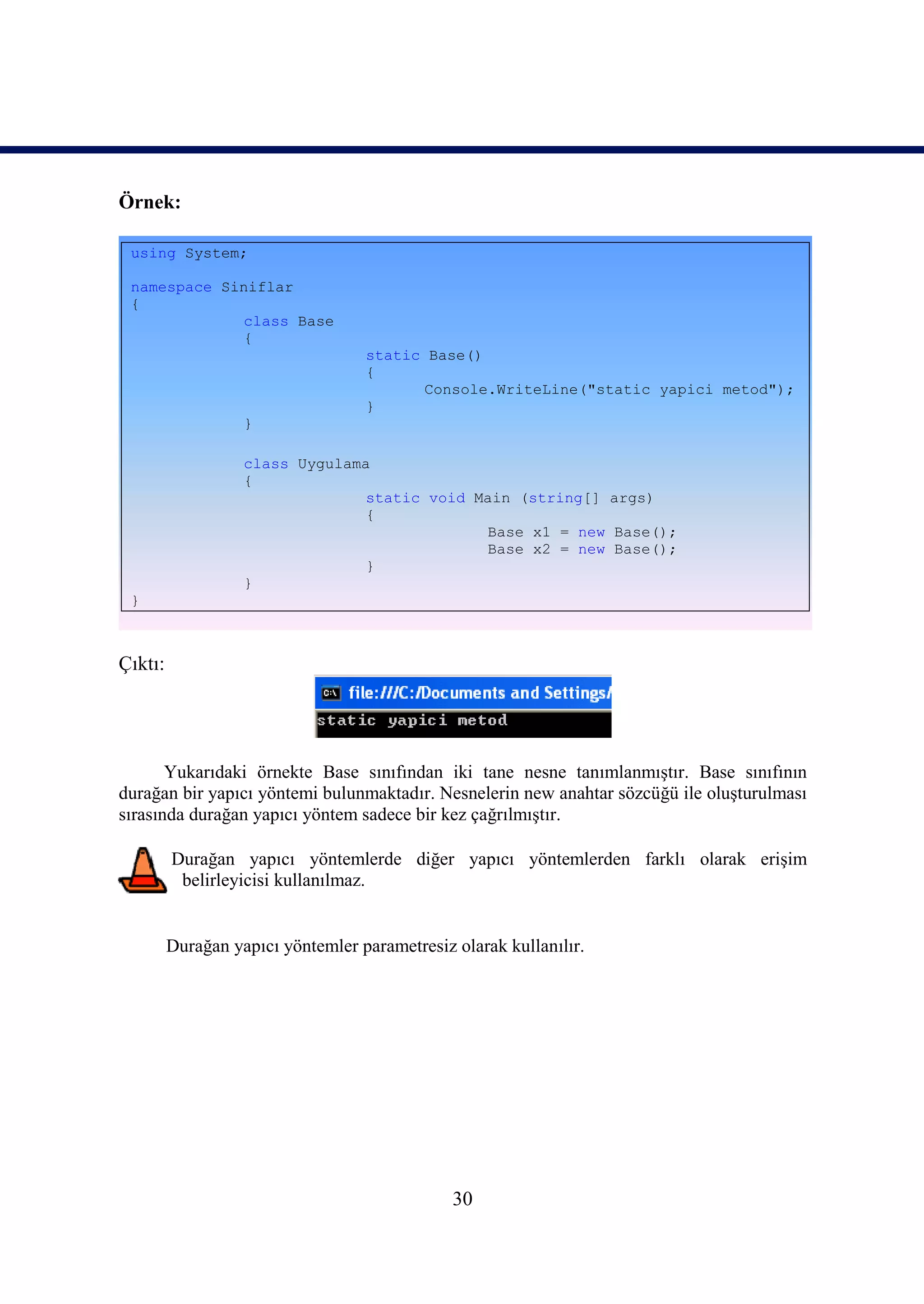 Örnek:

 using System;

 namespace Siniflar
 {
             class Base
             {
                                   static Base()
                                   {
                                         Console.WriteLine("static yapici metod");
                                   }
                   }

                   class Uygulama
                   {
                                 static void Main (string[] args)
                                 {
                                              Base x1 = new Base();
                                              Base x2 = new Base();
                                 }
                   }
 }



Çıktı:




       Yukarıdaki örnekte Base sınıfından iki tane nesne tanımlanmıştır. Base sınıfının
durağan bir yapıcı yöntemi bulunmaktadır. Nesnelerin new anahtar sözcüğü ile oluşturulması
sırasında durağan yapıcı yöntem sadece bir kez çağrılmıştır.

         Durağan yapıcı yöntemlerde diğer yapıcı yöntemlerden farklı olarak erişim
          belirleyicisi kullanılmaz.


         Durağan yapıcı yöntemler parametresiz olarak kullanılır.




                                               30
 