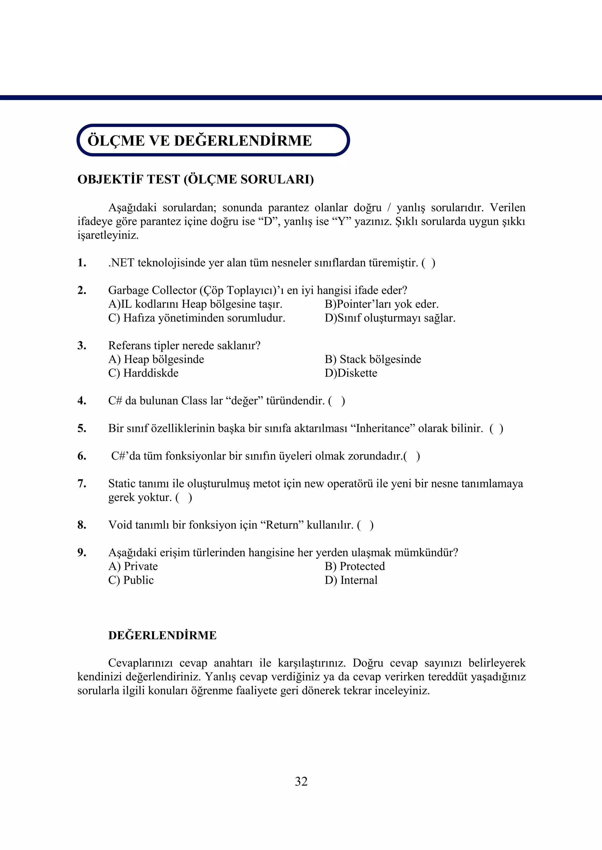 ÖLÇME VE DEĞERLENDİRME
 ÖLÇME VE DEĞERLENDİRME

OBJEKTİF TEST (ÖLÇME SORULARI)

       Aşağıdaki sorulardan; sonunda parantez olanlar doğru / yanlış sorularıdır. Verilen
ifadeye göre parantez içine doğru ise “D”, yanlış ise “Y” yazınız. Şıklı sorularda uygun şıkkı
işaretleyiniz.

1.    .NET teknolojisinde yer alan tüm nesneler sınıflardan türemiştir. ( )

2.    Garbage Collector (Çöp Toplayıcı)’ı en iyi hangisi ifade eder?
      A)IL kodlarını Heap bölgesine taşır.        B)Pointer’ları yok eder.
      C) Hafıza yönetiminden sorumludur.          D)Sınıf oluşturmayı sağlar.

3.    Referans tipler nerede saklanır?
      A) Heap bölgesinde                             B) Stack bölgesinde
      C) Harddiskde                                  D)Diskette

4.    C# da bulunan Class lar “değer” türündendir. ( )

5.    Bir sınıf özelliklerinin başka bir sınıfa aktarılması “Inheritance” olarak bilinir. ( )

6.     C#’da tüm fonksiyonlar bir sınıfın üyeleri olmak zorundadır.( )

7.    Static tanımı ile oluşturulmuş metot için new operatörü ile yeni bir nesne tanımlamaya
      gerek yoktur. ( )

8.    Void tanımlı bir fonksiyon için “Return” kullanılır. ( )

9.    Aşağıdaki erişim türlerinden hangisine her yerden ulaşmak mümkündür?
      A) Private                                   B) Protected
      C) Public                                    D) Internal



      DEĞERLENDİRME

      Cevaplarınızı cevap anahtarı ile karşılaştırınız. Doğru cevap sayınızı belirleyerek
kendinizi değerlendiriniz. Yanlış cevap verdiğiniz ya da cevap verirken tereddüt yaşadığınız
sorularla ilgili konuları öğrenme faaliyete geri dönerek tekrar inceleyiniz.




                                               32
 