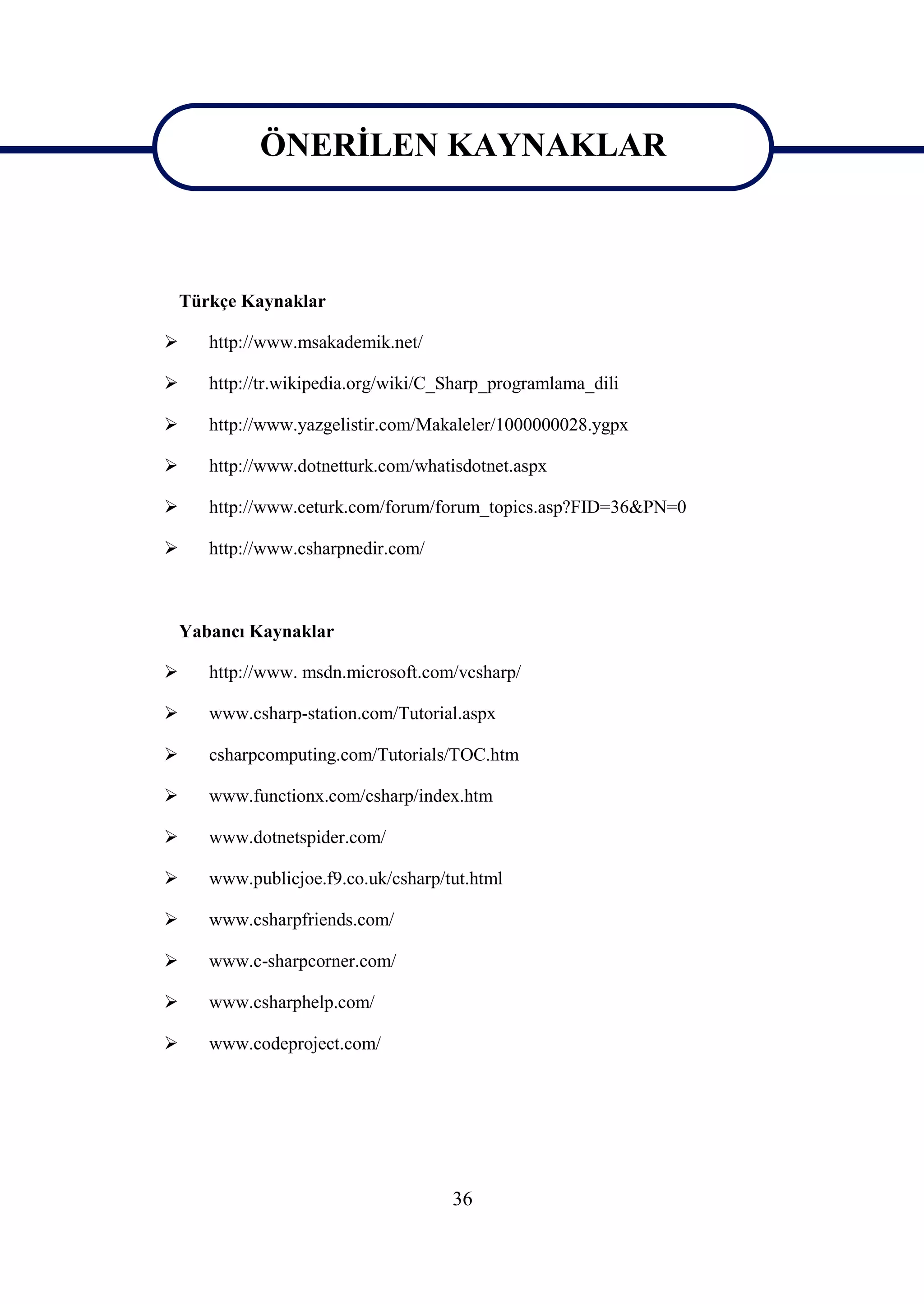 ÖNERİLEN KAYNAKLAR
             ÖNERİLEN KAYNAKLAR

    Türkçe Kaynaklar

      http://www.msakademik.net/

      http://tr.wikipedia.org/wiki/C_Sharp_programlama_dili

      http://www.yazgelistir.com/Makaleler/1000000028.ygpx

      http://www.dotnetturk.com/whatisdotnet.aspx

      http://www.ceturk.com/forum/forum_topics.asp?FID=36&PN=0

      http://www.csharpnedir.com/



    Yabancı Kaynaklar

      http://www. msdn.microsoft.com/vcsharp/

      www.csharp-station.com/Tutorial.aspx

      csharpcomputing.com/Tutorials/TOC.htm

      www.functionx.com/csharp/index.htm

      www.dotnetspider.com/

      www.publicjoe.f9.co.uk/csharp/tut.html

      www.csharpfriends.com/

      www.c-sharpcorner.com/

      www.csharphelp.com/

      www.codeproject.com/




                                      36
 