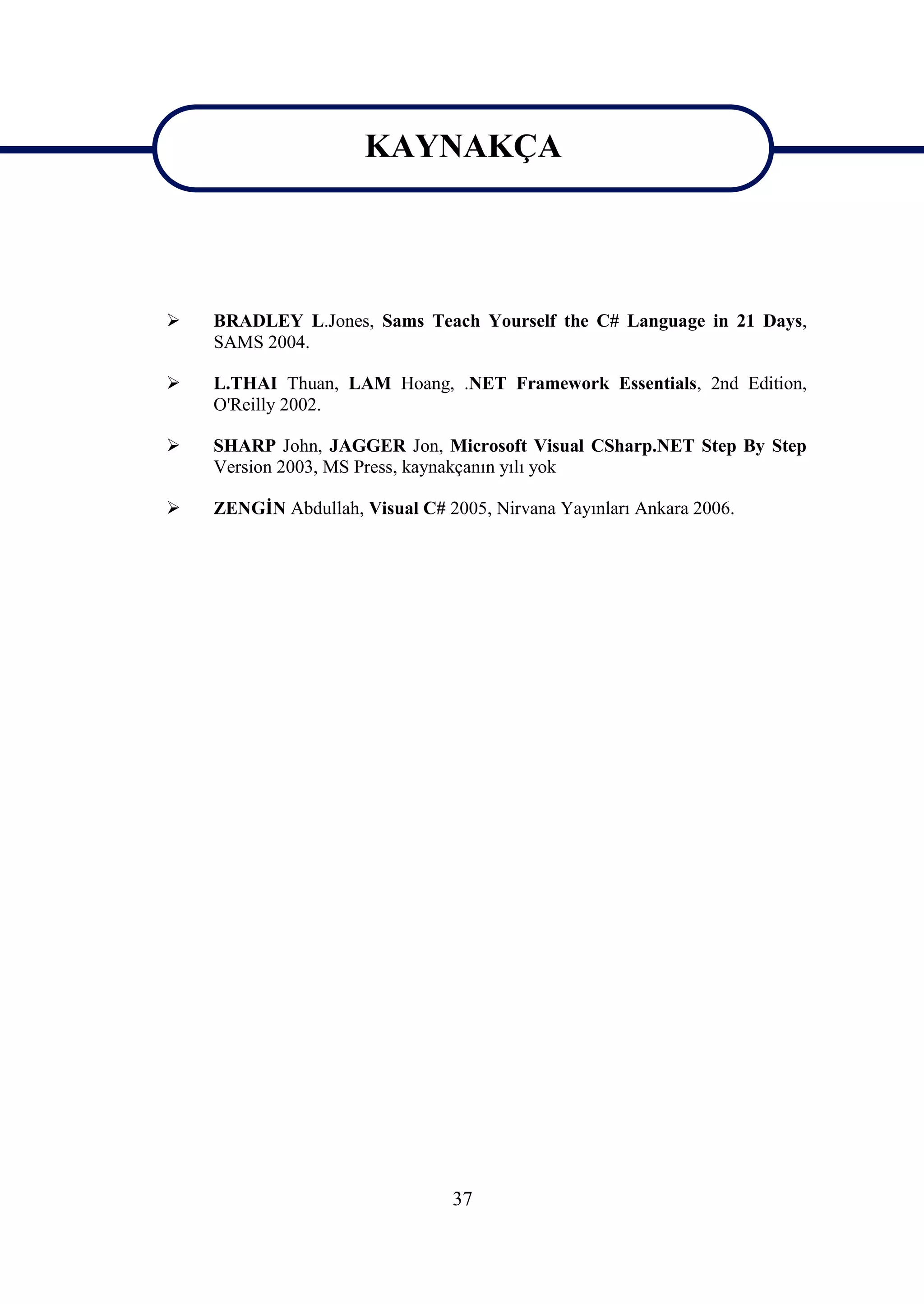KAYNAKÇA
                      KAYNAKÇA


   BRADLEY L.Jones, Sams Teach Yourself the C# Language in 21 Days,
    SAMS 2004.

   L.THAI Thuan, LAM Hoang, .NET Framework Essentials, 2nd Edition,
    O'Reilly 2002.

   SHARP John, JAGGER Jon, Microsoft Visual CSharp.NET Step By Step
    Version 2003, MS Press, kaynakçanın yılı yok

   ZENGİN Abdullah, Visual C# 2005, Nirvana Yayınları Ankara 2006.




                                37
 