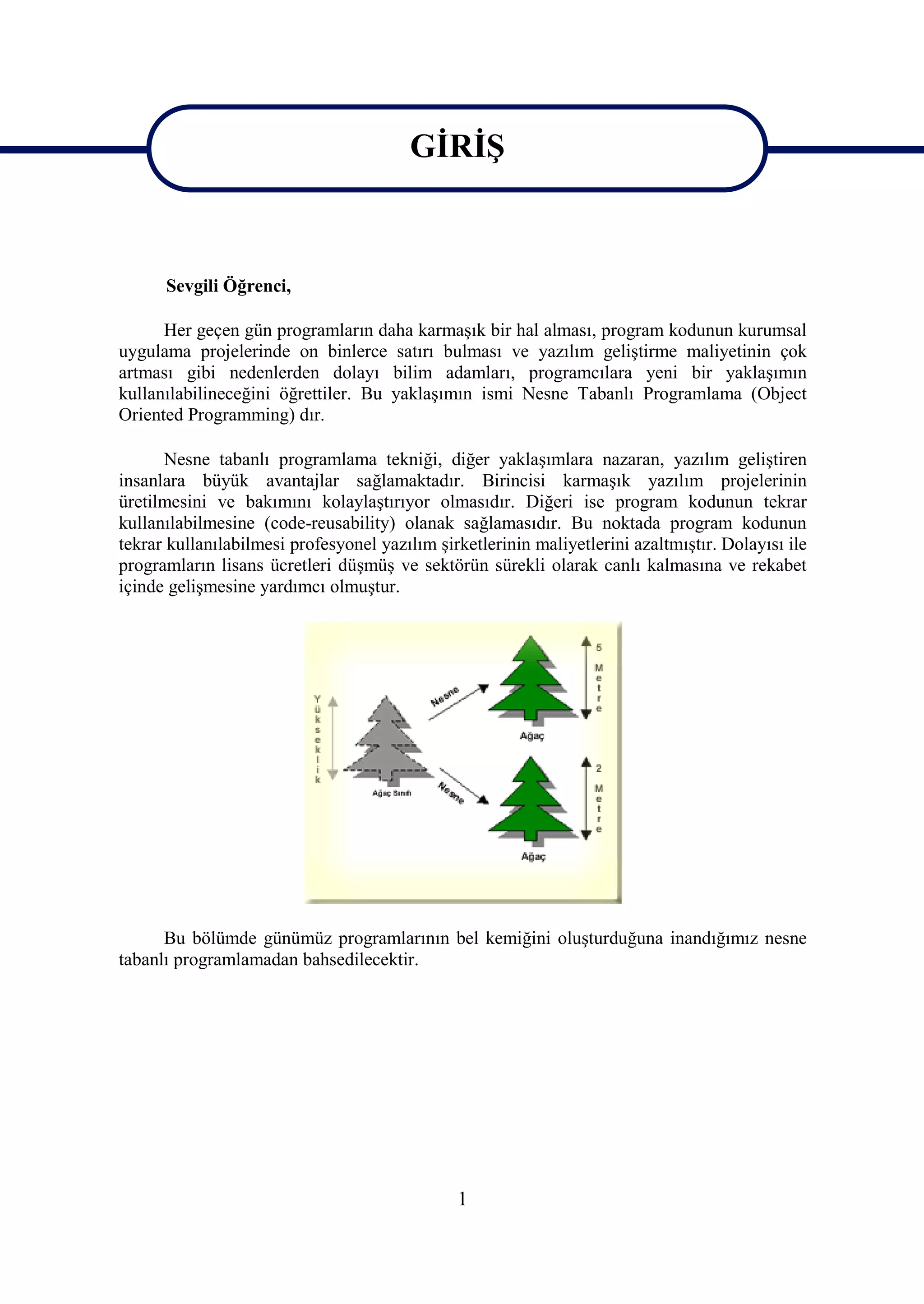 GİRİŞ

                                         GİRİŞ
      Sevgili Öğrenci,

      Her geçen gün programların daha karmaşık bir hal alması, program kodunun kurumsal
uygulama projelerinde on binlerce satırı bulması ve yazılım geliştirme maliyetinin çok
artması gibi nedenlerden dolayı bilim adamları, programcılara yeni bir yaklaşımın
kullanılabilineceğini öğrettiler. Bu yaklaşımın ismi Nesne Tabanlı Programlama (Object
Oriented Programming) dır.

      Nesne tabanlı programlama tekniği, diğer yaklaşımlara nazaran, yazılım geliştiren
insanlara büyük avantajlar sağlamaktadır. Birincisi karmaşık yazılım projelerinin
üretilmesini ve bakımını kolaylaştırıyor olmasıdır. Diğeri ise program kodunun tekrar
kullanılabilmesine (code-reusability) olanak sağlamasıdır. Bu noktada program kodunun
tekrar kullanılabilmesi profesyonel yazılım şirketlerinin maliyetlerini azaltmıştır. Dolayısı ile
programların lisans ücretleri düşmüş ve sektörün sürekli olarak canlı kalmasına ve rekabet
içinde gelişmesine yardımcı olmuştur.




      Bu bölümde günümüz programlarının bel kemiğini oluşturduğuna inandığımız nesne
tabanlı programlamadan bahsedilecektir.




                                               1
 