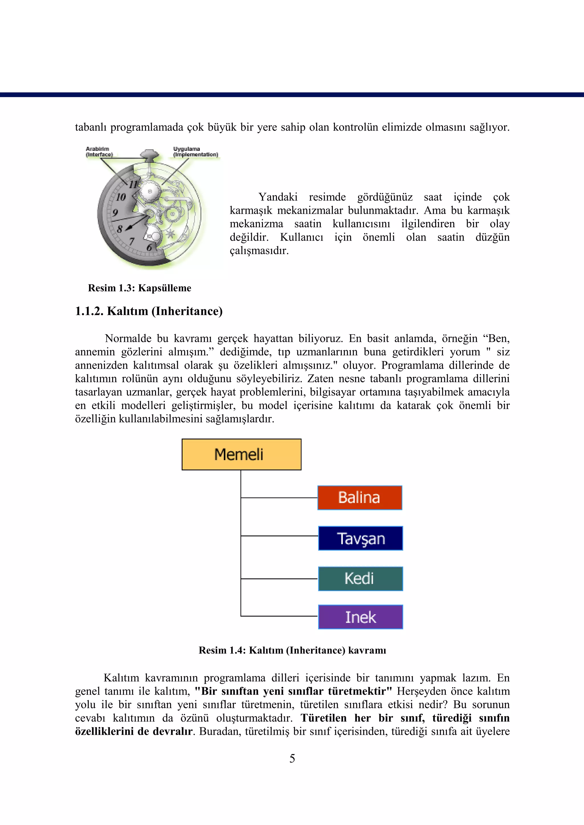 tabanlı programlamada çok büyük bir yere sahip olan kontrolün elimizde olmasını sağlıyor.




                                        Yandaki resimde gördüğünüz saat içinde çok
                                  karmaşık mekanizmalar bulunmaktadır. Ama bu karmaşık
                                  mekanizma saatin kullanıcısını ilgilendiren bir olay
                                  değildir. Kullanıcı için önemli olan saatin düzğün
                                  çalışmasıdır.


  Resim 1.3: Kapsülleme

1.1.2. Kalıtım (Inheritance)

       Normalde bu kavramı gerçek hayattan biliyoruz. En basit anlamda, örneğin “Ben,
annemin gözlerini almışım.” dediğimde, tıp uzmanlarının buna getirdikleri yorum " siz
annenizden kalıtımsal olarak şu özelikleri almışsınız." oluyor. Programlama dillerinde de
kalıtımın rolünün aynı olduğunu söyleyebiliriz. Zaten nesne tabanlı programlama dillerini
tasarlayan uzmanlar, gerçek hayat problemlerini, bilgisayar ortamına taşıyabilmek amacıyla
en etkili modelleri geliştirmişler, bu model içerisine kalıtımı da katarak çok önemli bir
özelliğin kullanılabilmesini sağlamışlardır.




                           Resim 1.4: Kalıtım (Inheritance) kavramı

      Kalıtım kavramının programlama dilleri içerisinde bir tanımını yapmak lazım. En
genel tanımı ile kalıtım, "Bir sınıftan yeni sınıflar türetmektir" Herşeyden önce kalıtım
yolu ile bir sınıftan yeni sınıflar türetmenin, türetilen sınıflara etkisi nedir? Bu sorunun
cevabı kalıtımın da özünü oluşturmaktadır. Türetilen her bir sınıf, türediği sınıfın
özelliklerini de devralır. Buradan, türetilmiş bir sınıf içerisinden, türediği sınıfa ait üyelere

                                               5
 
