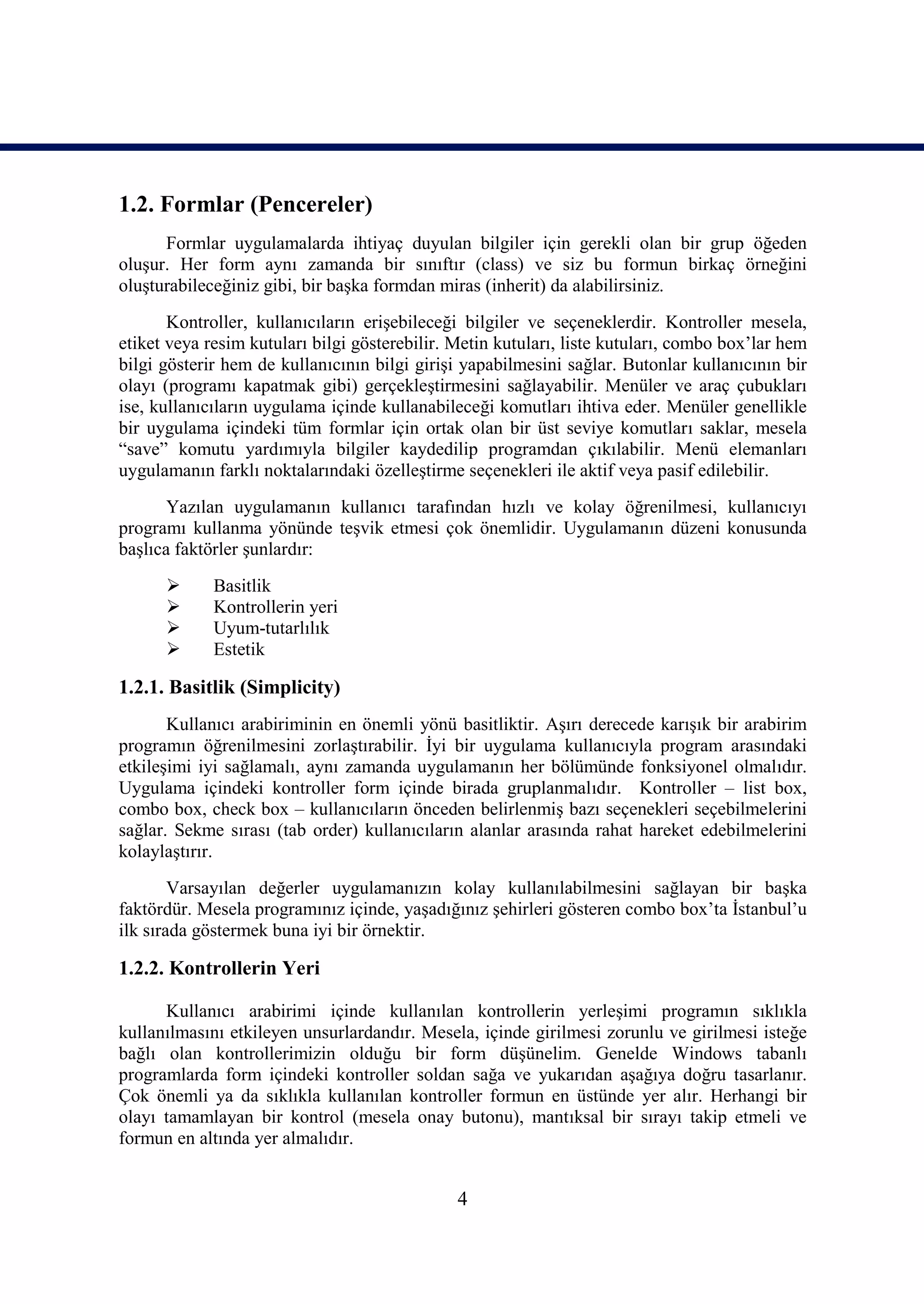 1.2. Formlar (Pencereler)
      Formlar uygulamalarda ihtiyaç duyulan bilgiler için gerekli olan bir grup öğeden
oluşur. Her form aynı zamanda bir sınıftır (class) ve siz bu formun birkaç örneğini
oluşturabileceğiniz gibi, bir başka formdan miras (inherit) da alabilirsiniz.
       Kontroller, kullanıcıların erişebileceği bilgiler ve seçeneklerdir. Kontroller mesela,
etiket veya resim kutuları bilgi gösterebilir. Metin kutuları, liste kutuları, combo box’lar hem
bilgi gösterir hem de kullanıcının bilgi girişi yapabilmesini sağlar. Butonlar kullanıcının bir
olayı (programı kapatmak gibi) gerçekleştirmesini sağlayabilir. Menüler ve araç çubukları
ise, kullanıcıların uygulama içinde kullanabileceği komutları ihtiva eder. Menüler genellikle
bir uygulama içindeki tüm formlar için ortak olan bir üst seviye komutları saklar, mesela
“save” komutu yardımıyla bilgiler kaydedilip programdan çıkılabilir. Menü elemanları
uygulamanın farklı noktalarındaki özelleştirme seçenekleri ile aktif veya pasif edilebilir.
       Yazılan uygulamanın kullanıcı tarafından hızlı ve kolay öğrenilmesi, kullanıcıyı
programı kullanma yönünde teşvik etmesi çok önemlidir. Uygulamanın düzeni konusunda
başlıca faktörler şunlardır:
            Basitlik
            Kontrollerin yeri
            Uyum-tutarlılık
            Estetik

1.2.1. Basitlik (Simplicity)
       Kullanıcı arabiriminin en önemli yönü basitliktir. Aşırı derecede karışık bir arabirim
programın öğrenilmesini zorlaştırabilir. İyi bir uygulama kullanıcıyla program arasındaki
etkileşimi iyi sağlamalı, aynı zamanda uygulamanın her bölümünde fonksiyonel olmalıdır.
Uygulama içindeki kontroller form içinde birada gruplanmalıdır. Kontroller – list box,
combo box, check box – kullanıcıların önceden belirlenmiş bazı seçenekleri seçebilmelerini
sağlar. Sekme sırası (tab order) kullanıcıların alanlar arasında rahat hareket edebilmelerini
kolaylaştırır.
        Varsayılan değerler uygulamanızın kolay kullanılabilmesini sağlayan bir başka
faktördür. Mesela programınız içinde, yaşadığınız şehirleri gösteren combo box’ta İstanbul’u
ilk sırada göstermek buna iyi bir örnektir.

1.2.2. Kontrollerin Yeri

      Kullanıcı arabirimi içinde kullanılan kontrollerin yerleşimi programın sıklıkla
kullanılmasını etkileyen unsurlardandır. Mesela, içinde girilmesi zorunlu ve girilmesi isteğe
bağlı olan kontrollerimizin olduğu bir form düşünelim. Genelde Windows tabanlı
programlarda form içindeki kontroller soldan sağa ve yukarıdan aşağıya doğru tasarlanır.
Çok önemli ya da sıklıkla kullanılan kontroller formun en üstünde yer alır. Herhangi bir
olayı tamamlayan bir kontrol (mesela onay butonu), mantıksal bir sırayı takip etmeli ve
formun en altında yer almalıdır.


                                               4
 