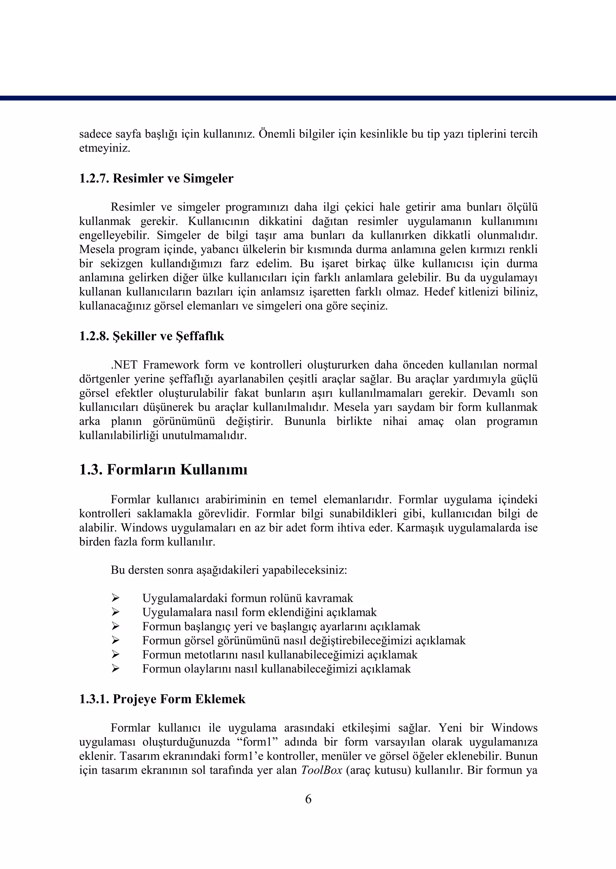 sadece sayfa başlığı için kullanınız. Önemli bilgiler için kesinlikle bu tip yazı tiplerini tercih
etmeyiniz.

1.2.7. Resimler ve Simgeler

      Resimler ve simgeler programınızı daha ilgi çekici hale getirir ama bunları ölçülü
kullanmak gerekir. Kullanıcının dikkatini dağıtan resimler uygulamanın kullanımını
engelleyebilir. Simgeler de bilgi taşır ama bunları da kullanırken dikkatli olunmalıdır.
Mesela program içinde, yabancı ülkelerin bir kısmında durma anlamına gelen kırmızı renkli
bir sekizgen kullandığımızı farz edelim. Bu işaret birkaç ülke kullanıcısı için durma
anlamına gelirken diğer ülke kullanıcıları için farklı anlamlara gelebilir. Bu da uygulamayı
kullanan kullanıcıların bazıları için anlamsız işaretten farklı olmaz. Hedef kitlenizi biliniz,
kullanacağınız görsel elemanları ve simgeleri ona göre seçiniz.

1.2.8. Şekiller ve Şeffaflık

      .NET Framework form ve kontrolleri oluştururken daha önceden kullanılan normal
dörtgenler yerine şeffaflığı ayarlanabilen çeşitli araçlar sağlar. Bu araçlar yardımıyla güçlü
görsel efektler oluşturulabilir fakat bunların aşırı kullanılmamaları gerekir. Devamlı son
kullanıcıları düşünerek bu araçlar kullanılmalıdır. Mesela yarı saydam bir form kullanmak
arka planın görünümünü değiştirir. Bununla birlikte nihai amaç olan programın
kullanılabilirliği unutulmamalıdır.

1.3. Formların Kullanımı
       Formlar kullanıcı arabiriminin en temel elemanlarıdır. Formlar uygulama içindeki
kontrolleri saklamakla görevlidir. Formlar bilgi sunabildikleri gibi, kullanıcıdan bilgi de
alabilir. Windows uygulamaları en az bir adet form ihtiva eder. Karmaşık uygulamalarda ise
birden fazla form kullanılır.

      Bu dersten sonra aşağıdakileri yapabileceksiniz:

            Uygulamalardaki formun rolünü kavramak
            Uygulamalara nasıl form eklendiğini açıklamak
            Formun başlangıç yeri ve başlangıç ayarlarını açıklamak
            Formun görsel görünümünü nasıl değiştirebileceğimizi açıklamak
            Formun metotlarını nasıl kullanabileceğimizi açıklamak
            Formun olaylarını nasıl kullanabileceğimizi açıklamak

1.3.1. Projeye Form Eklemek

       Formlar kullanıcı ile uygulama arasındaki etkileşimi sağlar. Yeni bir Windows
uygulaması oluşturduğunuzda “form1” adında bir form varsayılan olarak uygulamanıza
eklenir. Tasarım ekranındaki form1’e kontroller, menüler ve görsel öğeler eklenebilir. Bunun
için tasarım ekranının sol tarafında yer alan ToolBox (araç kutusu) kullanılır. Bir formun ya

                                                6
 