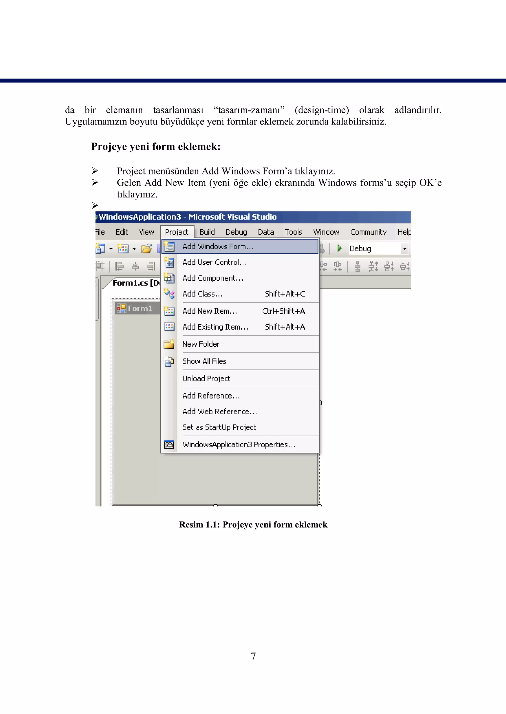 da bir elemanın tasarlanması “tasarım-zamanı” (design-time) olarak adlandırılır.
Uygulamanızın boyutu büyüdükçe yeni formlar eklemek zorunda kalabilirsiniz.

     Projeye yeni form eklemek:

          Project menüsünden Add Windows Form’a tıklayınız.
          Gelen Add New Item (yeni öğe ekle) ekranında Windows forms’u seçip OK’e
           tıklayınız.
     




                        Resim 1.1: Projeye yeni form eklemek




                                         7
 