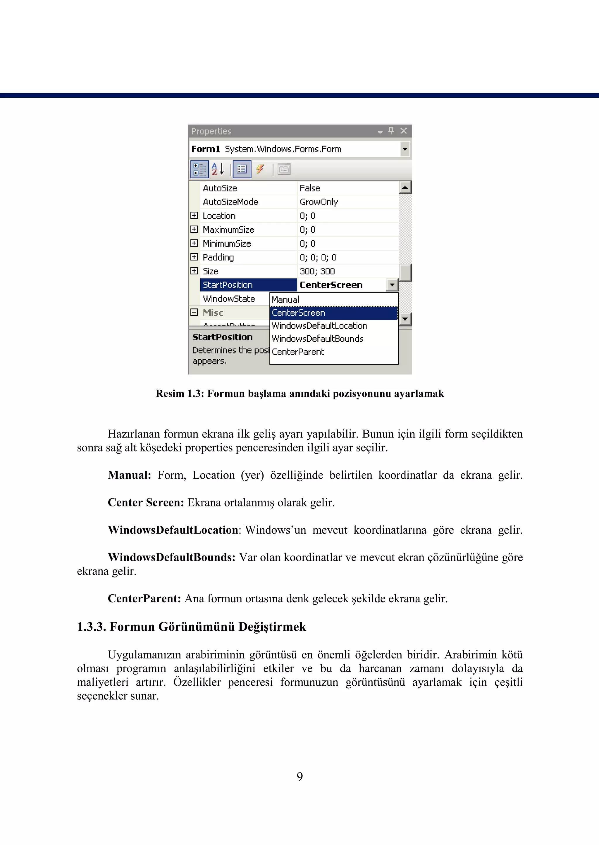 Resim 1.3: Formun başlama anındaki pozisyonunu ayarlamak


      Hazırlanan formun ekrana ilk geliş ayarı yapılabilir. Bunun için ilgili form seçildikten
sonra sağ alt köşedeki properties penceresinden ilgili ayar seçilir.

      Manual: Form, Location (yer) özelliğinde belirtilen koordinatlar da ekrana gelir.

      Center Screen: Ekrana ortalanmış olarak gelir.

      WindowsDefaultLocation: Windows’un mevcut koordinatlarına göre ekrana gelir.

      WindowsDefaultBounds: Var olan koordinatlar ve mevcut ekran çözünürlüğüne göre
ekrana gelir.

      CenterParent: Ana formun ortasına denk gelecek şekilde ekrana gelir.

1.3.3. Formun Görünümünü Değiştirmek

      Uygulamanızın arabiriminin görüntüsü en önemli öğelerden biridir. Arabirimin kötü
olması programın anlaşılabilirliğini etkiler ve bu da harcanan zamanı dolayısıyla da
maliyetleri artırır. Özellikler penceresi formunuzun görüntüsünü ayarlamak için çeşitli
seçenekler sunar.




                                              9
 