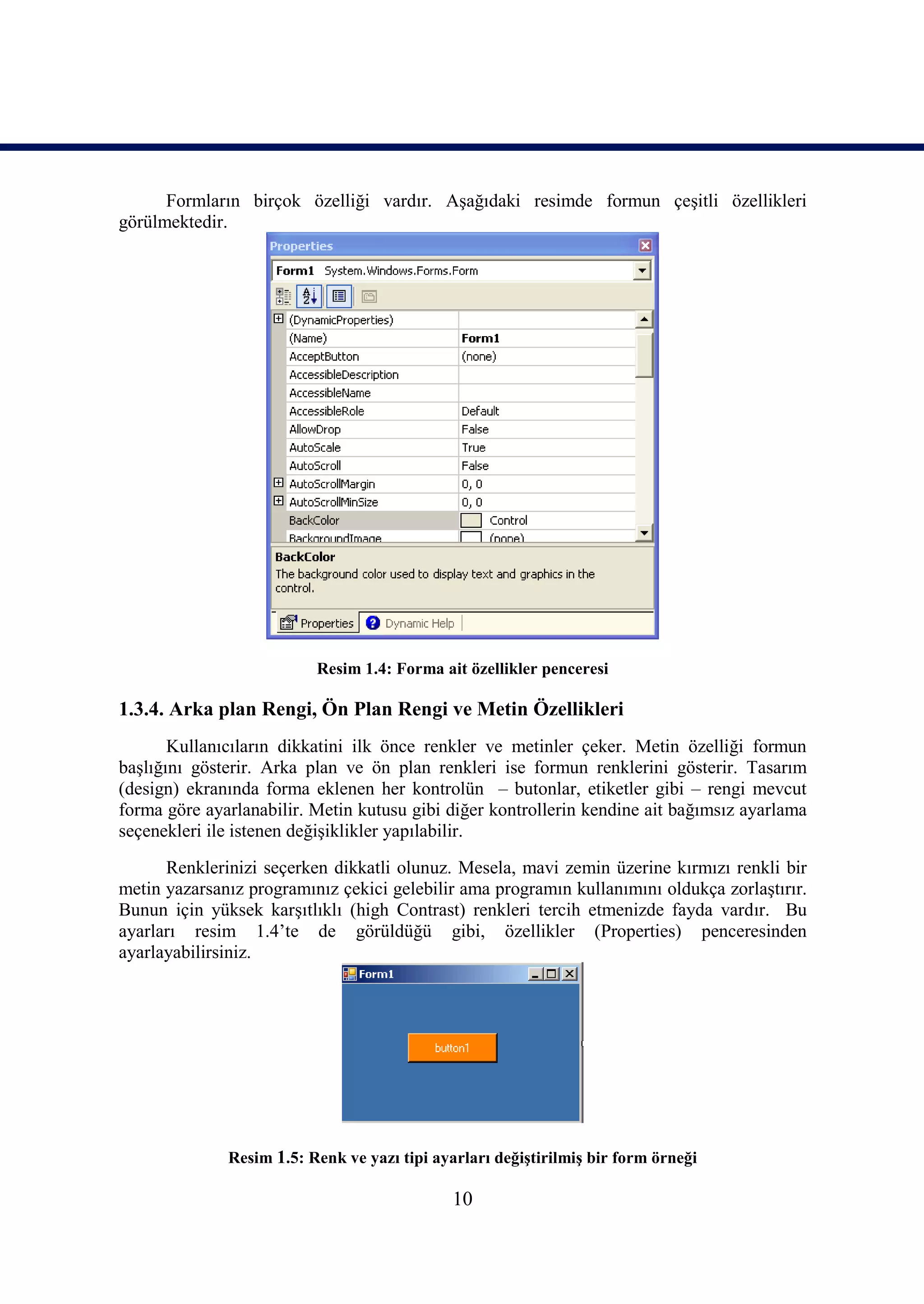 Formların birçok özelliği vardır. Aşağıdaki resimde formun çeşitli özellikleri
görülmektedir.




                          Resim 1.4: Forma ait özellikler penceresi

1.3.4. Arka plan Rengi, Ön Plan Rengi ve Metin Özellikleri
       Kullanıcıların dikkatini ilk önce renkler ve metinler çeker. Metin özelliği formun
başlığını gösterir. Arka plan ve ön plan renkleri ise formun renklerini gösterir. Tasarım
(design) ekranında forma eklenen her kontrolün – butonlar, etiketler gibi – rengi mevcut
forma göre ayarlanabilir. Metin kutusu gibi diğer kontrollerin kendine ait bağımsız ayarlama
seçenekleri ile istenen değişiklikler yapılabilir.
      Renklerinizi seçerken dikkatli olunuz. Mesela, mavi zemin üzerine kırmızı renkli bir
metin yazarsanız programınız çekici gelebilir ama programın kullanımını oldukça zorlaştırır.
Bunun için yüksek karşıtlıklı (high Contrast) renkleri tercih etmenizde fayda vardır. Bu
ayarları resim 1.4’te de görüldüğü gibi, özellikler (Properties) penceresinden
ayarlayabilirsiniz.




              Resim 1.5: Renk ve yazı tipi ayarları değiştirilmiş bir form örneği

                                              10
 
