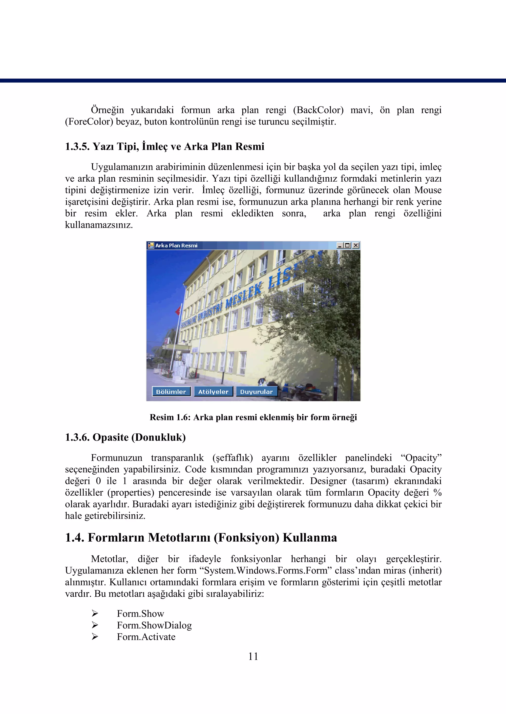 Örneğin yukarıdaki formun arka plan rengi (BackColor) mavi, ön plan rengi
(ForeColor) beyaz, buton kontrolünün rengi ise turuncu seçilmiştir.

1.3.5. Yazı Tipi, İmleç ve Arka Plan Resmi
       Uygulamanızın arabiriminin düzenlenmesi için bir başka yol da seçilen yazı tipi, imleç
ve arka plan resminin seçilmesidir. Yazı tipi özelliği kullandığınız formdaki metinlerin yazı
tipini değiştirmenize izin verir. İmleç özelliği, formunuz üzerinde görünecek olan Mouse
işaretçisini değiştirir. Arka plan resmi ise, formunuzun arka planına herhangi bir renk yerine
bir resim ekler. Arka plan resmi ekledikten sonra,               arka plan rengi özelliğini
kullanamazsınız.




                     Resim 1.6: Arka plan resmi eklenmiş bir form örneği

1.3.6. Opasite (Donukluk)
       Formunuzun transparanlık (şeffaflık) ayarını özellikler panelindeki “Opacity”
seçeneğinden yapabilirsiniz. Code kısmından programınızı yazıyorsanız, buradaki Opacity
değeri 0 ile 1 arasında bir değer olarak verilmektedir. Designer (tasarım) ekranındaki
özellikler (properties) penceresinde ise varsayılan olarak tüm formların Opacity değeri %
olarak ayarlıdır. Buradaki ayarı istediğiniz gibi değiştirerek formunuzu daha dikkat çekici bir
hale getirebilirsiniz.

1.4. Formların Metotlarını (Fonksiyon) Kullanma
       Metotlar, diğer bir ifadeyle fonksiyonlar herhangi bir olayı gerçekleştirir.
Uygulamanıza eklenen her form “System.Windows.Forms.Form” class’ından miras (inherit)
alınmıştır. Kullanıcı ortamındaki formlara erişim ve formların gösterimi için çeşitli metotlar
vardır. Bu metotları aşağıdaki gibi sıralayabiliriz:
            Form.Show
            Form.ShowDialog
            Form.Activate
                                              11
 