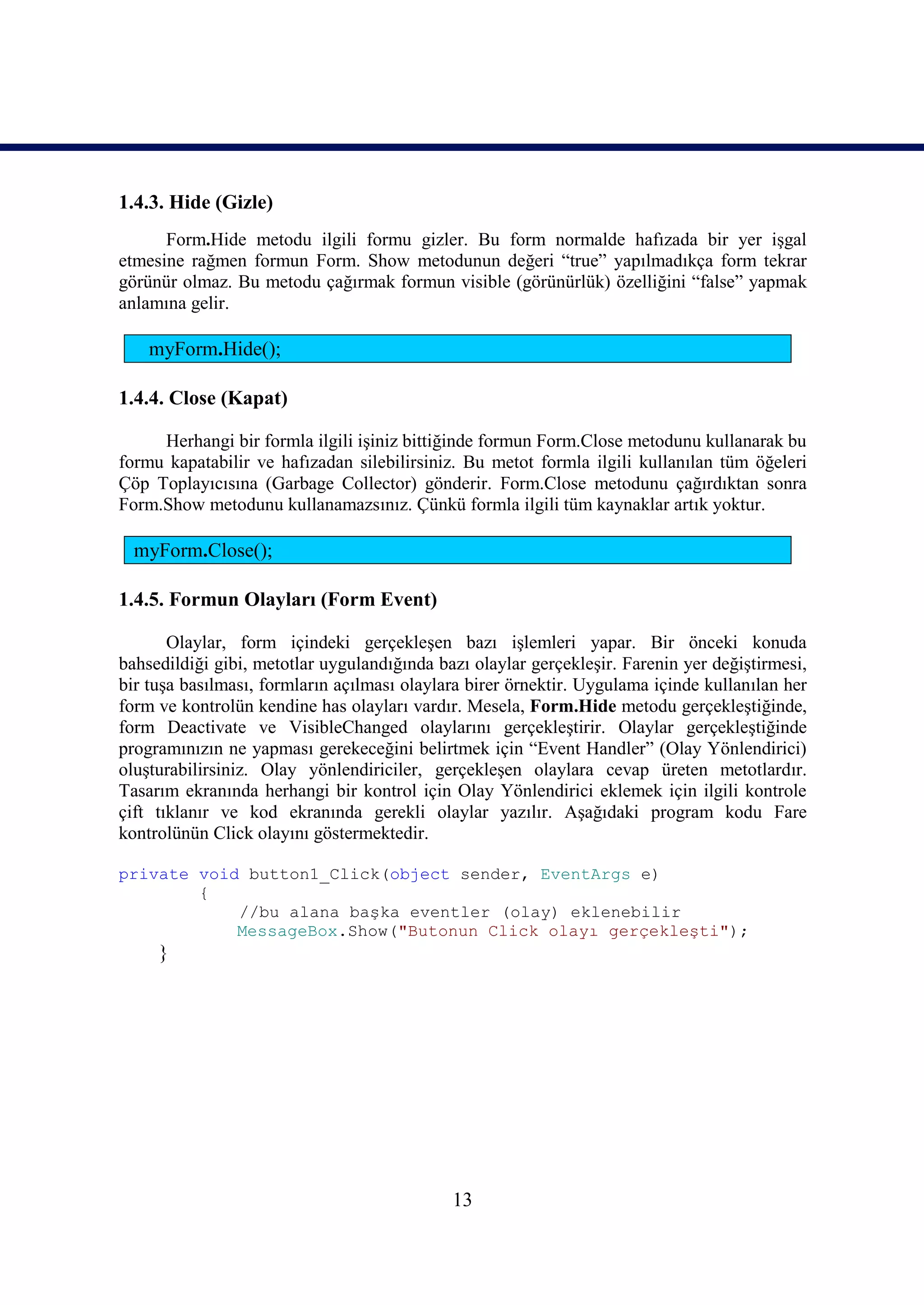 1.4.3. Hide (Gizle)
      Form.Hide metodu ilgili formu gizler. Bu form normalde hafızada bir yer işgal
etmesine rağmen formun Form. Show metodunun değeri “true” yapılmadıkça form tekrar
görünür olmaz. Bu metodu çağırmak formun visible (görünürlük) özelliğini “false” yapmak
anlamına gelir.

    myForm.Hide();

1.4.4. Close (Kapat)

     Herhangi bir formla ilgili işiniz bittiğinde formun Form.Close metodunu kullanarak bu
formu kapatabilir ve hafızadan silebilirsiniz. Bu metot formla ilgili kullanılan tüm öğeleri
Çöp Toplayıcısına (Garbage Collector) gönderir. Form.Close metodunu çağırdıktan sonra
Form.Show metodunu kullanamazsınız. Çünkü formla ilgili tüm kaynaklar artık yoktur.

  myForm.Close();

1.4.5. Formun Olayları (Form Event)

       Olaylar, form içindeki gerçekleşen bazı işlemleri yapar. Bir önceki konuda
bahsedildiği gibi, metotlar uygulandığında bazı olaylar gerçekleşir. Farenin yer değiştirmesi,
bir tuşa basılması, formların açılması olaylara birer örnektir. Uygulama içinde kullanılan her
form ve kontrolün kendine has olayları vardır. Mesela, Form.Hide metodu gerçekleştiğinde,
form Deactivate ve VisibleChanged olaylarını gerçekleştirir. Olaylar gerçekleştiğinde
programınızın ne yapması gerekeceğini belirtmek için “Event Handler” (Olay Yönlendirici)
oluşturabilirsiniz. Olay yönlendiriciler, gerçekleşen olaylara cevap üreten metotlardır.
Tasarım ekranında herhangi bir kontrol için Olay Yönlendirici eklemek için ilgili kontrole
çift tıklanır ve kod ekranında gerekli olaylar yazılır. Aşağıdaki program kodu Fare
kontrolünün Click olayını göstermektedir.

private void button1_Click(object sender, EventArgs e)
        {
            //bu alana başka eventler (olay) eklenebilir
            MessageBox.Show("Butonun Click olayı gerçekleşti");
     }




                                             13
 