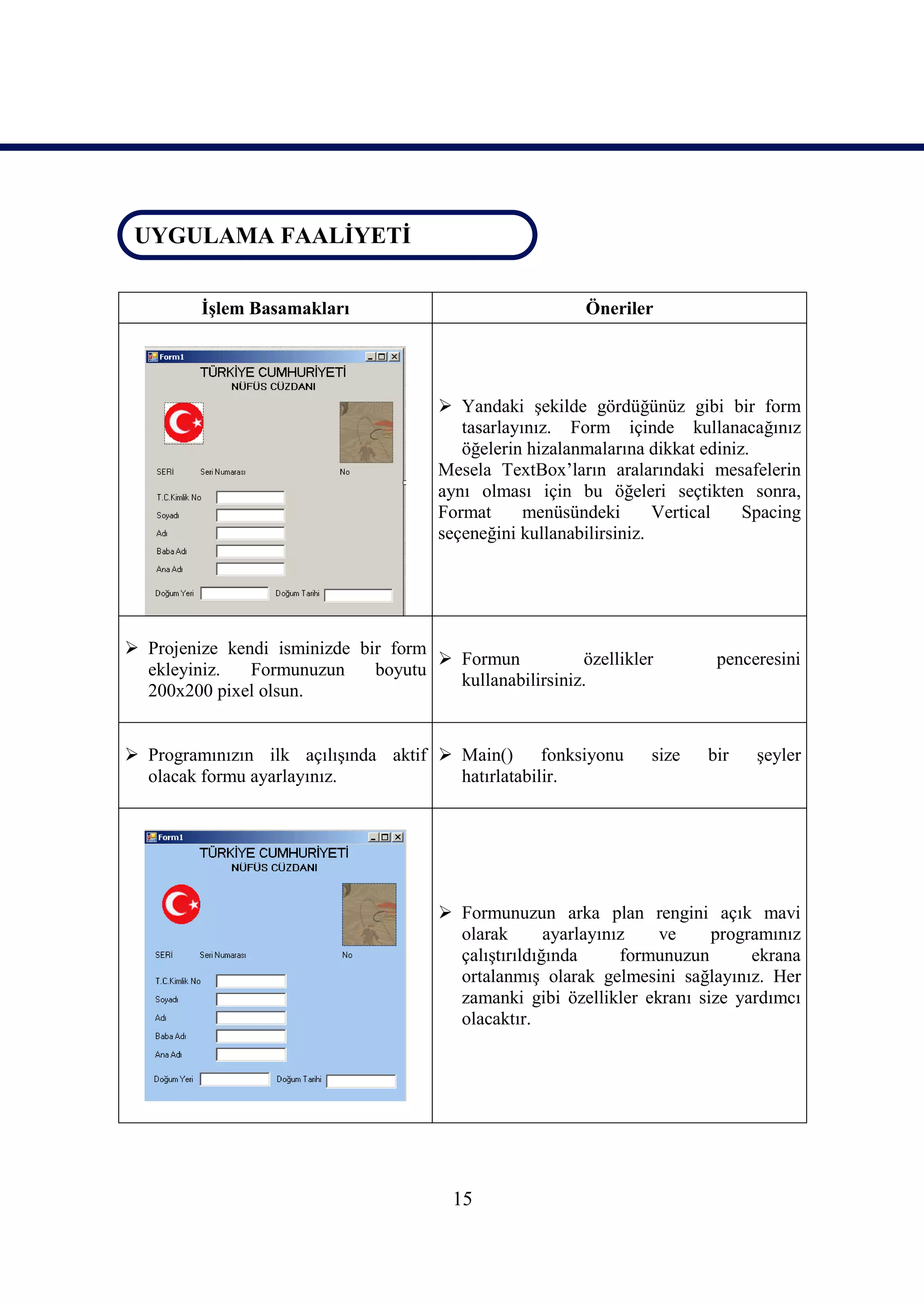 UYGULAMA FAALİYETİ
 UYGULAMA FAALİYETİ


         İşlem Basamakları                                Öneriler




                                        Yandaki şekilde gördüğünüz gibi bir form
                                          tasarlayınız. Form içinde kullanacağınız
                                          öğelerin hizalanmalarına dikkat ediniz.
                                       Mesela TextBox’ların aralarındaki mesafelerin
                                       aynı olması için bu öğeleri seçtikten sonra,
                                       Format      menüsündeki       Vertical   Spacing
                                       seçeneğini kullanabilirsiniz.




 Projenize kendi isminizde bir form
                                      Formun           özellikler         penceresini
  ekleyiniz.   Formunuzun     boyutu
                                       kullanabilirsiniz.
  200x200 pixel olsun.


 Programınızın ilk açılışında aktif  Main()      fonksiyonu      size   bir    şeyler
  olacak formu ayarlayınız.            hatırlatabilir.




                                        Formunuzun arka plan rengini açık mavi
                                         olarak       ayarlayınız   ve     programınız
                                         çalıştırıldığında      formunuzun      ekrana
                                         ortalanmış olarak gelmesini sağlayınız. Her
                                         zamanki gibi özellikler ekranı size yardımcı
                                         olacaktır.




                                        15
 