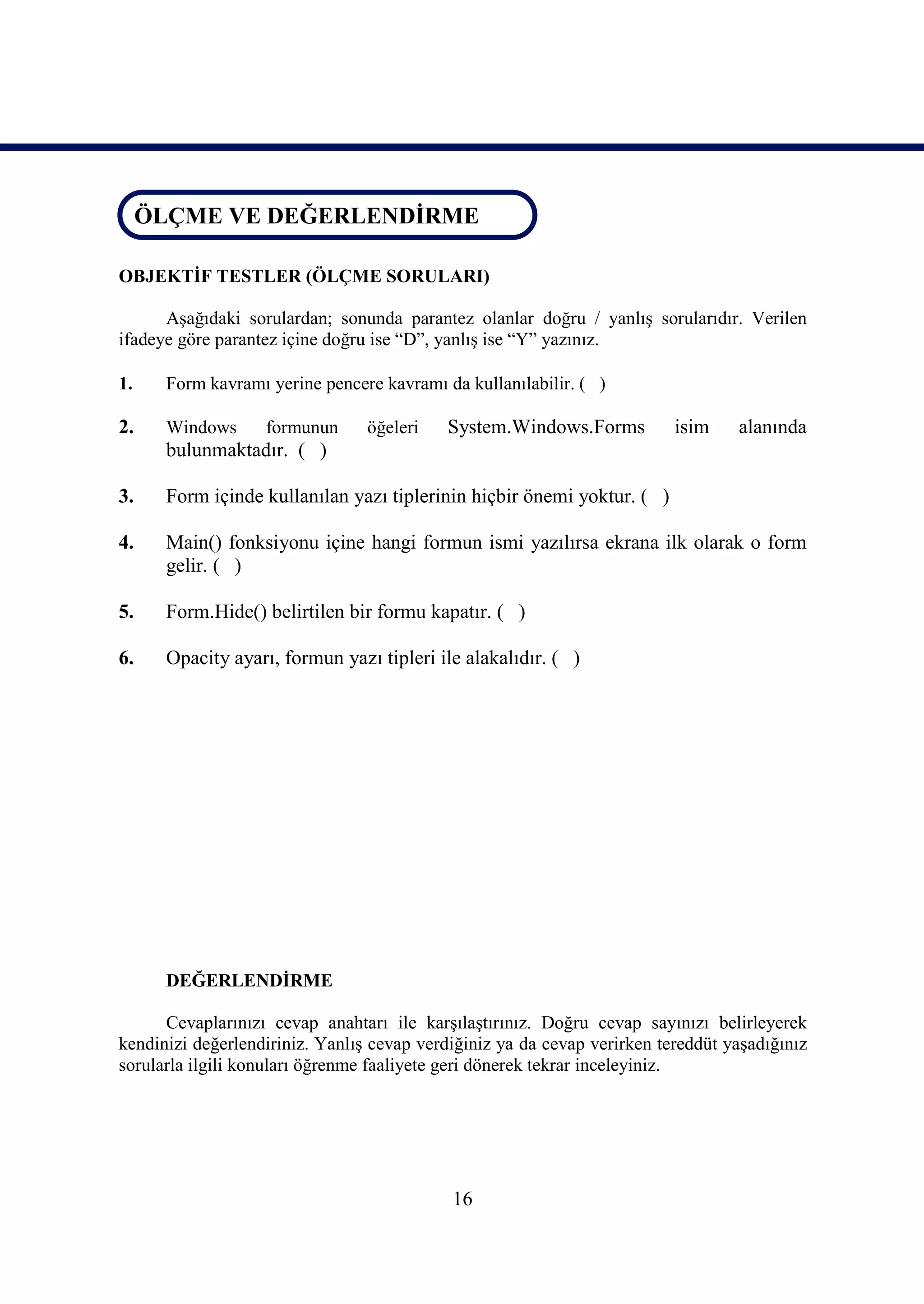 ÖLÇME VE DEĞERLENDİRME
 ÖLÇME VE DEĞERLENDİRME

OBJEKTİF TESTLER (ÖLÇME SORULARI)

      Aşağıdaki sorulardan; sonunda parantez olanlar doğru / yanlış sorularıdır. Verilen
ifadeye göre parantez içine doğru ise “D”, yanlış ise “Y” yazınız.

1.    Form kavramı yerine pencere kavramı da kullanılabilir. ( )

2.    Windows      formunun      öğeleri   System.Windows.Forms           isim    alanında
      bulunmaktadır. ( )

3.    Form içinde kullanılan yazı tiplerinin hiçbir önemi yoktur. ( )

4.    Main() fonksiyonu içine hangi formun ismi yazılırsa ekrana ilk olarak o form
      gelir. ( )

5.    Form.Hide() belirtilen bir formu kapatır. ( )

6.    Opacity ayarı, formun yazı tipleri ile alakalıdır. ( )




      DEĞERLENDİRME

      Cevaplarınızı cevap anahtarı ile karşılaştırınız. Doğru cevap sayınızı belirleyerek
kendinizi değerlendiriniz. Yanlış cevap verdiğiniz ya da cevap verirken tereddüt yaşadığınız
sorularla ilgili konuları öğrenme faaliyete geri dönerek tekrar inceleyiniz.




                                            16
 
