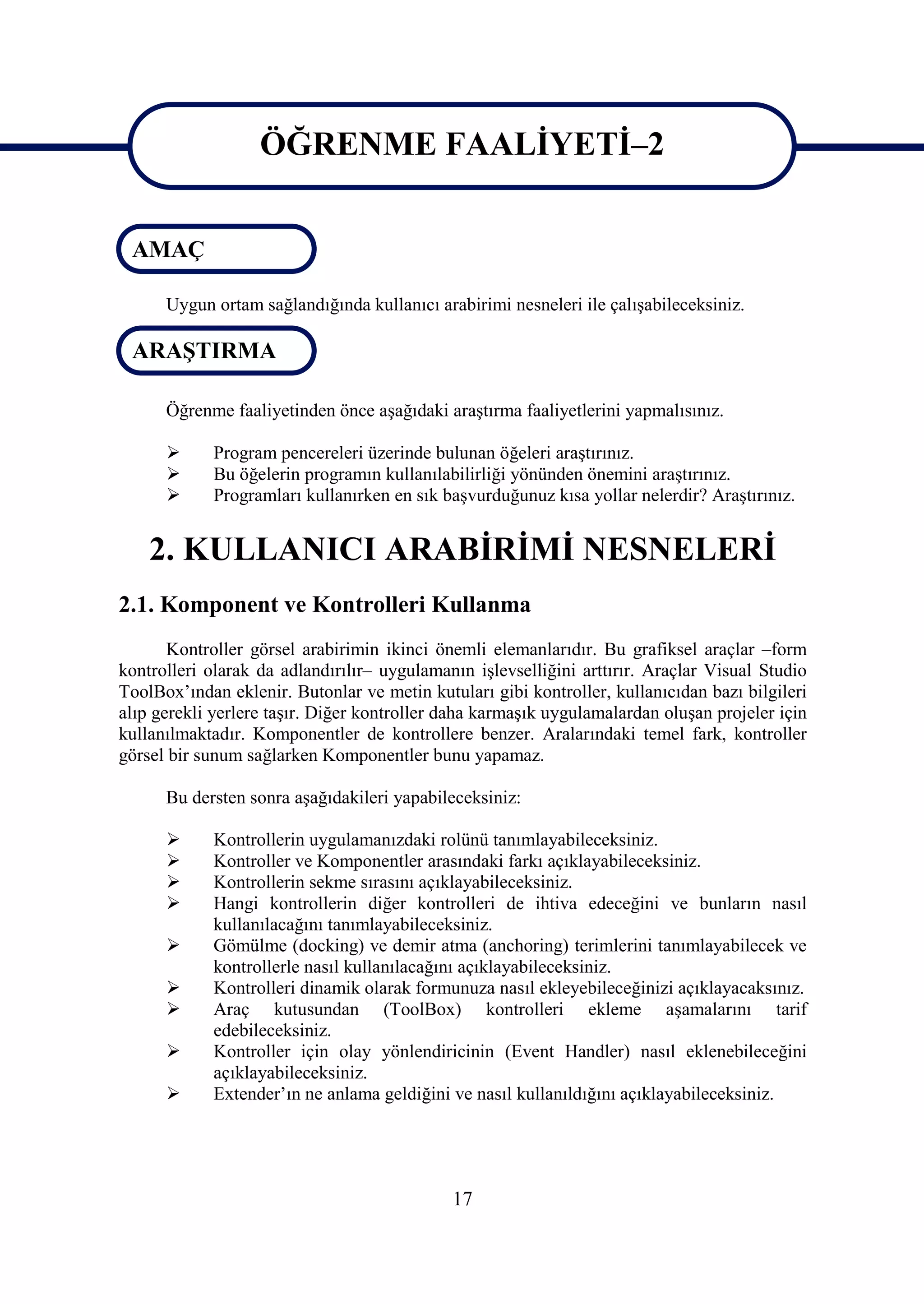 ÖĞRENME FAALİYETİ–2
                   ÖĞRENME FAALİYETİ–2
 AMAÇ

      Uygun ortam sağlandığında kullanıcı arabirimi nesneleri ile çalışabileceksiniz.

 ARAŞTIRMA

      Öğrenme faaliyetinden önce aşağıdaki araştırma faaliyetlerini yapmalısınız.

           Program pencereleri üzerinde bulunan öğeleri araştırınız.
           Bu öğelerin programın kullanılabilirliği yönünden önemini araştırınız.
           Programları kullanırken en sık başvurduğunuz kısa yollar nelerdir? Araştırınız.


    2. KULLANICI ARABİRİMİ NESNELERİ
2.1. Komponent ve Kontrolleri Kullanma
       Kontroller görsel arabirimin ikinci önemli elemanlarıdır. Bu grafiksel araçlar –form
kontrolleri olarak da adlandırılır– uygulamanın işlevselliğini arttırır. Araçlar Visual Studio
ToolBox’ından eklenir. Butonlar ve metin kutuları gibi kontroller, kullanıcıdan bazı bilgileri
alıp gerekli yerlere taşır. Diğer kontroller daha karmaşık uygulamalardan oluşan projeler için
kullanılmaktadır. Komponentler de kontrollere benzer. Aralarındaki temel fark, kontroller
görsel bir sunum sağlarken Komponentler bunu yapamaz.

      Bu dersten sonra aşağıdakileri yapabileceksiniz:

           Kontrollerin uygulamanızdaki rolünü tanımlayabileceksiniz.
           Kontroller ve Komponentler arasındaki farkı açıklayabileceksiniz.
           Kontrollerin sekme sırasını açıklayabileceksiniz.
           Hangi kontrollerin diğer kontrolleri de ihtiva edeceğini ve bunların nasıl
            kullanılacağını tanımlayabileceksiniz.
           Gömülme (docking) ve demir atma (anchoring) terimlerini tanımlayabilecek ve
            kontrollerle nasıl kullanılacağını açıklayabileceksiniz.
           Kontrolleri dinamik olarak formunuza nasıl ekleyebileceğinizi açıklayacaksınız.
           Araç kutusundan (ToolBox) kontrolleri ekleme aşamalarını tarif
            edebileceksiniz.
           Kontroller için olay yönlendiricinin (Event Handler) nasıl eklenebileceğini
            açıklayabileceksiniz.
           Extender’ın ne anlama geldiğini ve nasıl kullanıldığını açıklayabileceksiniz.




                                             17
 