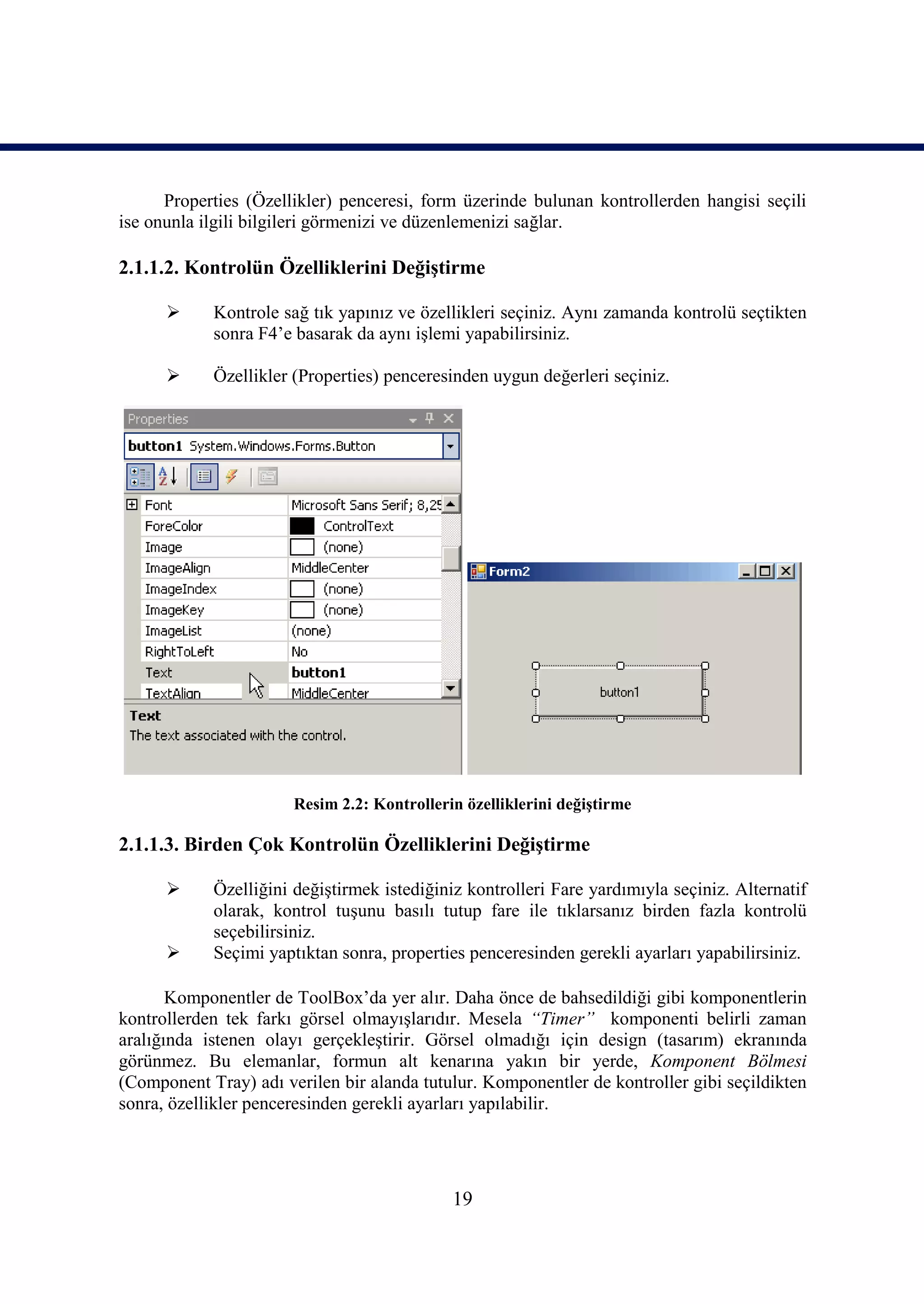 Properties (Özellikler) penceresi, form üzerinde bulunan kontrollerden hangisi seçili
ise onunla ilgili bilgileri görmenizi ve düzenlemenizi sağlar.

2.1.1.2. Kontrolün Özelliklerini Değiştirme

           Kontrole sağ tık yapınız ve özellikleri seçiniz. Aynı zamanda kontrolü seçtikten
            sonra F4’e basarak da aynı işlemi yapabilirsiniz.

           Özellikler (Properties) penceresinden uygun değerleri seçiniz.




                       Resim 2.2: Kontrollerin özelliklerini değiştirme

2.1.1.3. Birden Çok Kontrolün Özelliklerini Değiştirme

           Özelliğini değiştirmek istediğiniz kontrolleri Fare yardımıyla seçiniz. Alternatif
            olarak, kontrol tuşunu basılı tutup fare ile tıklarsanız birden fazla kontrolü
            seçebilirsiniz.
           Seçimi yaptıktan sonra, properties penceresinden gerekli ayarları yapabilirsiniz.

       Komponentler de ToolBox’da yer alır. Daha önce de bahsedildiği gibi komponentlerin
kontrollerden tek farkı görsel olmayışlarıdır. Mesela “Timer” komponenti belirli zaman
aralığında istenen olayı gerçekleştirir. Görsel olmadığı için design (tasarım) ekranında
görünmez. Bu elemanlar, formun alt kenarına yakın bir yerde, Komponent Bölmesi
(Component Tray) adı verilen bir alanda tutulur. Komponentler de kontroller gibi seçildikten
sonra, özellikler penceresinden gerekli ayarları yapılabilir.




                                             19
 