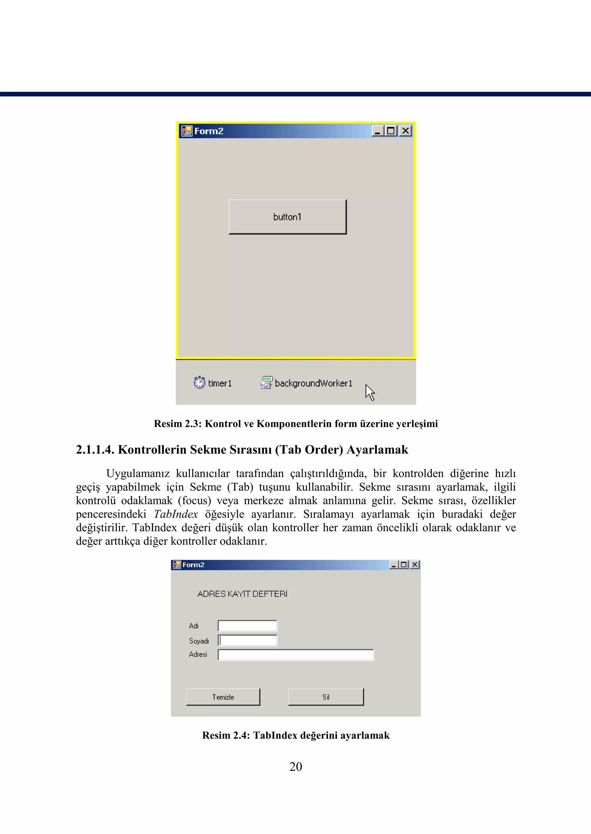 Resim 2.3: Kontrol ve Komponentlerin form üzerine yerleşimi

2.1.1.4. Kontrollerin Sekme Sırasını (Tab Order) Ayarlamak
       Uygulamanız kullanıcılar tarafından çalıştırıldığında, bir kontrolden diğerine hızlı
geçiş yapabilmek için Sekme (Tab) tuşunu kullanabilir. Sekme sırasını ayarlamak, ilgili
kontrolü odaklamak (focus) veya merkeze almak anlamına gelir. Sekme sırası, özellikler
penceresindeki TabIndex öğesiyle ayarlanır. Sıralamayı ayarlamak için buradaki değer
değiştirilir. TabIndex değeri düşük olan kontroller her zaman öncelikli olarak odaklanır ve
değer arttıkça diğer kontroller odaklanır.




                          Resim 2.4: TabIndex değerini ayarlamak


                                            20
 