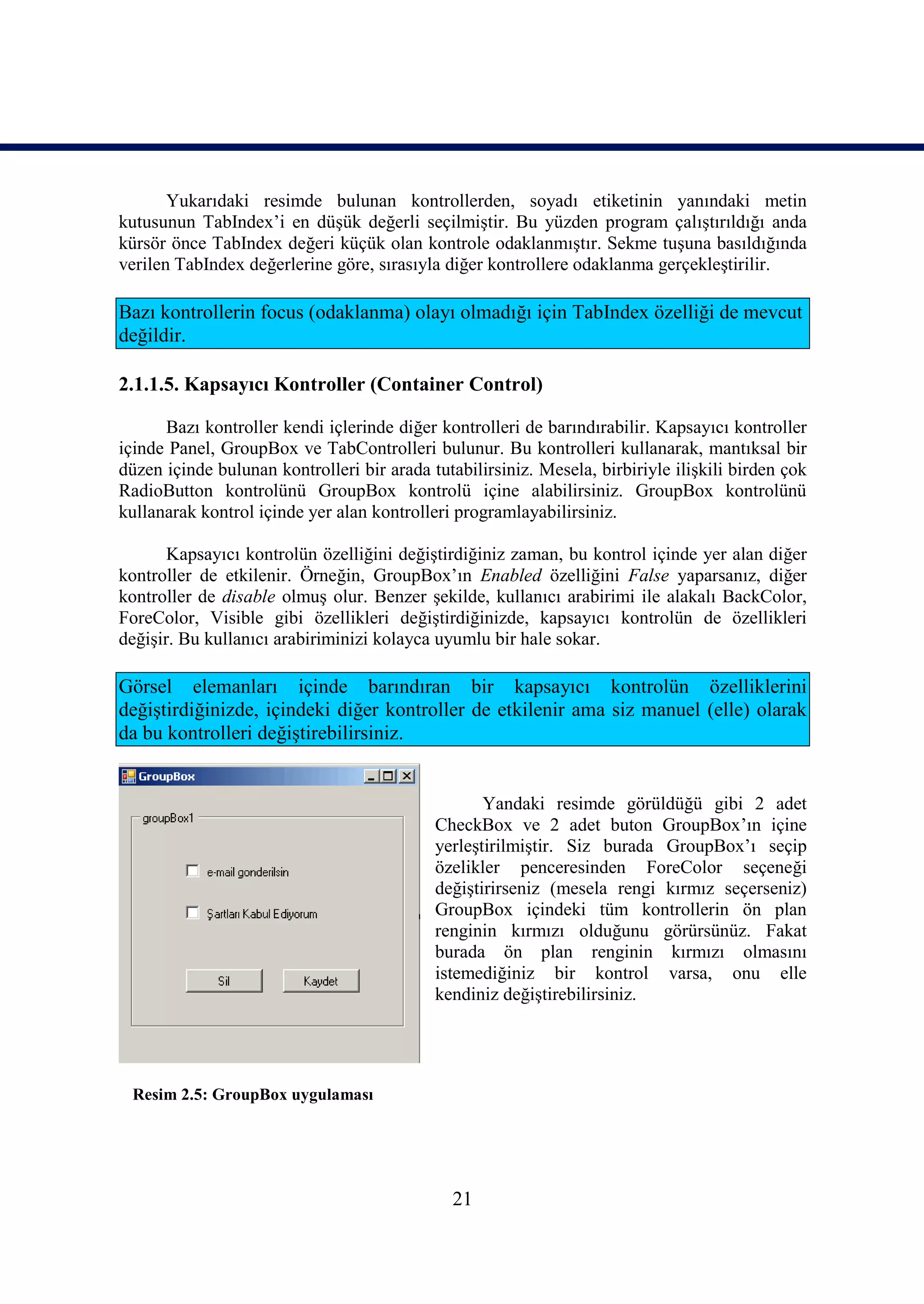 Yukarıdaki resimde bulunan kontrollerden, soyadı etiketinin yanındaki metin
kutusunun TabIndex’i en düşük değerli seçilmiştir. Bu yüzden program çalıştırıldığı anda
kürsör önce TabIndex değeri küçük olan kontrole odaklanmıştır. Sekme tuşuna basıldığında
verilen TabIndex değerlerine göre, sırasıyla diğer kontrollere odaklanma gerçekleştirilir.

Bazı kontrollerin focus (odaklanma) olayı olmadığı için TabIndex özelliği de mevcut
değildir.

2.1.1.5. Kapsayıcı Kontroller (Container Control)

      Bazı kontroller kendi içlerinde diğer kontrolleri de barındırabilir. Kapsayıcı kontroller
içinde Panel, GroupBox ve TabControlleri bulunur. Bu kontrolleri kullanarak, mantıksal bir
düzen içinde bulunan kontrolleri bir arada tutabilirsiniz. Mesela, birbiriyle ilişkili birden çok
RadioButton kontrolünü GroupBox kontrolü içine alabilirsiniz. GroupBox kontrolünü
kullanarak kontrol içinde yer alan kontrolleri programlayabilirsiniz.

       Kapsayıcı kontrolün özelliğini değiştirdiğiniz zaman, bu kontrol içinde yer alan diğer
kontroller de etkilenir. Örneğin, GroupBox’ın Enabled özelliğini False yaparsanız, diğer
kontroller de disable olmuş olur. Benzer şekilde, kullanıcı arabirimi ile alakalı BackColor,
ForeColor, Visible gibi özellikleri değiştirdiğinizde, kapsayıcı kontrolün de özellikleri
değişir. Bu kullanıcı arabiriminizi kolayca uyumlu bir hale sokar.

Görsel elemanları içinde barındıran bir kapsayıcı kontrolün özelliklerini
değiştirdiğinizde, içindeki diğer kontroller de etkilenir ama siz manuel (elle) olarak
da bu kontrolleri değiştirebilirsiniz.


                                                   Yandaki resimde görüldüğü gibi 2 adet
                                            CheckBox ve 2 adet buton GroupBox’ın içine
                                            yerleştirilmiştir. Siz burada GroupBox’ı seçip
                                            özelikler penceresinden ForeColor seçeneği
                                            değiştirirseniz (mesela rengi kırmız seçerseniz)
                                            GroupBox içindeki tüm kontrollerin ön plan
                                            renginin kırmızı olduğunu görürsünüz. Fakat
                                            burada ön plan renginin kırmızı olmasını
                                            istemediğiniz bir kontrol varsa, onu elle
                                            kendiniz değiştirebilirsiniz.




 Resim 2.5: GroupBox uygulaması




                                               21
 