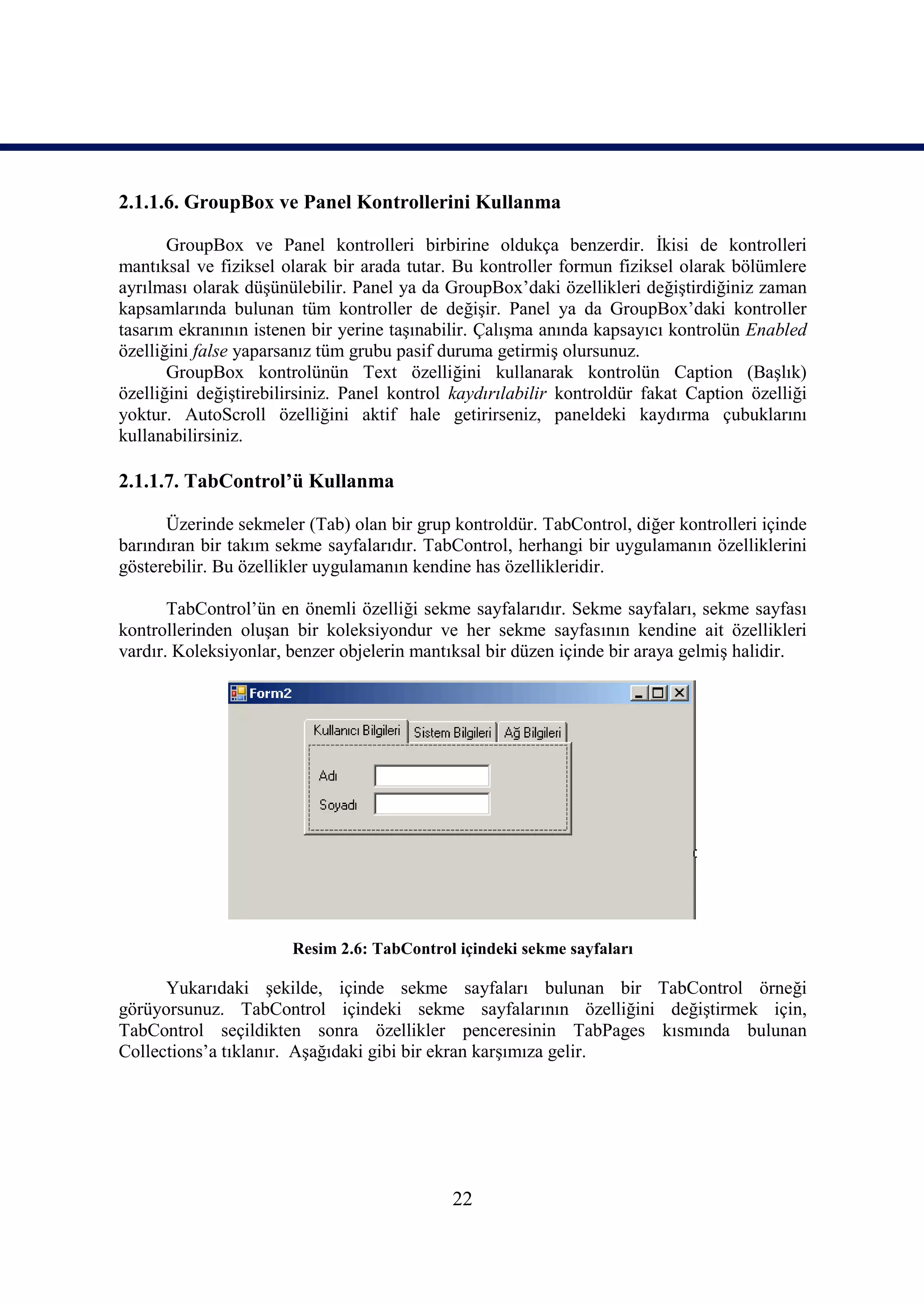 2.1.1.6. GroupBox ve Panel Kontrollerini Kullanma

       GroupBox ve Panel kontrolleri birbirine oldukça benzerdir. İkisi de kontrolleri
mantıksal ve fiziksel olarak bir arada tutar. Bu kontroller formun fiziksel olarak bölümlere
ayrılması olarak düşünülebilir. Panel ya da GroupBox’daki özellikleri değiştirdiğiniz zaman
kapsamlarında bulunan tüm kontroller de değişir. Panel ya da GroupBox’daki kontroller
tasarım ekranının istenen bir yerine taşınabilir. Çalışma anında kapsayıcı kontrolün Enabled
özelliğini false yaparsanız tüm grubu pasif duruma getirmiş olursunuz.
       GroupBox kontrolünün Text özelliğini kullanarak kontrolün Caption (Başlık)
özelliğini değiştirebilirsiniz. Panel kontrol kaydırılabilir kontroldür fakat Caption özelliği
yoktur. AutoScroll özelliğini aktif hale getirirseniz, paneldeki kaydırma çubuklarını
kullanabilirsiniz.

2.1.1.7. TabControl’ü Kullanma

      Üzerinde sekmeler (Tab) olan bir grup kontroldür. TabControl, diğer kontrolleri içinde
barındıran bir takım sekme sayfalarıdır. TabControl, herhangi bir uygulamanın özelliklerini
gösterebilir. Bu özellikler uygulamanın kendine has özellikleridir.

       TabControl’ün en önemli özelliği sekme sayfalarıdır. Sekme sayfaları, sekme sayfası
kontrollerinden oluşan bir koleksiyondur ve her sekme sayfasının kendine ait özellikleri
vardır. Koleksiyonlar, benzer objelerin mantıksal bir düzen içinde bir araya gelmiş halidir.




                       Resim 2.6: TabControl içindeki sekme sayfaları

      Yukarıdaki şekilde, içinde sekme sayfaları bulunan bir TabControl örneği
görüyorsunuz. TabControl içindeki sekme sayfalarının özelliğini değiştirmek için,
TabControl seçildikten sonra özellikler penceresinin TabPages kısmında bulunan
Collections’a tıklanır. Aşağıdaki gibi bir ekran karşımıza gelir.




                                             22
 