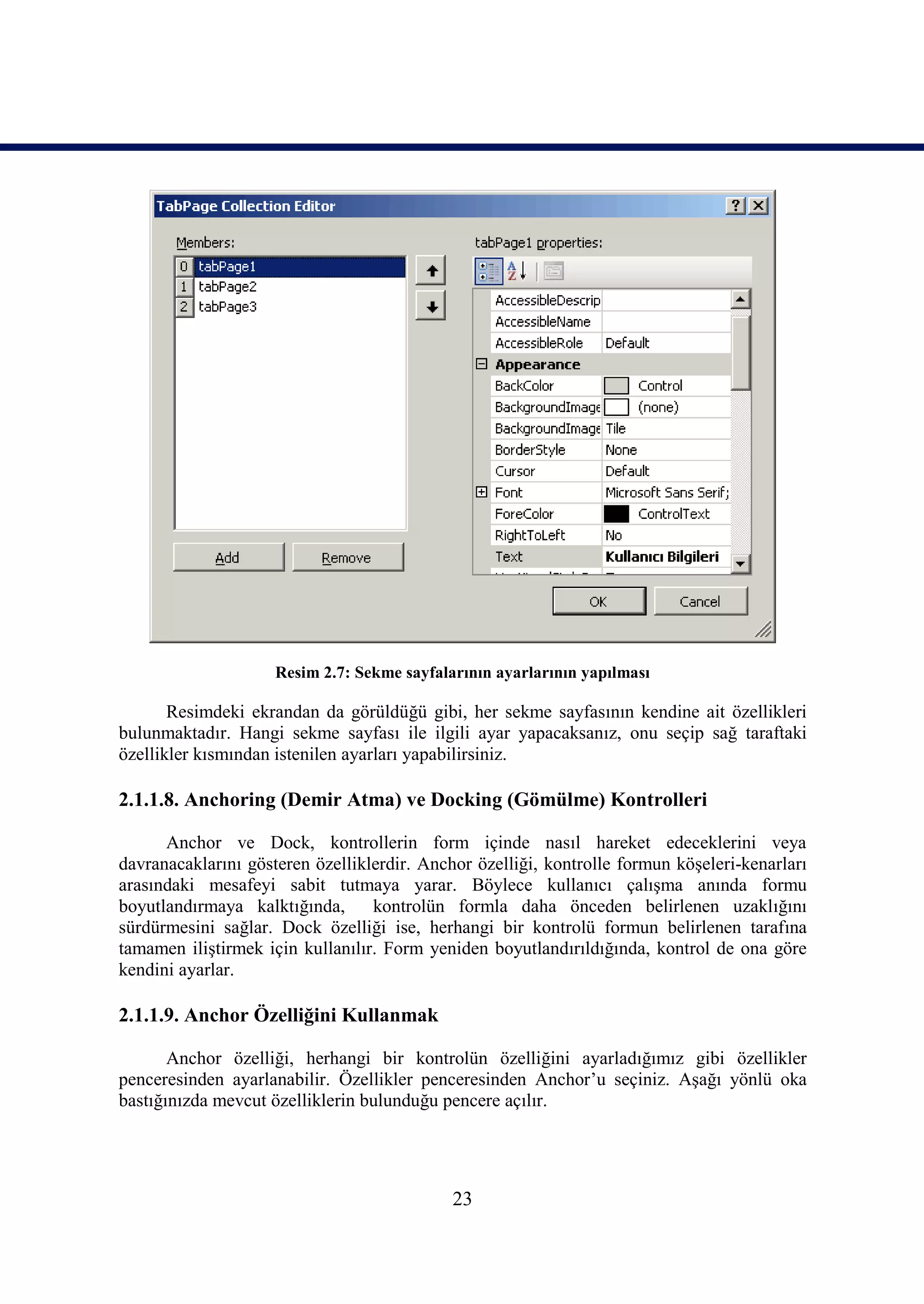 Resim 2.7: Sekme sayfalarının ayarlarının yapılması

       Resimdeki ekrandan da görüldüğü gibi, her sekme sayfasının kendine ait özellikleri
bulunmaktadır. Hangi sekme sayfası ile ilgili ayar yapacaksanız, onu seçip sağ taraftaki
özellikler kısmından istenilen ayarları yapabilirsiniz.

2.1.1.8. Anchoring (Demir Atma) ve Docking (Gömülme) Kontrolleri

      Anchor ve Dock, kontrollerin form içinde nasıl hareket edeceklerini veya
davranacaklarını gösteren özelliklerdir. Anchor özelliği, kontrolle formun köşeleri-kenarları
arasındaki mesafeyi sabit tutmaya yarar. Böylece kullanıcı çalışma anında formu
boyutlandırmaya kalktığında,      kontrolün formla daha önceden belirlenen uzaklığını
sürdürmesini sağlar. Dock özelliği ise, herhangi bir kontrolü formun belirlenen tarafına
tamamen iliştirmek için kullanılır. Form yeniden boyutlandırıldığında, kontrol de ona göre
kendini ayarlar.

2.1.1.9. Anchor Özelliğini Kullanmak

       Anchor özelliği, herhangi bir kontrolün özelliğini ayarladığımız gibi özellikler
penceresinden ayarlanabilir. Özellikler penceresinden Anchor’u seçiniz. Aşağı yönlü oka
bastığınızda mevcut özelliklerin bulunduğu pencere açılır.




                                             23
 