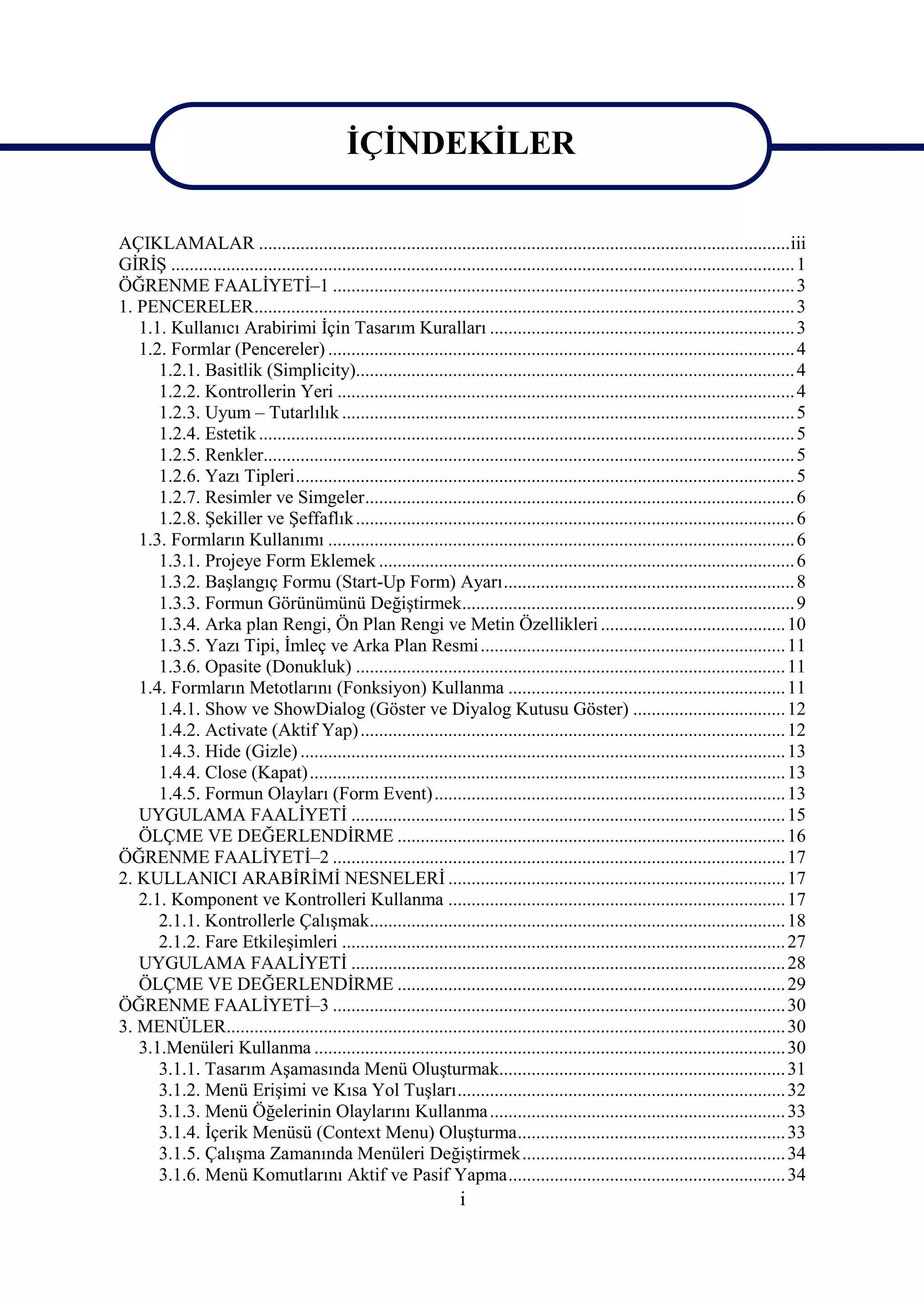 İÇİNDEKİLER

AÇIKLAMALAR ...................................................................................................................iii
GİRİŞ ....................................................................................................................................... 1
ÖĞRENME FAALİYETİ–1 .................................................................................................... 3
1. PENCERELER..................................................................................................................... 3
   1.1. Kullanıcı Arabirimi İçin Tasarım Kuralları .................................................................. 3
   1.2. Formlar (Pencereler) ..................................................................................................... 4
      1.2.1. Basitlik (Simplicity)............................................................................................... 4
      1.2.2. Kontrollerin Yeri ................................................................................................... 4
      1.2.3. Uyum – Tutarlılık .................................................................................................. 5
      1.2.4. Estetik .................................................................................................................... 5
      1.2.5. Renkler................................................................................................................... 5
      1.2.6. Yazı Tipleri............................................................................................................ 5
      1.2.7. Resimler ve Simgeler............................................................................................. 6
      1.2.8. Şekiller ve Şeffaflık ............................................................................................... 6
   1.3. Formların Kullanımı ..................................................................................................... 6
      1.3.1. Projeye Form Eklemek .......................................................................................... 6
      1.3.2. Başlangıç Formu (Start-Up Form) Ayarı............................................................... 8
      1.3.3. Formun Görünümünü Değiştirmek........................................................................ 9
      1.3.4. Arka plan Rengi, Ön Plan Rengi ve Metin Özellikleri ........................................ 10
      1.3.5. Yazı Tipi, İmleç ve Arka Plan Resmi .................................................................. 11
      1.3.6. Opasite (Donukluk) ............................................................................................. 11
   1.4. Formların Metotlarını (Fonksiyon) Kullanma ............................................................ 11
      1.4.1. Show ve ShowDialog (Göster ve Diyalog Kutusu Göster) ................................. 12
      1.4.2. Activate (Aktif Yap) ............................................................................................ 12
      1.4.3. Hide (Gizle) ......................................................................................................... 13
      1.4.4. Close (Kapat)....................................................................................................... 13
      1.4.5. Formun Olayları (Form Event)............................................................................ 13
   UYGULAMA FAALİYETİ .............................................................................................. 15
   ÖLÇME VE DEĞERLENDİRME .................................................................................... 16
ÖĞRENME FAALİYETİ–2 .................................................................................................. 17
2. KULLANICI ARABİRİMİ NESNELERİ ......................................................................... 17
   2.1. Komponent ve Kontrolleri Kullanma ......................................................................... 17
      2.1.1. Kontrollerle Çalışmak.......................................................................................... 18
      2.1.2. Fare Etkileşimleri ................................................................................................ 27
   UYGULAMA FAALİYETİ .............................................................................................. 28
   ÖLÇME VE DEĞERLENDİRME .................................................................................... 29
ÖĞRENME FAALİYETİ–3 .................................................................................................. 30
3. MENÜLER......................................................................................................................... 30
   3.1.Menüleri Kullanma ...................................................................................................... 30
      3.1.1. Tasarım Aşamasında Menü Oluşturmak.............................................................. 31
      3.1.2. Menü Erişimi ve Kısa Yol Tuşları....................................................................... 32
      3.1.3. Menü Öğelerinin Olaylarını Kullanma ................................................................ 33
      3.1.4. İçerik Menüsü (Context Menu) Oluşturma.......................................................... 33
      3.1.5. Çalışma Zamanında Menüleri Değiştirmek......................................................... 34
      3.1.6. Menü Komutlarını Aktif ve Pasif Yapma............................................................ 34
                                                                       i
 