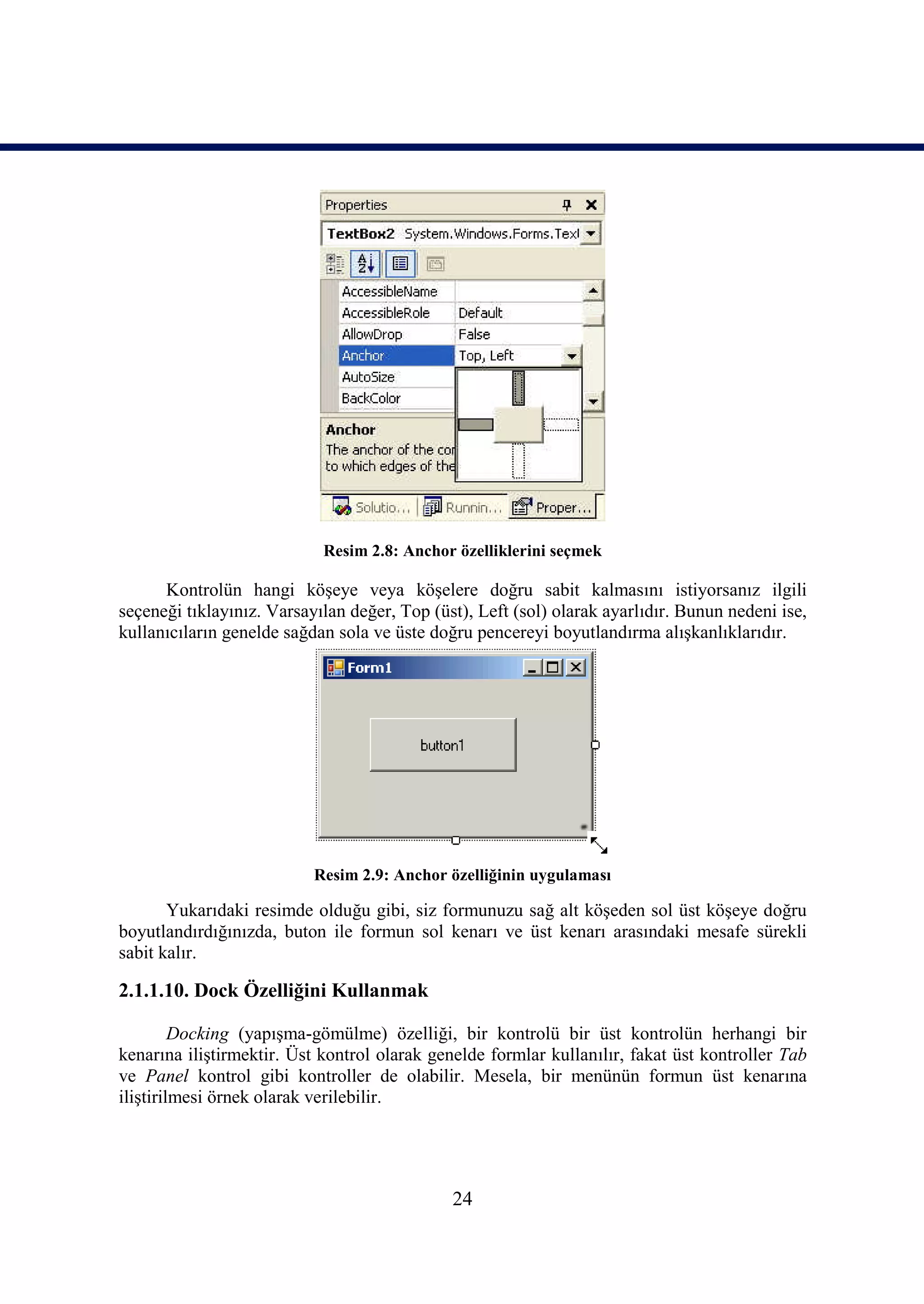 Resim 2.8: Anchor özelliklerini seçmek

      Kontrolün hangi köşeye veya köşelere doğru sabit kalmasını istiyorsanız ilgili
seçeneği tıklayınız. Varsayılan değer, Top (üst), Left (sol) olarak ayarlıdır. Bunun nedeni ise,
kullanıcıların genelde sağdan sola ve üste doğru pencereyi boyutlandırma alışkanlıklarıdır.




                           Resim 2.9: Anchor özelliğinin uygulaması

       Yukarıdaki resimde olduğu gibi, siz formunuzu sağ alt köşeden sol üst köşeye doğru
boyutlandırdığınızda, buton ile formun sol kenarı ve üst kenarı arasındaki mesafe sürekli
sabit kalır.

2.1.1.10. Dock Özelliğini Kullanmak

         Docking (yapışma-gömülme) özelliği, bir kontrolü bir üst kontrolün herhangi bir
kenarına iliştirmektir. Üst kontrol olarak genelde formlar kullanılır, fakat üst kontroller Tab
ve Panel kontrol gibi kontroller de olabilir. Mesela, bir menünün formun üst kenarına
iliştirilmesi örnek olarak verilebilir.




                                              24
 