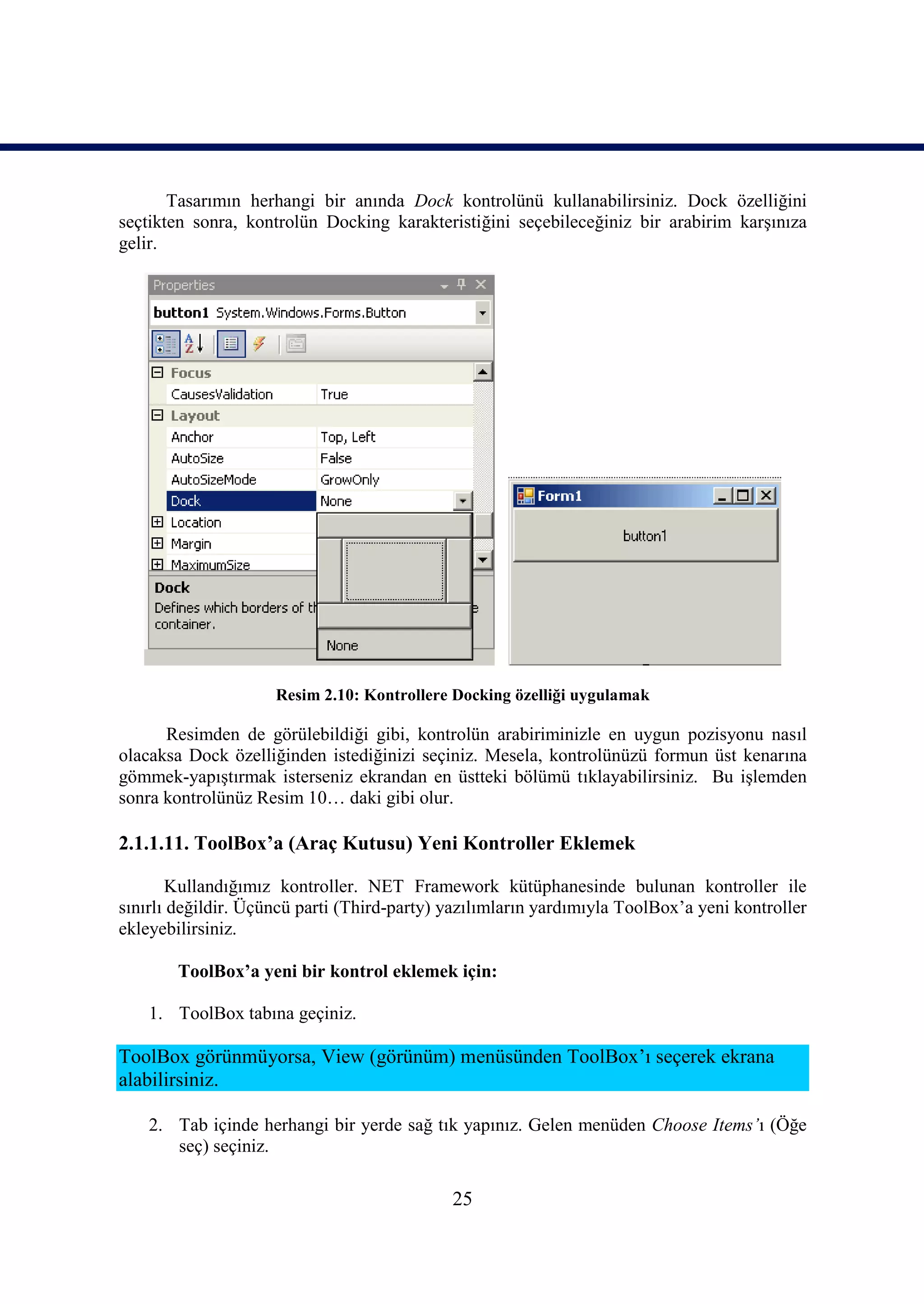 Tasarımın herhangi bir anında Dock kontrolünü kullanabilirsiniz. Dock özelliğini
seçtikten sonra, kontrolün Docking karakteristiğini seçebileceğiniz bir arabirim karşınıza
gelir.




                     Resim 2.10: Kontrollere Docking özelliği uygulamak

      Resimden de görülebildiği gibi, kontrolün arabiriminizle en uygun pozisyonu nasıl
olacaksa Dock özelliğinden istediğinizi seçiniz. Mesela, kontrolünüzü formun üst kenarına
gömmek-yapıştırmak isterseniz ekrandan en üstteki bölümü tıklayabilirsiniz. Bu işlemden
sonra kontrolünüz Resim 10… daki gibi olur.

2.1.1.11. ToolBox’a (Araç Kutusu) Yeni Kontroller Eklemek

       Kullandığımız kontroller. NET Framework kütüphanesinde bulunan kontroller ile
sınırlı değildir. Üçüncü parti (Third-party) yazılımların yardımıyla ToolBox’a yeni kontroller
ekleyebilirsiniz.

        ToolBox’a yeni bir kontrol eklemek için:

    1. ToolBox tabına geçiniz.

ToolBox görünmüyorsa, View (görünüm) menüsünden ToolBox’ı seçerek ekrana
alabilirsiniz.

    2. Tab içinde herhangi bir yerde sağ tık yapınız. Gelen menüden Choose Items’ı (Öğe
       seç) seçiniz.

                                             25
 