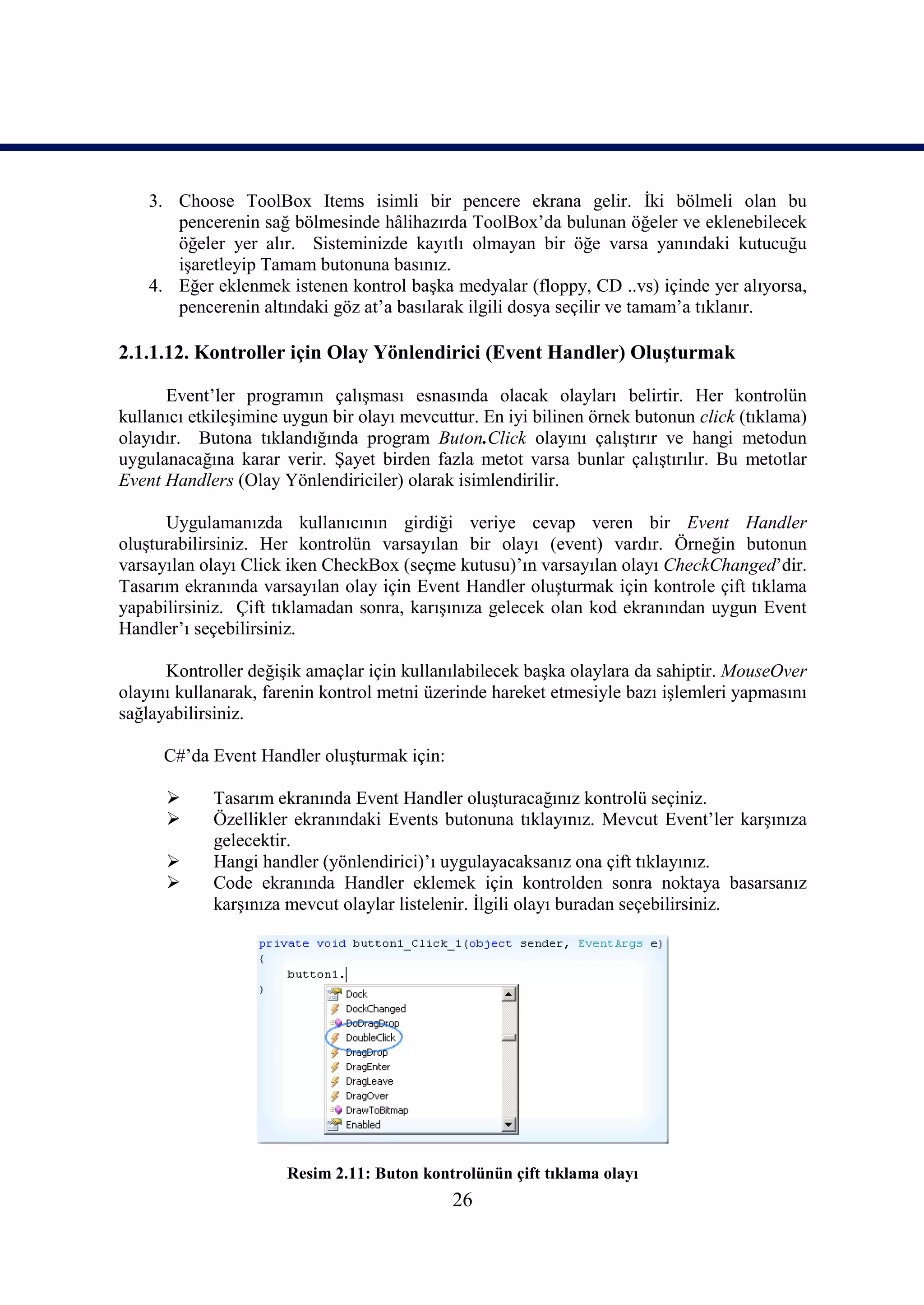 3. Choose ToolBox Items isimli bir pencere ekrana gelir. İki bölmeli olan bu
       pencerenin sağ bölmesinde hâlihazırda ToolBox’da bulunan öğeler ve eklenebilecek
       öğeler yer alır. Sisteminizde kayıtlı olmayan bir öğe varsa yanındaki kutucuğu
       işaretleyip Tamam butonuna basınız.
    4. Eğer eklenmek istenen kontrol başka medyalar (floppy, CD ..vs) içinde yer alıyorsa,
       pencerenin altındaki göz at’a basılarak ilgili dosya seçilir ve tamam’a tıklanır.

2.1.1.12. Kontroller için Olay Yönlendirici (Event Handler) Oluşturmak

      Event’ler programın çalışması esnasında olacak olayları belirtir. Her kontrolün
kullanıcı etkileşimine uygun bir olayı mevcuttur. En iyi bilinen örnek butonun click (tıklama)
olayıdır. Butona tıklandığında program Buton.Click olayını çalıştırır ve hangi metodun
uygulanacağına karar verir. Şayet birden fazla metot varsa bunlar çalıştırılır. Bu metotlar
Event Handlers (Olay Yönlendiriciler) olarak isimlendirilir.

      Uygulamanızda kullanıcının girdiği veriye cevap veren bir Event Handler
oluşturabilirsiniz. Her kontrolün varsayılan bir olayı (event) vardır. Örneğin butonun
varsayılan olayı Click iken CheckBox (seçme kutusu)’ın varsayılan olayı CheckChanged’dir.
Tasarım ekranında varsayılan olay için Event Handler oluşturmak için kontrole çift tıklama
yapabilirsiniz. Çift tıklamadan sonra, karışınıza gelecek olan kod ekranından uygun Event
Handler’ı seçebilirsiniz.

      Kontroller değişik amaçlar için kullanılabilecek başka olaylara da sahiptir. MouseOver
olayını kullanarak, farenin kontrol metni üzerinde hareket etmesiyle bazı işlemleri yapmasını
sağlayabilirsiniz.

      C#’da Event Handler oluşturmak için:

           Tasarım ekranında Event Handler oluşturacağınız kontrolü seçiniz.
           Özellikler ekranındaki Events butonuna tıklayınız. Mevcut Event’ler karşınıza
            gelecektir.
           Hangi handler (yönlendirici)’ı uygulayacaksanız ona çift tıklayınız.
           Code ekranında Handler eklemek için kontrolden sonra noktaya basarsanız
            karşınıza mevcut olaylar listelenir. İlgili olayı buradan seçebilirsiniz.




                      Resim 2.11: Buton kontrolünün çift tıklama olayı
                                             26
 